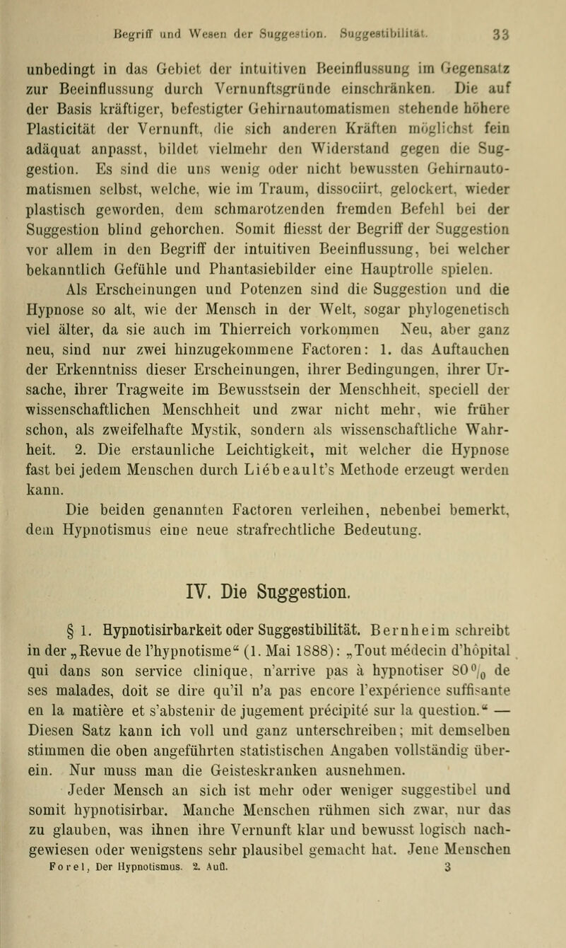 unbedingt in das Gebiet der intuitiven Beeinflussung im G zur Beeinflussung durch Vernunftsgründe einschränken. Di< der Basis kräftiger, befestigter Gehirnautomatismen stehende höhere Plasticität der Vernunft, die sich anderen Kräften möglichsl fein adäquat anpasst, bildet vielmehr den Widerstand gegen die Sug- gestion. Es sind die uns wenig oder nicht bewussten Gehirnauto- matismen selbst, welche, wie im Traum, dissociirt, gelockert, wieder plastisch geworden, dein schmarotzenden fremden Befehl bei der Suggestion blind gehorchen. Somit fliesst der Begriff der Suggestion vor allem in den Begriff der intuitiven Beeinflussung, bei welcher bekanntlich Gefühle und Phantasiebilder eine Hauptrolle spielen. Als Erscheinungen und Potenzen sind die Suggestion und die Hypnose so alt, wie der Mensch in der Welt, sogar phylogenetisch viel älter, da sie auch im Thierreich vorkommen Neu, aber ganz neu, sind nur zwei hinzugekommene Factoren: 1. das Auftauchen der Erkenntniss dieser Erscheinungen, ihrer Bedingungen, ihrer Ur- sache, ihrer Tragweite im Bewusstsein der Menschheit, speciell der wissenschaftlichen Menschheit und zwar nicht mehr, wie früher schon, als zweifelhafte Mystik, sondern als wissenschaftliche Wahr- heit. 2. Die erstaunliche Leichtigkeit, mit welcher die Hypnose fast bei jedem Menschen durch Liebeault's Methode erzeugt werden kann. Die beiden genannten Factoren verleihen, nebenbei bemerkt, dein Hypnotismus eine neue strafrechtliche Bedeutung. IV. Die Suggestion. §1. Hypnotisirbarkeit oder Suggestibilität. Bernheim schreibt in der „Revue de l'hypnotisme (1. Mai 1888): „Tout medecin d'höpital qui dans son Service clinique, n'arrive pas ä hypnotiser SO°/0 de ses malades, doit se dire qu'il n'a pas encore Texperience süffisante en la matiere et s'abstenir de jugement precipite sur la question. — Diesen Satz kann ich voll und ganz unterschreiben; mit demselben stimmen die oben angeführten statistischen Angaben vollständig über- ein. Nur muss man die Geisteskranken ausnehmen. Jeder Mensch an sich ist mehr oder weniger suggestibel und somit hypnotisirbar. Manche Menschen rühmen sich zwar, nur das zu glauben, was ihnen ihre Vernunft klar und bewusst logisch nach- gewiesen oder wenigstens sehr plausibel gemacht hat. Jene Menschen Forel, Der Hypnotismus. 2. Aufl. 3