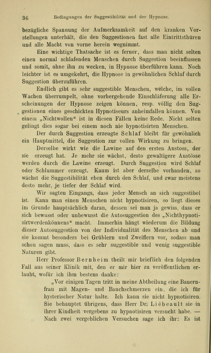 bezügliche Spannung der Aufmerksamkeit auf den kranken Vor- stellungen unterhält, die den Suggestionen fast alle Eintrittsthüren und alle Macht von vorne herein wegnimmt. Eine wichtige Thatsache ist es ferner, dass man nicht selten einen normal schlafenden Menschen durch Suggestion beeinflussen und somit, ohne ihn zu wecken, in Hypnose überführen kann. Noch leichter ist es umgekehrt, die Hypnose in gewöhnlichen Schlaf durch Suggestion überzuführen. Endlich gibt es sehr suggestible Menschen, welche, im vollen Wachen überrumpelt, ohne vorhergehende Einschläferung alle Er- scheinungen der Hypnose zeigen können, resp. völlig den Sug- gestionen eines geschickten Hypnotiseurs anheimfallen können. Von einem „Nichtwollen ist in diesen Fällen keine Rede. Nicht selten gelingt dies sogar bei einem noch nie hypnotisirten Menschen. Der durch Suggestion erzeugte Schlaf bleibt für gewöhnlich ein Hauptmittel, die Suggestion zur vollen Wirkung zu bringen. Derselbe wirkt wie die Lawine auf den ersten Anstoss, der sie erzeugt hat. Je mehr sie wächst, desto gewaltigere Anstösse werden durch die Lawine erzeugt. Durch Suggestion wird Schlaf oder Schlummer erzeugt. Kaum ist aber derselbe vorhanden, so wächst die Suggestibilität eben durch den Schlaf, und zwar meistens desto mehr, je tiefer der Schlaf wird. Wir sagten Eingangs, dass jeder Mensch an sich suggestibel ist. Kann man einen Menschen nicht hypnotisiren, so liegt dieses im Grunde hauptsächlich daran, dessen sei man ja gewiss, dass er sich bewusst oder unbewusst die Autosuggestion des „Nichthypnoti- sirtwerdenkönnens macht. Immerhin hängt wiederum die Bildung dieser Autosuggestion von der Individualität des Menschen ab und sie kommt besonders bei Grüblern und Zweiflern vor, sodass man schon sagen muss, dass es sehr suggestible und wenig suggestible Naturen gibt. Herr Professor B e r n h e i m theilt mir brieflich den folgenden Fall aus seiner Klinik mit, den er mir hier zu veröffentlichen er- laubt, wofür ich ihm bestens danke: „Vor einigen Tagen tritt in meine Abtheilung eine Bauern- frau mit Magen- und Bauchschmerzen ein, die ich für hysterischer Natur halte. Ich kann sie nicht hypnotisiren. Sie behauptet übrigens, dass Herr Dr. Liebeault sie in ihrer Kindheit vergebens zu hypnotisiren versucht habe. — Nach zwei vergeblichen Versuchen sage ich ihr: Es ist