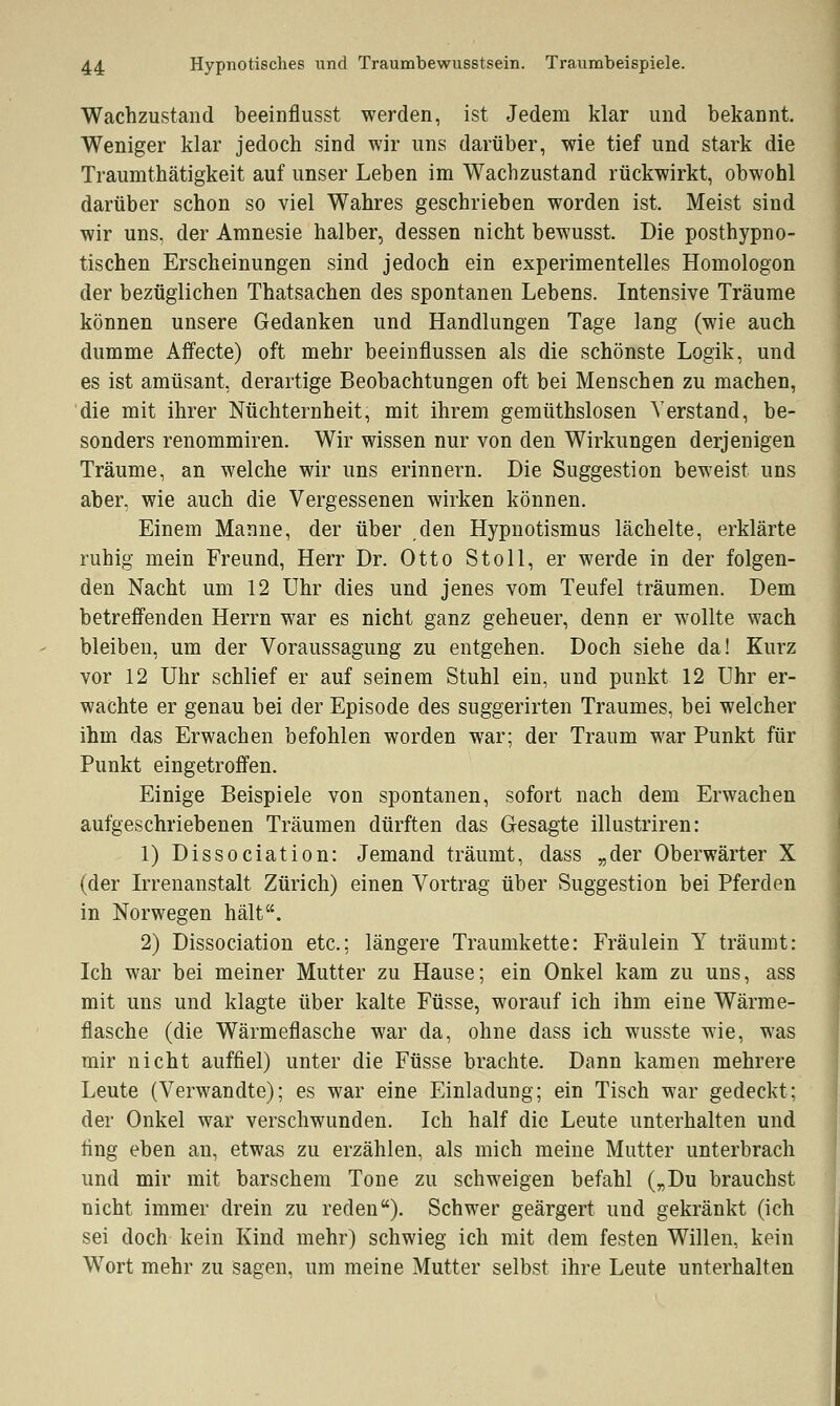 Wachzustand beeinflusst werden, ist Jedem klar und bekannt. Weniger klar jedoch sind wir uns darüber, wie tief und stark die Traumthätigkeit auf unser Leben im Wachzustand rückwirkt, obwohl darüber schon so viel Wahres geschrieben worden ist. Meist sind wir uns, der Amnesie halber, dessen nicht bewusst. Die posthypno- tischen Erscheinungen sind jedoch ein experimentelles Homologon der bezüglichen Thatsachen des spontanen Lebens. Intensive Träume können unsere Gedanken und Handlungen Tage lang (wie auch dumme Affecte) oft mehr beeinflussen als die schönste Logik, und es ist amüsant, derartige Beobachtungen oft bei Menschen zu machen, die mit ihrer Nüchternheit, mit ihrem gemüthslosen Verstand, be- sonders renommiren. Wir wissen nur von den Wirkungen derjenigen Träume, an welche wir uns erinnern. Die Suggestion beweist uns aber, wie auch die Vergessenen wirken können. Einem Manne, der über den Hypnotismus lächelte, erklärte ruhig mein Freund, Herr Dr. Otto St oll, er werde in der folgen- den Nacht um 12 Uhr dies und jenes vom Teufel träumen. Dem betreffenden Herrn war es nicht ganz geheuer, denn er wollte wach bleiben, um der Voraussagung zu entgehen. Doch siehe da! Kurz vor 12 Uhr schlief er auf seinem Stuhl ein, und punkt 12 Uhr er- wachte er genau bei der Episode des suggerirten Traumes, bei welcher ihm das Erwachen befohlen worden war; der Traum war Punkt für Punkt eingetroffen. Einige Beispiele von spontanen, sofort nach dem Erwachen aufgeschriebenen Träumen dürften das Gesagte illustriren: 1) Dissociation: Jemand träumt, dass „der Oberwärter X (der Irrenanstalt Zürich) einen Vortrag über Suggestion bei Pferden in Norwegen hält. 2) Dissociation etc.; längere Traumkette: Fräulein Y träumt: Ich war bei meiner Mutter zu Hause; ein Onkel kam zu uns, ass mit uns und klagte über kalte Füsse, worauf ich ihm eine Wärme- flasche (die Wärmeflasche war da, ohne dass ich wusste wie, was mir nicht auffiel) unter die Füsse brachte. Dann kamen mehrere Leute (Verwandte); es war eine Einladung; ein Tisch war gedeckt; der Onkel war verschwunden. Ich half die Leute unterhalten und fing eben an, etwas zu erzählen, als mich meine Mutter unterbrach und mir mit barschem Tone zu schweigen befahl („Du brauchst nicht immer drein zu reden). Schwer geärgert und gekränkt (ich sei doch kein Kind mehr) schwieg ich mit dem festen Willen, kein Wort mehr zu sagen, um meine Mutter selbst ihre Leute unterhalten