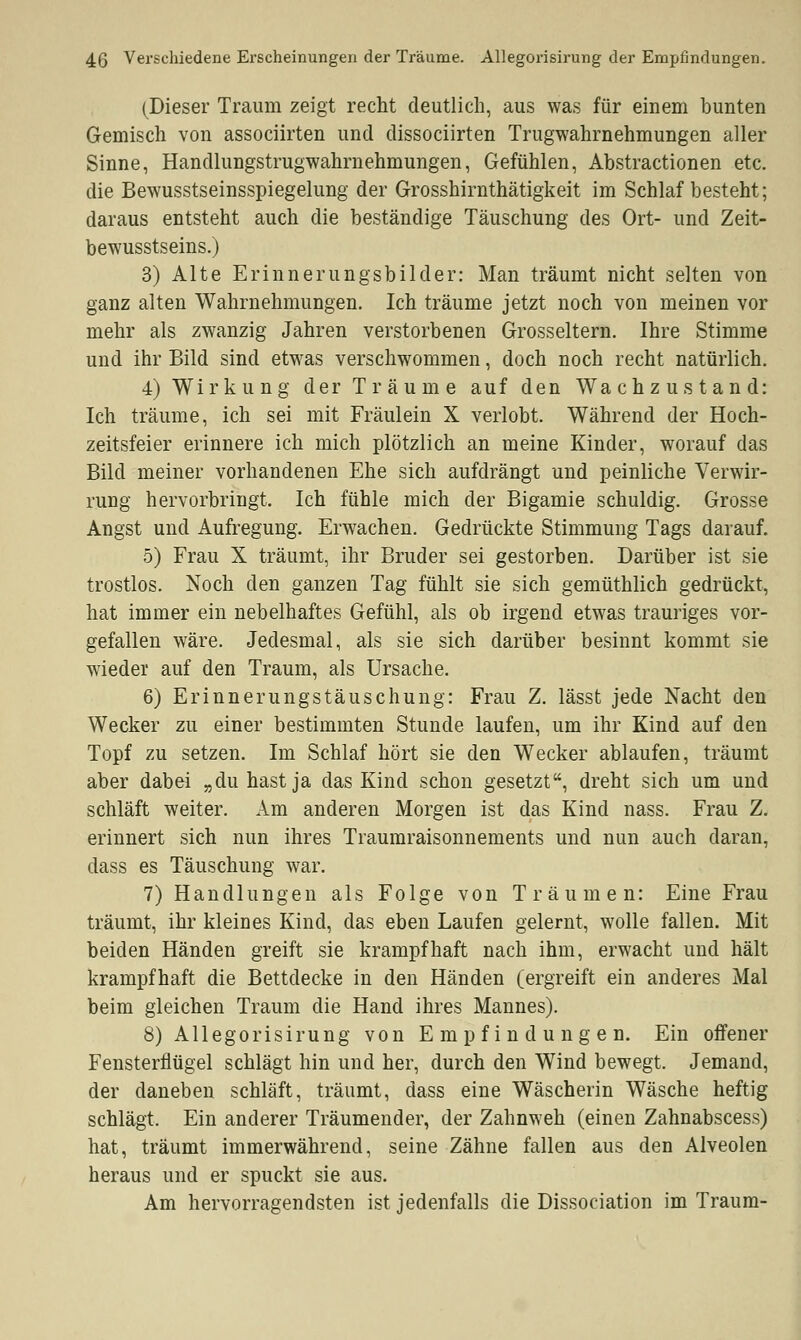 (Dieser Traum zeigt recht deutlich, aus was für einem bunten Gemisch von associirten und dissociirten Trugwahrnehmungen aller Sinne, Handlungstrugwahrnehmungen, Gefühlen, Abstractionen etc. die Bewusstseinsspiegelung der Grosshirnthätigkeit im Schlaf besteht; daraus entsteht auch die beständige Täuschung des Ort- und Zeit- bewusstseins.) 3) Alte Erinnerungsbilder: Man träumt nicht selten von ganz alten Wahrnehmungen. Ich träume jetzt noch von meinen vor mehr als zwanzig Jahren verstorbenen Grosseltern. Ihre Stimme und ihr Bild sind etwas verschwommen, doch noch recht natürlich. 4) Wirkung der Träume auf den Wachzustand: Ich träume, ich sei mit Fräulein X verlobt. Während der Hoch- zeitsfeier erinnere ich mich plötzlich an meine Kinder, worauf das Bild meiner vorhandenen Ehe sich aufdrängt und peinliche Verwir- rung hervorbringt. Ich fühle mich der Bigamie schuldig. Grosse Angst und Aufregung. Erwachen. Gedrückte Stimmung Tags darauf. 5) Frau X träumt, ihr Bruder sei gestorben. Darüber ist sie trostlos. Noch den ganzen Tag fühlt sie sich gemüthlich gedrückt, hat immer ein nebelhaftes Gefühl, als ob irgend etwas trauriges vor- gefallen wäre. Jedesmal, als sie sich darüber besinnt kommt sie wieder auf den Traum, als Ursache. 6) Erinnerungstäuschung: Frau Z. lässt jede Nacht den Wecker zu einer bestimmten Stunde laufen, um ihr Kind auf den Topf zu setzen. Im Schlaf hört sie den Wecker ablaufen, träumt aber dabei „du hast ja das Kind schon gesetzt, dreht sich um und schläft weiter. Am anderen Morgen ist das Kind nass. Frau Z. erinnert sich nun ihres Traumraisonnements und nun auch daran, dass es Täuschung war. 7) Handlungen als Folge von Träumen: Eine Frau träumt, ihr kleines Kind, das eben Laufen gelernt, wolle fallen. Mit beiden Händen greift sie krampfhaft nach ihm, erwacht und hält krampfhaft die Bettdecke in den Händen (ergreift ein anderes Mal beim gleichen Traum die Hand ihres Mannes). 8) Allegorisirung von Empfindungen. Ein offener Fensterflügel schlägt hin und her, durch den Wind bewegt. Jemand, der daneben schläft, träumt, dass eine Wäscherin Wäsche heftig schlägt. Ein anderer Träumender, der Zahnweh (einen Zahnabscess) hat, träumt immerwährend, seine Zähne fallen aus den Alveolen heraus und er spuckt sie aus. Am hervorragendsten ist jedenfalls die Dissociation im Traum-