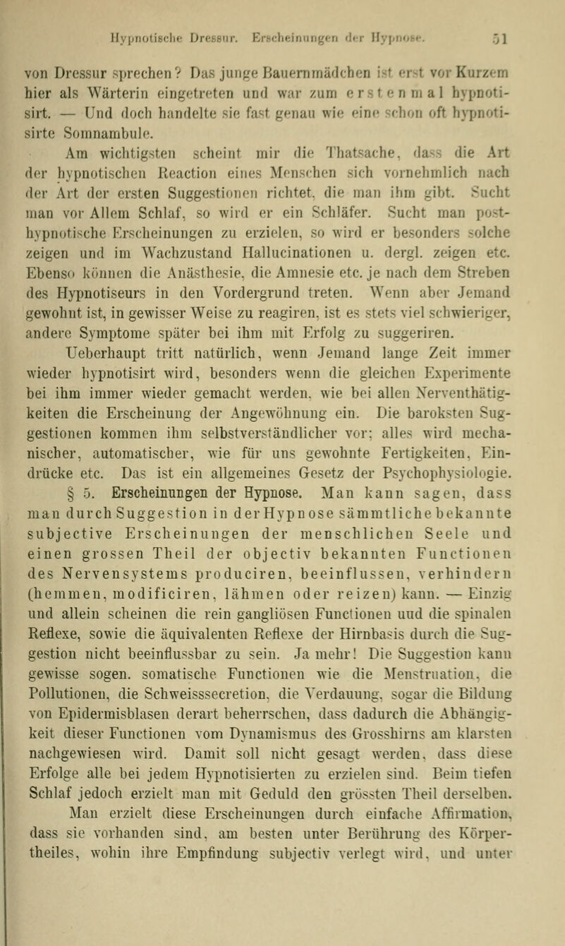 von Dressur sprechen ? Das junge Bauernmädchen B i hier als Wärterin eingetreten und war zun er I enmal hypnoti- sirt. — Und doch handelte sie fast genau wie eine chon oft bypnoti- sirte Somnambul''. Am wichtigsten scheint mir die Thatsache, da die Art der hypnotischen Reaction eines Menschen -ich vornehmlich nach der Art der ersten Suggestionr-n richtet, die man ihm gibt Sucht man vor Allem Schlaf, so wird er ein Schläfer. Sucht man p hypnotische Krscheinungen zu erzielen, so wird er besonder -<dche zeigen und im Wachzustand Hallucinationen u. dergl. zeigen etc. Ebenso können die Anästhesie, die Amnesie etc. je nach dem Streben des Hypnotiseurs in den Vordergrund treten. Wenn aber Jemand gewohnt ist, in gewisser Weise zu reagiren, ist es stets viel schwieriger, andere Symptome später bei ihm mit Erfolg zu suggeriren. Ueberhaupt tritt natürlich, wenn Jemand lange Zeit immer wieder hypnotisirt wird, besonders wenn die gleichen Experimente bei ihm immer wieder gemacht werden, wie bei allen Xerventhätig- keiten die Erscheinung der Angewöhnung ein. Die baroksten Sug- gestionen kommen ihm selbstverständlicher vor: alles wird mecha- nischer, automatischer, wie für uns gewohnte Fertigkeiten. Ein- drücke etc. Das ist ein allgemeines Gesetz der Psychophysiolugie. § .). Erscheinungen der Hypnose. Man kann sagen, dass man durch Suggestion in der Hypnose sämmtliche bekannte subjeetive Erscheinungen der menschlichen Seele und einen grossen Theil der objeetiv bekannten Functionen des Nervensystems produciren, beeinflussen, verhindern (hemmen, modificiren, lähmen oder reizen) kann. — Einzig und allein scheinen die rein gangliösen Functionen und die spinalen Reflexe, sowie die äquivalenten Reflexe der Hirnbasis durch die Sug- gestion nicht beeinflussbar zu sein. Ja mehr! Die Suggestion kann gewisse sogen, somatische Functionen wie die Menstruation, die Pollutionen, die Schweisssecretion, die Verdauung, sogar die Bildung von Epiderraisblasen derart beherrschen, dass dadurch die Abhängig- keit dieser Functionen vom Dynamismus des Grosshirns am klarsten nachgewiesen wird. Damit soll nicht gesagt werden, dass diese Erfolge alle bei jedem Hypnotisierten zu erzielen sind. Beim tiefen Schlaf jedoch erzielt man mit Geduld deu grössten Theil derselben. Man erzielt diese Erscheinungen durch einfache Affirmation, dass sie vorhanden sind, am besten unter Berührung des Körper- theiles, wohin ihre Empfindung subjeetiv verlegt wird, und unter