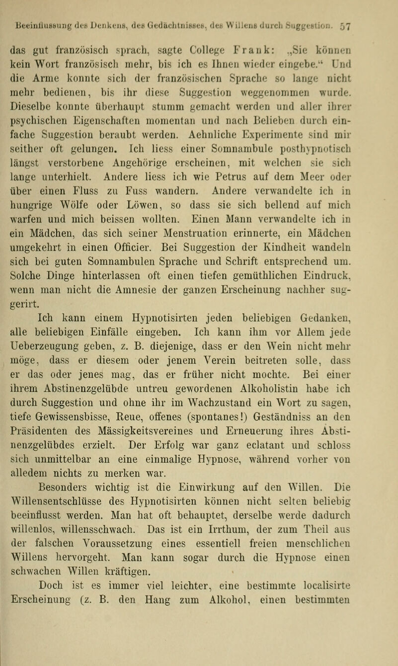 das gut französisch sprach, sagte College Frank: ..Sie können kein Wort französisch mehr, bis ich es Ihnen wieder eingebe. Und die Arme konnte sich der französischen Sprache so lange nicht mehr bedienen, bis ihr diese Suggestion weggenommen wurde. Dieselbe konnte überhaupt stumm gemacht werden und aller ihrer psychischen Eigenschaften momentan und nach Belieben durch ein- fache Suggestion beraubt werden. Aehnliche Experimente sind mir seither oft gelungen. Ich Hess einer Somnambule posthypnotisch längst verstorbene Angehörige erscheinen, mit welchen sie rieh lange unterhielt. Andere Hess ich wie Petrus auf dem Meer oder über einen Fluss zu Fuss wandern. Andere verwandelte ich in hungrige Wölfe oder Löwen, so dass sie sich bellend auf mich warfen und mich beissen wollten. Einen Mann verwandelte ich in ein Mädchen, das sich seiner Menstruation erinnerte, ein Mädchen umgekehrt in einen Officier. Bei Suggestion der Kindheit wandeln sich bei guten Somnambulen Sprache und Schrift entsprechend um. Solche Dinge hinterlassen oft einen tiefen gemüthlichen Eindruck, wenn man nicht die Amnesie der ganzen Erscheinung nachher sug- gerirt. Ich kann einem Hypnotisirten jeden beliebigen Gedanken, alle beliebigen Einfälle eingeben. Ich kann ihm vor Allem jede Ueberzeugung geben, z. B. diejenige, dass er den Wein nicht mehr möge, dass er diesem oder jenem Verein beitreten solle, dass er das oder jenes mag, das er früher nicht mochte. Bei einer ihrem Abstinenzgelübde untreu gewordenen Alkoholistin habe ich durch Suggestion und ohne ihr im Wachzustand ein Wort zu sagen, tiefe Gewissensbisse, Reue, offenes (spontanes!) Geständniss an den Präsidenten des Mässigkeitsvereines und Erneuerung ihres Absti- nenzgelübdes erzielt. Der Erfolg war ganz eclatant und schloss sich unmittelbar an eine einmalige Hypnose, während vorher von alledem nichts zu merken war. Besonders wichtig ist die Einwirkung auf den Willen. Die Willensentschlüsse des Hypnotisirten können nicht selten beliebig beeinflusst werden. Man hat oft behauptet, derselbe werde dadurch willenlos, willensschwach. Das ist ein Irrthum, der zum Theil aus der falschen Voraussetzung eines essentiell freien menschlichen Willens hervorgeht. Man kann sogar durch die Hypnose einen schwachen Willen kräftigen. Doch ist es immer viel leichter, eine bestimmte localisirte Erscheinung (z. B. den Hang zum Alkohol, einen bestimmten