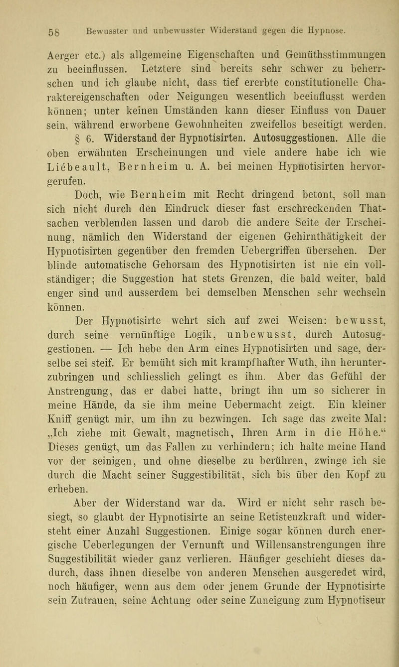 5S Bewusster und unbewusster Widerstand gegen die Hypnose. Aerger etc.) als allgemeine Eigenschaften und Geinüthsstimmungen zu beeinflussen. Letztere sind bereits sehr schwer zu beherr- schen und ich glaube nicht, dass tief ererbte constitutionelle Cha- raktereigenschaften oder Neigungeu wesentlich beeinflusst werden können; unter keinen Umständen kann dieser Einfluss von Dauer sein, während erworbene Gewohnheiten zweifellos beseitigt werden. § 6. Widerstand der Hypnotisirten. Autosuggestionen. Alle die oben erwähnten Erscheinungen und viele andere habe ich wie Liebe au lt, Bern heim u. A. bei meinen Hypnotisirten hervor- gerufen. Doch, wie Bern heim mit Recht dringend betont, soll man sich nicht durch den Eindruck dieser fast erschreckenden That- sachen verblenden lassen und darob die andere Seite der Erschei- nung, nämlich den Widerstand der eigenen Gehirnthätigkeit der Hypnotisirten gegenüber den fremden Uebergriffen übersehen. Der blinde automatische Gehorsam des Hypnotisirten ist nie ein voll- ständiger; die Suggestion hat stets Grenzen, die bald weiter, bald enger sind und ausserdem bei demselben Menschen sehr wechseln können. Der Hypnotisirte wehrt sich auf zwei Weisen: bewusst, durch seine vernünftige Logik, unbewusst, durch Autosug- gestionen. — Ich hebe den Arm eines Hypnotisirten und sage, der- selbe sei steif. Er bemüht sich mit krampfhafter Wuth, ihn herunter- zubringen und schliesslich gelingt es ihm. Aber das Gefühl der Anstrengung, das er dabei hatte, bringt ihn um so sicherer in meine Hände, da sie ihm meine Uebermacht zeigt. Ein kleiner Kniff genügt mir, um ihn zu bezwingen. Ich sage das zweite Mal: „Ich ziehe mit Gewalt, magnetisch, Ihren Arm in die Höhe. Dieses genügt, um das Fallen zu verhindern; ich halte meine Hand vor der seinigen, und ohne dieselbe zu berühren, zwinge ich sie durch die Macht seiner Suggestibilität, sich bis über den Kopf zu erheben. Aber der Widerstand war da. Wird er nicht sehr rasch be- siegt, so glaubt der Hypnotisirte an seine Retistenzkraft und wider- steht einer Anzahl Suggestionen. Einige sogar können durch ener- gische Ueberlegungen der Vernunft und Willensanstrengungen ihre Suggestibilität wieder ganz verlieren. Häufiger geschieht dieses da- durch, dass ihnen dieselbe von anderen Menschen ausgeredet wird, noch häufiger, wenn aus dem oder jenem Grunde der Hypnotisirte sein Zutrauen, seine Achtung oder seine Zuneigung zum Hypnotiseur