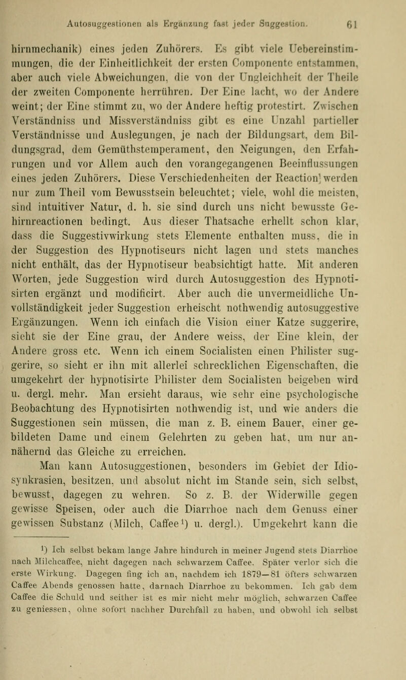 Autosuggestionen als Ergänzung ion. (,\ hirnmechanik) eines jeden Zuhörers. I. gibt viele üebereinetim- mungen, die der Einheitlichkeil der ersten Componente entstammen, aber auch viele Abweichungen, die von der Ungleichheit der Theile der zweiten Componente herrühren. Der Eine lacht, wo der Andere weint; der Eine stimmt zu, wo der Andere heftig protestirt. Zwischen Verständniss und Missverständniss gibt es eine Unzahl partieller Verständnisse und Auslegungen, je nach der Bildungsart, dem Bil- dungsgrad, dem Gemüthstemperament, den Neigungen, den Erfah- rungen und vor Allem auch den vorangegangenen Beeinflussungen eines jeden Zuhörers. Diese Verschiedenheiten der Reaction' werden nur zum Theil vom Bewusstsein beleuchtet; viele, wohl die meisten, sind intuitiver Natur, d. h. sie sind durch uns nicht bewusste Ge- hirnreactionen bedingt. Aus dieser Thatsache erhellt schon klar, dass die Suggestivwirkung stets Elemente enthalten muss. die in der Suggestion des Hypnotiseurs nicht lagen und stets manches nicht enthält, das der Hypnotiseur beabsichtigt hatte. Mit anderen Worten, jede Suggestion wird durch Autosuggestion des Hypnoti- sirten ergänzt und modificirt, Aber auch die unvermeidliche Un- vollständigkeit jeder Suggestion erheischt nothwendig autosuggestive Ergänzungen. Wenn ich einfach die Vision einer Katze suggerire, sieht sie der Eine grau, der Andere weiss, der Eine klein, der Andere gross etc. Wenn ich einem Socialisten einen Philister sug- gerire, so sieht er ihn mit allerlei schrecklichen Eigenschaften, die umgekehrt der hypnotisirte Philister dem Socialisten beigeben wird u. dergl. mehr. Man ersieht daraus, wie sehr eine psychologische Beobachtung des Hypnotisirten nothwendig ist, und wie anders die Suggestionen sein müssen, die man z. B. einem Bauer, einer ge- bildeten Dame und einem Gelehrten zu geben hat. um nur an- nähernd das Gleiche zu erreichen. Man kann Autosuggestionen, besonders im Gebiet der Idio- synkrasien, besitzen, und absolut nicht im Stande sein, sich selbst, bewusst, dagegen zu wehren. So z. B. der Widerwille gegen gewisse Speisen, oder auch die Diarrhoe nach dem Genuss einer gewissen Substanz (Milch, Caffee1) u. dergl.). Umgekehrt kann die !) Ich selbst bekam lange Jahre hindurch in meiner Jugend stets Diarrhoe nach Milehcaffee, nicht dagegen nach schwarzem Caffee. Spater verlor sich die erste Wirkung. Dagegen fing ich an, nachdem ich 1879—81 öfters schwarzen Caffee Abends genossen hatte, darnach Diarrhoe zu bekommen. Ich gab dein Caffee die Schuld und seither ist es mir nicht mehr möglich, schwarzen Caffee zu gemessen, ohne sofort nachher Durchfall zu haben, und obwohl ich selbst