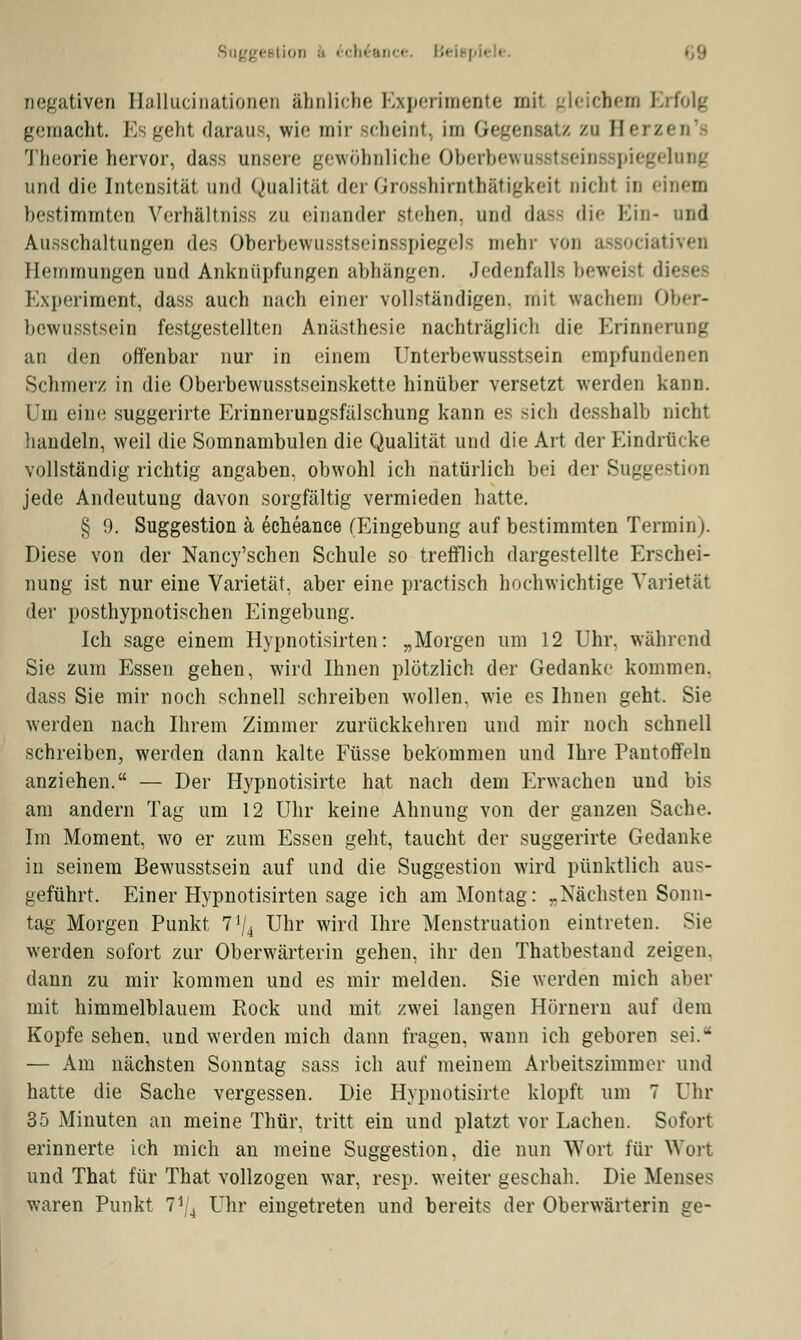 Suggestion 6 6ch£ance. Beispi« • negativen Hallucinationen ähnliche Experimente mil gleichem Erfolg gemacht. Es geht daraus, wie mir scheint, im Gegensatz zu Herzen'f Theorie hervor, dass unsere gewöhnliche Oberbewu piegelnng und die Intensität und Qualität der Grosshirnthätigkeil nichl in einem bestimmten Verhältniss zu einander stehen, und dass die Ein- und Ausschaltungen des Oberbewusstseinsspiegek mehr von associativen Heiiiinungen und Anknüpfungen abhängen. Jedenfalls beweisl dieses Experiment, dass auch nach einer vollständigen, mit wachem Ober- bewusstsein festgestellten Anästhesie nachträglich die Erinnerung an den offenbar nur in einem Unterbewusstsein empfundenen Schmerz in die Oberbewusstseinskette hinüber versetzt werden kann. Um eine suggerirte Erinnerungsfälschung kann es sich desshalb nicht handeln, weil die Somnambulen die Qualität und die Art der Eindrücke vollständig richtig angaben, obwohl ich natürlich bei der Suggestion jede Andeutung davon sorgfältig vermieden hatte. § 9. Suggestion ä echeance (Eingebung auf bestimmten Termin). Diese von der Nancy'schen Schule so trefflich dargestellte Erschei- nung ist nur eine Varietät, aber eine practisch hochwichtige Varietät der posthypnotischen Eingebung. Ich sage einem Hypnotisirten: „Morgen um 12 Uhr. während Sie zum Essen gehen, wird Ihnen plötzlich der Gedanke kommen, dass Sie mir noch schnell schreiben wollen, wie es Ihnen geht. Sie werden nach Ihrem Zimmer zurückkehren und mir noch schnell schreiben, werden dann kalte Füsse bekommen und Ihre Pantoffeln anziehen. — Der Hypnotisirte hat nach dem Erwachen und bis am andern Tag um 12 Uhr keine Ahnung von der ganzen Sache. Im Moment, wo er zum Essen geht, taucht der suggerirte Gedanke in seinem Bewusstsein auf und die Suggestion wird pünktlich aus- geführt. Einer Hypnotisirten sage ich am Montag: „Nächsten Sonn- tag Morgen Punkt 7'/4 Uhr wird Ihre Menstruation eintreten. Sie werden sofort zur Oberwärterin gehen, ihr den Thatbestand zeigen, dann zu mir kommen und es mir melden. Sie werden mich aber mit himmelblauem Rock und mit zwei langen Hörnern auf dem Kopfe sehen, und werden mich dann fragen, wann ich geboren sei.' — Am nächsten Sonntag sass ich auf meinem Arbeitszimmer und hatte die Sache vergessen. Die Hypnotisirte klopft um 7 Uhr 35 Minuten an meine Thür, tritt ein und platzt vor Lachen. Sofort erinnerte ich mich an meine Suggestion, die nun Wort für Wort und That für That vollzogen war, resp. weiter geschah. Die Menses waren Punkt Vj4 Uhr eingetreten und bereits der Oberwärterin ge-