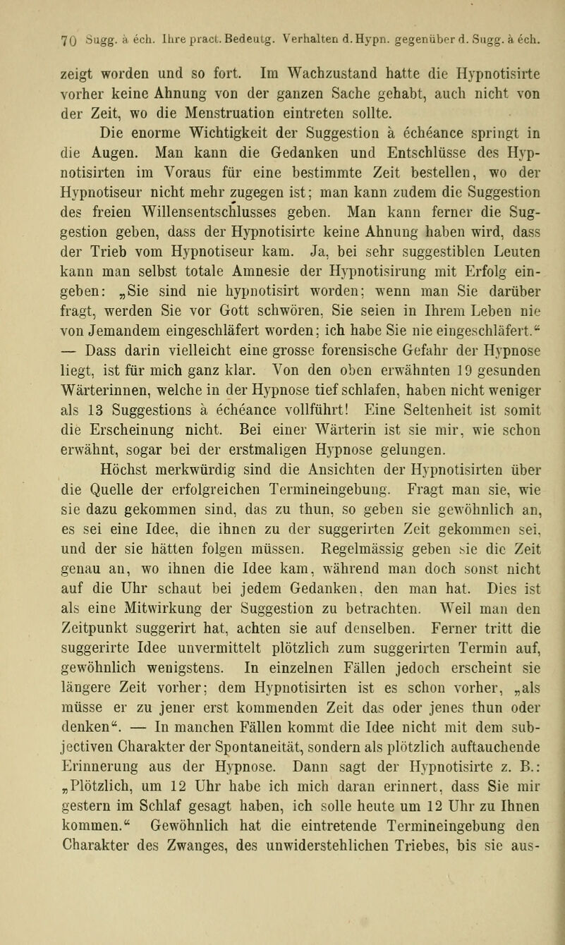 zeigt worden und so fort. Im Wachzustand hatte die Hypnotisirte vorher keine Ahnung von der ganzen Sache gehabt, auch nicht von der Zeit, wo die Menstruation eintreten sollte. Die enorme Wichtigkeit der Suggestion ä echeance springt in die Augen. Man kann die Gedanken und Entschlüsse des Hvp- notisirten im Voraus für eine bestimmte Zeit bestellen, wo der Hypnotiseur nicht mehr zugegen ist; man kann zudem die Suggestion des freien Willensentschlusses geben. Man kann ferner die Sug- gestion geben, dass der Hypnotisirte keine Ahnung haben wird, dass der Trieb vom Hypnotiseur kam. Ja, bei sehr suggestiblen Leuten kann man selbst totale Amnesie der Hypnotisirung mit Erfolg ein- geben: „Sie sind nie hypnotisirt worden; wenn man Sie darüber fragt, werden Sie vor Gott schwören, Sie seien in Ihrem Leben nie von Jemandem eingeschläfert worden; ich habe Sie nie eingeschläfert. — Dass darin vielleicht eine grosse forensische Gefahr der Hypnose liegt, ist für mich ganz klar. Von den oben erwähnten 19 gesunden Wärterinnen, weichein der Hypnose tief schlafen, haben nicht weniger als 13 Suggestions ä echeance vollführt! Eine Seltenheit ist somit die Erscheinung nicht. Bei einer Wärterin ist sie mir, wie schon erwähnt, sogar bei der erstmaligen Hypnose gelungen. Höchst merkwürdig sind die Ansichten der Hypnotisirten über die Quelle der erfolgreichen Termineingebung. Fragt man sie, wie sie dazu gekommen sind, das zu thun, so geben sie gewöhnlich an, es sei eine Idee, die ihnen zu der suggerirten Zeit gekommen sei, und der sie hätten folgen müssen. Regelmässig geben sie die Zeit genau an, wo ihnen die Idee kam, während man doch sonst nicht auf die Uhr schaut bei jedem Gedanken, den man hat. Dies ist als eine Mitwirkung der Suggestion zu betrachten. Weil man den Zeitpunkt suggerirt hat, achten sie auf denselben. Ferner tritt die suggerirte Idee unvermittelt plötzlich zum suggerirten Termin auf, gewöhnlich wenigstens. In einzelnen Fällen jedoch erscheint sie längere Zeit vorher; dem Hypnotisirten ist es schon vorher, „als müsse er zu jener erst kommenden Zeit das oder jenes thun oder denken. — In manchen Fällen kommt die Idee nicht mit dem sub- jectiven Charakter der Spontaneität, sondern als plötzlich auftauchende Erinnerung aus der Hypnose. Dann sagt der Hypnotisirte z. B.: „Plötzlich, um 12 Uhr habe ich mich daran erinnert, dass Sie mir gestern im Schlaf gesagt haben, ich solle heute um 12 Uhr zu Ihnen kommen. Gewöhnlich hat die eintretende Termineingebung den Charakter des Zwanges, des unwiderstehlichen Triebes, bis sie aus-