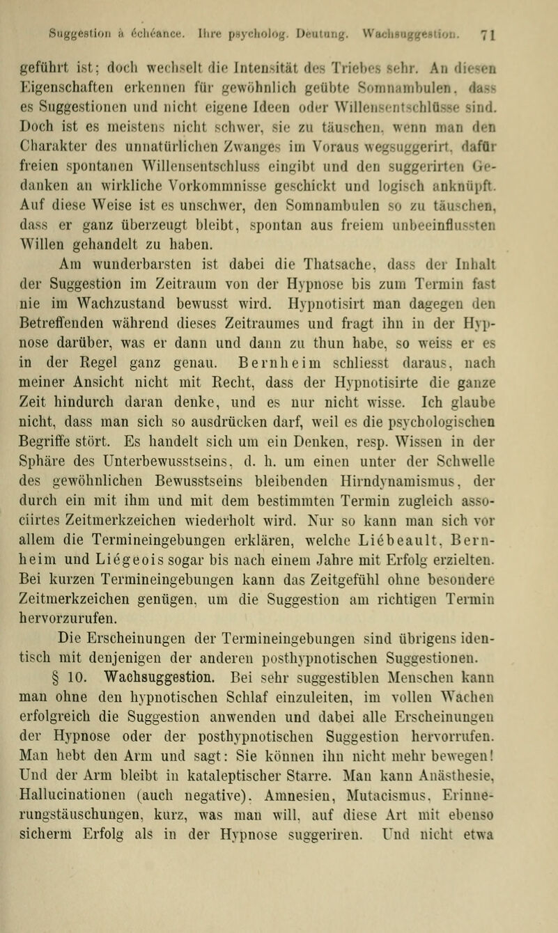 geführt ist; doch wechseil die [ntensitäl d<-- Triebet lehr. An d Eigenschaften erkennen für gewöhnlich geflbte Somnambulen, fest es Suggestionen und nicht eigene Uteen oder Willen-'ml ■< blasse sind Doch ist es meistens nicht schwer, sie zu tauchen, wenn DMA (tat) Charakter des unnatürlichen Zwanges im Voraus v< rirt, dafür freien spontanen Willensentschluss eingibt und den BUggerirtei danken an wirkliche Vorkommnisse geschickt und logisch anknüpft. Auf diese Weise ist es unschwer, den Somnambulen so zu täuschen, dass er ganz überzeugt bleibt, spontan aus freiem unbeeinfiu Willen gehandelt zu haben. Am wunderbarsten ist dabei die Thatsache, dass der Inhalt der Suggestion im Zeitraum von der Hypnose bis zum Termin fast nie im Wachzustand bewusst wird. Hypnotisirt man dagegen den Betreffenden während dieses Zeitraumes und fragt ihn in der Hyp- nose darüber, was er dann und dann zu thun habe, so weiss er es in der Regel ganz genau. Bernheim schliesst daraus, nach meiner Ansicht nicht mit Recht, dass der Hypnotisirte die ganze Zeit hindurch daran denke, und es nur nicht wisse. Ich glaube nicht, dass man sich so ausdrücken darf, weil es die psychologischen Begriffe stört. Es handelt sich um ein Denken, resp. Wissen in der Sphäre des Unterbewusstseins. d. h. um einen unter der Schwelle des gewöhnlichen Bewusstseins bleibenden Hirndynamismus. der durch ein mit ihm und mit dem bestimmten Termin zugleich asso- ciirtes Zeitmerkzeichen wiederholt wird. Nur so kann man sich vor allem die Termineingebungen erklären, welche Liebeault. Bern- heim und Liegeois sogar bis nach einem Jahre mit Erfolg erzielten. Bei kurzen Termineingebungen kann das Zeitgefühl ohne besondere Zeitmerkzeichen genügen, um die Suggestion am richtigen Termin hervorzurufen. Die Erscheinungen der Termineingebungen sind übrigens iden- tisch mit denjenigen der anderen posthypnotischen Suggestionen. § 10. Wachsuggestion. Bei sehr suggestiblen Menschen kann man ohne den hypnotischen Schlaf einzuleiten, im vollen Wachen erfolgreich die Suggestion anwenden und dabei alle Erscheinungen der Hypnose oder der posthypnotischen Suggestion hervorrufen. Man hebt, den Arm und sagt: Sie können ihn nicht mehr bewegen! Und der Arm bleibt in kataleptischer Starre. Man kann Anästhesie. Hallucinationen (auch negative). Amnesien, Mutacismus. Erinne- rungstäuschungen, kurz, was man will, auf diese Art mit ebenso sicherm Erfolg als in der Hypnose suggeriren. Und nicht etwa