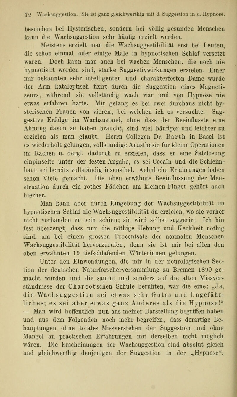 besonders bei Hysterischen, sondern bei völlig gesunden Menschen kann die Wachsuggestion sehr häufig erzielt werden. Meistens erzielt man die Wachsuggestibilität erst bei Leuten, die schon einmal oder einige Male in hypnotischen Schlaf versetzt waren. Doch kann man auch bei wachen Menschen, die noch nie hypnotisirt worden sind, starke Suggestivwirkungen erzielen. Einer mir bekannten sehr intelligenten und charakterfesten Dame wurde der Arm kataleptisch fixirt durch die Suggestion eines Magneti- seurs. während sie vollständig wach war und von Hypnose nie etwas erfahren hatte. Mir gelang es bei zwei durchaus nicht hy- sterischen Frauen von vieren, bei welchen ich es versuchte. Sug- gestive Erfolge im Wachzustand, ohne dass der Beeinflusste eine Ahnung davon zu haben braucht, sind viel häufiger und leichter zu erzielen als man glaubt. Herrn Collegen Dr. Barth in Basel ist es wiederholt gelungen, vollständige Anästhesie für kleine Operationen im Rachen u. dergl. dadurch zu erzielen, dass er eine Salzlösung einpinselte unter der festen Angabe, es sei Cocain und die Schleim- haut sei bereits vollständig insensibel. Aehnliche Erfahrungen haben schon Viele gemacht. Die oben erwähnte Beeinflussung der Men- struation durch ein rothes Fädchen am kleinen Finger gehört auch hierher. Man kann aber durch Eingebung der Wachsuggestibilität im hypnotischen Schlaf die Wachsuggestibilität da erzielen, wo sie vorher nicht vorhanden zu sein schien; sie w7ird selbst suggerirt. Ich bin fest überzeugt, dass nur die nöthige Uebung und Keckheit nöthig sind, um bei einem grossen Procentsatz der normalen Menschen Wachsuggestibilität hervorzurufen, denn sie ist mir bei allen den oben erwähnten 19 tiefschlafenden Wärterinnen gelungen. Unter den Einwendungen, die mir in der neurologischen Sec- tion der deutschen Naturforscherversammlung zu Bremen 1890 ge- macht wurden und die sammt und sonders auf die alten Missver- ständnisse der Charcot'schen Schule beruhten, war die eine: „Ja, die Wachsuggestion sei etwas sehr Gutes und Ungefähr- liches; es sei aber etwas ganz Anderes als die Hypnose! — Man wird hoffentlich nun aus meiner Darstellung begriffen haben und aus dem Folgenden noch mehr begreifen, dass derartige Be- hauptungen ohne totales Missverstehen der Suggestion und ohne Mangel an practischen Erfahrungen mit derselben nicht möglich wären. Die Erscheinungen der Wachsuggestion sind absolut gleich und gleichwerthig denjenigen der Suggestion in der „Hypnose.