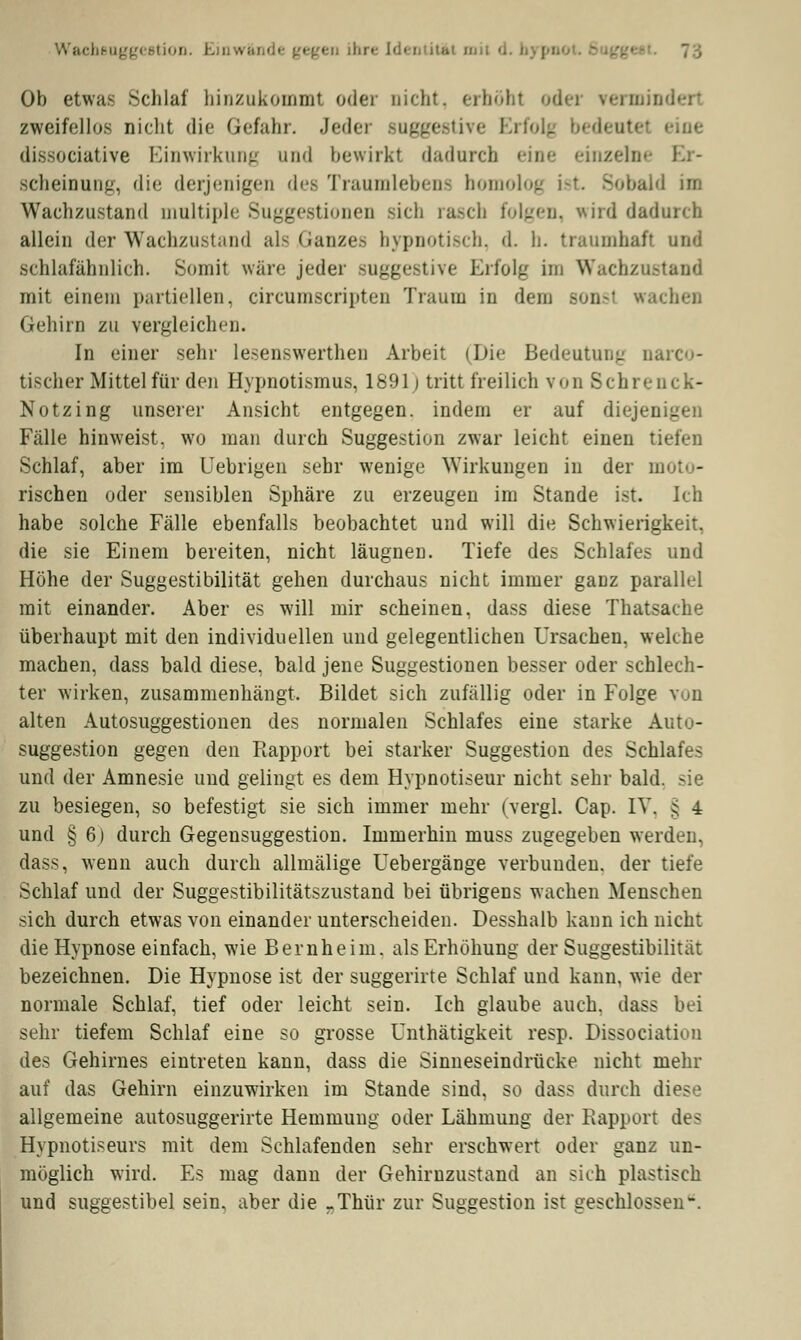 cbeuggestion. I .'.litat mil d Ob etwa- Schlaf hinzukommt oder Dicht, erhöbt od- zweifellos nicht die Gefahr. Jeder suggestive Ei dissociative Einwirkung und bewirkt dadurch eine einzeln« scheinung, die derjenigen dea Traumlebens homolog i ild im Wachzustand multiple Suggestionen -ich rasch folgen, wird dadurch allein der Wachzustand als .Ganzes hypnotisch, d. h. traumhaft und schlafähnlich. Somit wäre jeder suggestive Erfolg im Wachznstand mit einem partiellen, circumscripten Traum in dem son.-t wachen Gehirn zu vergleichen. In einer sehr lesenswerthen Arbeit (Die Bedeutung oarco- tischer Mittel für den Hypnotismus, 1891 j tritt freilich von Schrenck- Notzing unserer Ansicht entgegen, indem er auf diejen - Fälle hinweist, wo man durch Suggestion zwar leicht einen tiefen Schlaf, aber im Uebrigen sehr wenige Wirkungen in der moto- rischen oder sensiblen Sphäre zu erzeugen im Stande ist. Ich habe solche Fälle ebenfalls beobachtet und will die Schwierigkeit, die sie Einem bereiten, nicht läugnen. Tiefe des Schlafes und Höhe der Suggestibilität gehen durchaus nicht immer ganz parallel mit einander. Aber es will mir scheinen, dass diese Thatsache überhaupt mit den individuellen und gelegentlichen Ursachen, welche machen, dass bald diese, bald jene Suggestionen besser oder schlech- ter wirken, zusammenhängt, Bildet sich zufällig oder in Folge alten Autosuggestionen des normalen Schlafes eine starke Auto- suggestion gegen den Rapport bei starker Suggestion des Schlafes und der Amnesie und gelingt es dem Hypnotiseur nicht sehr bald, sie zu besiegen, so befestigt sie sich immer mehr (vergl. Cap. IV, : 4 und § 6) durch Gegensuggestion. Immerhin muss zugegeben werden, dass, wenn auch durch allmälige Uebergänge verbunden, der tiefe Schlaf und der Suggestibilitätszustand bei übrigens wachen Menschen sich durch etwas von einander unterscheiden. Desshalb kann ich nicht die Hypnose einfach, wie Bernheim, als Erhöhung der Suggestibilität bezeichnen. Die Hypnose ist der suggerirte Schlaf und kann, wie der normale Schlaf, tief oder leicht sein. Ich glaube auch, dass bei sehr tiefem Schlaf eine so grosse Unthätigkeit resp. Dissociaticii des Gehirnes eintreten kann, dass die Sinneseindrücke nicht mehr auf das Gehirn einzuwirken im Stande sind, so dass durch diese allgemeine autosuggerirte Hemmung oder Lähmung der Rapport des Hypnotiseurs mit dem Schlafenden sehr erschwert oder ganz un- möglich wird. Es mag dann der Gehirnzustand an sich plastisch und suggestibel sein, aber die -Thür zur Suggestion ist geschlossen.