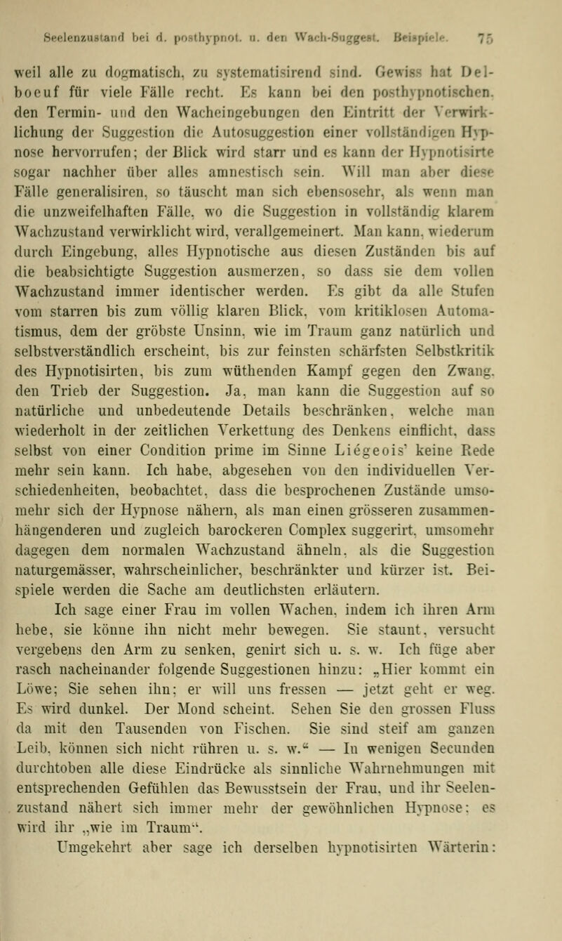 Beelenzustand l)<-i d. posthypnot. a. den Wach-8agge*t. B< weil alle zu dogmatisch, zu systematisirend Bind. I boeuf für viele Fälle recht Es Kann bei den posthypnotiaelten. den Termin- und den Wacheingebungen den Eintritt der Verwirk- lichung der Suggestion die Autosuggestion euer rollständigen Hyp- nose hervorrufen; der Blick wird starr und es kann der Hypnotisirte sogar nachher über alles amnestisch -('in. Will man aber dies* Fälle generalisiren, so täuscht man sich ebensosehr, al> wenn man die unzweifelhaften Fälle, wo die Suggestion in vollständig klarem Wachzustand verwirklicht wird, verallgemeinert. Man kann, wiederum durch Eingebung, alles Hypnotische aus diesen Zuständen bis auf die beabsichtigte Suggestion ausmerzen, so dass sie dem vollen Wachzustand immer identischer werden. Es gibt da alle Stufen vom starren bis zum völlig klaren Blick, vom kritiklosen Automa- tismus, dem der gröbste Unsinn, wie im Traum ganz natürlich und selbstverständlich erscheint, bis zur feinsten schärfsten Selbstkritik des Hypnotisirten, bis zum wüthenden Kampf gegen den Zwang, den Trieb der Suggestion. Ja, man kann die Suggestion auf so natürliche und unbedeutende Details beschränken. welche man wiederholt in der zeitlichen Verkettung des Denkens einflicht, dass selbst von einer Condition prime im Sinne Liegeois' keine Rede mehr sein kann. Ich habe, abgesehen von den individuellen Ver- schiedenheiten, beobachtet, dass die besprochenen Zustände umso- mehr sich der Hypnose nähern, als man einen grösseren zusammen- hängenderen und zugleich barockeren Complex suggerirt. umsomehi dagegen dem normalen Wachzustand ähneln, als die Suggestion naturgemässer, wahrscheinlicher, beschränkter und kürzer ist. Bei- spiele werden die Sache am deutlichsten erläutern. Ich sage einer Frau im vollen Wachen, indem ich ihren Arm hebe, sie könne ihn nicht mehr bewegen. Sie staunt, versucht vergebens den Arm zu senken, genirt sich u. s. w. Ich füge aber rasch nacheinander folgende Suggestionen hinzu: -Hier kommt ein Löwe; Sie sehen ihn: er will uns fressen — jetzt geht er weg. Es wird dunkel. Der Mond scheint. Sehen Sie den grossen Fluss da mit den Tausenden von Fischen. Sie sind steif am ganzen Leib, können sich nicht rühren u. s. w.a — In wenigen Secunden durchtoben alle diese Eindrücke als sinnliche Wahrnehmungen mit entsprechenden Gefühlen das Bewusstsein der Frau, und ihr Seelen- zustand nähert sich immer mehr der gewöhnlichen Hypnose: es wird ihr ..wie im Traum-'. Umgekehrt aber sage ich derselben hypnotisirten Wärterin: