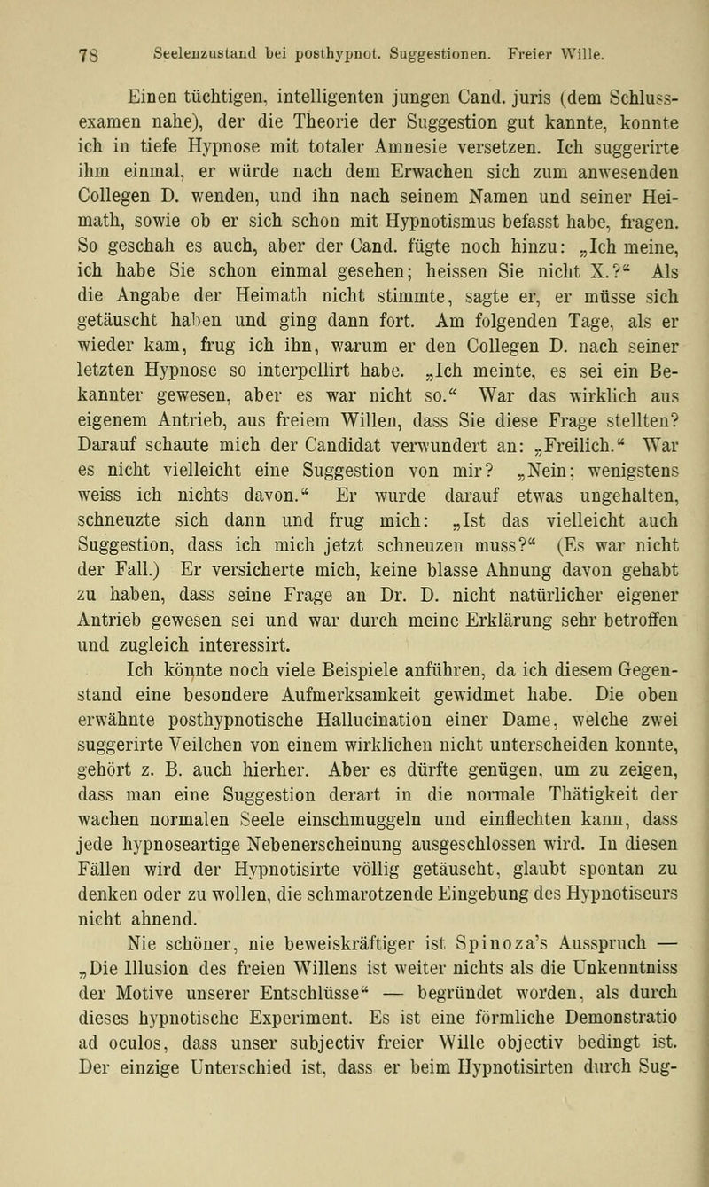 Einen tüchtigen, intelligenten jungen Cancl. juris (dem Schluss- examen nahe), der die Theorie der Suggestion gut kannte, konnte ich in tiefe Hypnose mit totaler Amnesie versetzen. Ich suggerirte ihm einmal, er würde nach dem Erwachen sich zum anwesenden Collegen D. wenden, und ihn nach seinem Namen und seiner Hei- math, sowie ob er sich schon mit Hypnotismus befasst habe, fragen. So geschah es auch, aber der Cand. fügte noch hinzu: „Ich meine, ich habe Sie schon einmal gesehen; heissen Sie nicht X.? Als die Angabe der Heimath nicht stimmte, sagte er, er müsse sich getäuscht haben und ging dann fort. Am folgenden Tage, als er wieder kam, frug ich ihn, warum er den Collegen D. nach seiner letzten Hypnose so interpellirt habe. „Ich meinte, es sei ein Be- kannter gewesen, aber es war nicht so. War das wirklich aus eigenem Antrieb, aus freiem Willen, dass Sie diese Frage stellten? Darauf schaute mich der Candidat verwundert an: „Freilich. Wal- es nicht vielleicht eine Suggestion von mir? „Nein; wenigstens weiss ich nichts davon. Er wurde darauf etwas ungehalten, schneuzte sich dann und frug mich: „Ist das vielleicht auch Suggestion, dass ich mich jetzt schneuzen muss? (Es war nicht der Fall.) Er versicherte mich, keine blasse Ahnung davon gehabt zu haben, dass seine Frage an Dr. D. nicht natürlicher eigener Antrieb gewesen sei und war durch meine Erklärung sehr betroffen und zugleich interessirt. Ich könnte noch viele Beispiele anführen, da ich diesem Gegen- stand eine besondere Aufmerksamkeit gewidmet habe. Die oben erwähnte posthypnotische Hallucination einer Dame, welche zwei suggerirte Veilchen von einem wirklichen nicht unterscheiden konnte, gehört z. B. auch hierher. Aber es dürfte genügen, um zu zeigen, dass man eine Suggestion derart in die normale Thätigkeit der wachen normalen Seele einschmuggeln und einflechten kann, dass jede hypnoseartige Nebenerscheinung ausgeschlossen wird. In diesen Fällen wird der Hypnotisirte völlig getäuscht, glaubt spontan zu denken oder zu wollen, die schmarotzende Eingebung des Hypnotiseurs nicht ahnend. Nie schöner, nie beweiskräftiger ist Spinoza's Ausspruch — „Die Illusion des freien Willens ist weiter nichts als die Unkenntniss der Motive unserer Entschlüsse — begründet worden, als durch dieses hypnotische Experiment. Es ist eine förmliche Demonstratio ad oculos, dass unser subjectiv freier Wille objectiv bedingt ist. Der einzige Unterschied ist, dass er beim Hypnotisirten durch Sug-