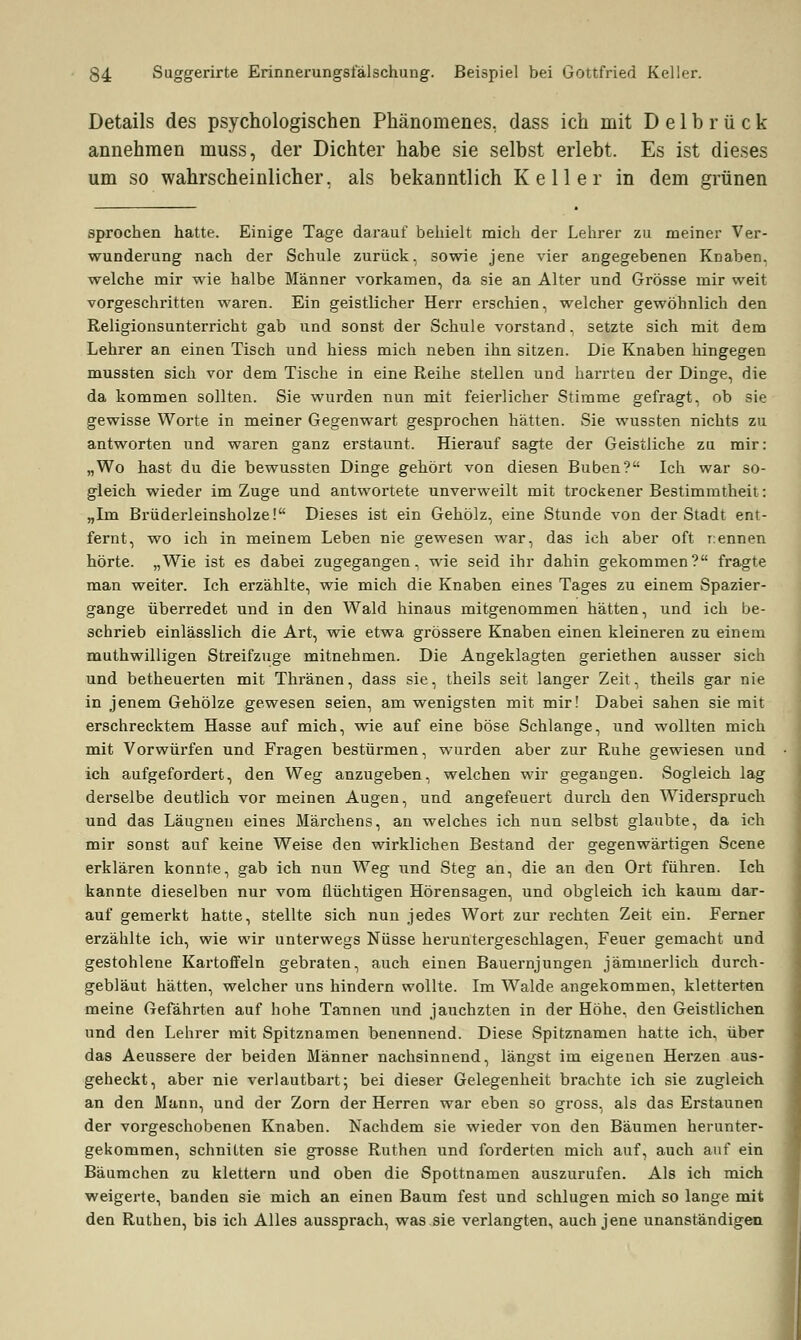 Details des psychologischen Phänomenes. dass ich mit Delbrück annehmen muss, der Dichter habe sie selbst erlebt. Es ist dieses um so wahrscheinlicher, als bekanntlich Keller in dem grünen sprochen hatte. Einige Tage darauf behielt mich der Lehrer zu meiner Ver- wunderung nach der Schule zurück, sowie jene vier angegebenen Knaben, welche mir wie halbe Männer vorkamen, da sie an Alter und Grösse mir weit vorgeschritten waren. Ein geistlicher Herr erschien, welcher gewöhnlich den Religionsunterricht gab und sonst der Schule vorstand, setzte sich mit dem Lehrer an einen Tisch und hiess mich neben ihn sitzen. Die Knaben hingegen mussten sich vor dem Tische in eine Reihe stellen und harrten der Dinge, die da kommen sollten. Sie wurden nun mit feierlicher Stimme gefragt, ob sie gewisse Worte in meiner Gegenwart gesprochen hätten. Sie wussten nichts zu antworten und waren ganz erstaunt. Hierauf sagte der Geistliche zu mir: „Wo hast du die bewussten Dinge gehört von diesen Buben? Ich war so- gleich wieder im Zuge und antwortete unverweilt mit trockener Bestimmtheit: „Im Brüderleinsholze! Dieses ist ein Gehölz, eine Stunde von der Stadt ent- fernt, wo ich in meinem Leben nie gewesen war, das ich aber oft rennen hörte. „Wie ist es dabei zugegangen, wie seid ihr dahin gekommen? fragte man weiter. Ich erzählte, wie mich die Knaben eines Tages zu einem Spazier- gange überredet und in den Wald hinaus mitgenommen hätten, und ich be- schrieb einlässlich die Art, wie etwa grössere Knaben einen kleineren zu einem muthwilligen Streifzuge mitnehmen. Die Angeklagten geriethen ausser sich und betheuerten mit Thränen, dass sie, theils seit langer Zeit, theils gar nie in jenem Gehölze gewesen seien, am wenigsten mit mir! Dabei sahen sie mit erschrecktem Hasse auf mich, wie auf eine böse Schlange, und wollten mich mit Vorwürfen und Fragen bestürmen, wurden aber zur Ruhe gewiesen und ich aufgefordert, den Weg anzugeben, welchen wir gegangen. Sogleich lag derselbe deutlich vor meinen Augen, und angefeuert durch den Widerspruch und das Läugnen eines Märchens, an welches ich nun selbst glaubte, da ich mir sonst auf keine Weise den wirklichen Bestand der gegenwärtigen Scene erklären konnte, gab ich nun Weg und Steg an, die an den Ort führen. Ich kannte dieselben nur vom flüchtigen Hörensagen, und obgleich ich kaum dar- auf gemerkt hatte, stellte sich nun jedes Wort zur rechten Zeit ein. Ferner erzählte ich, wie wir unterwegs Nüsse heruntergeschlagen, Feuer gemacht und gestohlene Kartoffeln gebraten, auch einen Bauernjungen jämmerlich durch- gebläut hätten, welcher uns hindern wollte. Im Walde angekommen, kletterten meine Gefährten auf hohe Tannen und jauchzten in der Höhe, den Geistlichen und den Lehrer mit Spitznamen benennend. Diese Spitznamen hatte ich, über das Aeussere der beiden Männer nachsinnend, längst im eigenen Herzen aus- geheckt, aber nie verlautbart; bei dieser Gelegenheit brachte ich sie zugleich an den Mann, und der Zorn der Herren war eben so gross, als das Erstaunen der vorgeschobenen Knaben. Nachdem sie wieder von den Bäumen herunter- gekommen, schnitten sie grosse Ruthen und forderten mich auf, auch auf ein Bäumchen zu klettern und oben die Spottnamen auszurufen. Als ich mich weigerte, banden sie mich an einen Baum fest und schlugen mich so lange mit den Ruthen, bis ich Alles aussprach, was sie verlangten, auch jene unanständigen