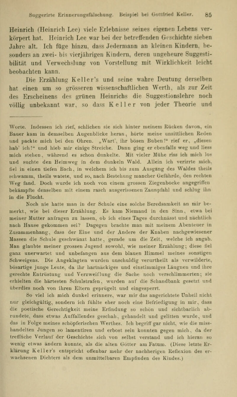 Suggerirte ErinnerungBfiÜBcbnDg. Beispiel b* Keller. Heinrich (Heinrich Lee) viele Erlebnisse seine* eigi körperl hat. Heinrich Lee war bei der betreffenden Geschiebte neben Jahre alt. Ich füge hinzu, dass Jedermann an kleinen Kinden sonders an zwei- bis vierjährigen Kindern, deren angeheure bilitüt und Verwechslung von Vorstellung mir Wirklichkeit leicht beobachten kann. Die Erzählung Keller's und Beine wahre Deutung derselben hat einen um so grösseren wissenschaftlichen Werth, als zur /■ des Erscheinens des grünen Heinrichs die Suggestionslehre noch völlig unbekannt war. so dass Keller von jeder Theorie und Worte. Indessen ich rief, schlichen sie sich hinter meinem Rücken davon, ein Bauer kam in demselben Augenblicke heran, hörte meine unsittlichen I und packte mich bei den Ohren. „Wart, ihr bösen Buben! rief er, «diesen hab' ich! und hieb mir einige Streiche. Dann ging er ebenfalls weg und Hess mich stellen, während es schon dunkelte. Mit vieler Mühe riss ich mich loa und suchte den Heimweg in dem dunkeln Wald. Allein ich verirrte mich, fiel in einen tiefen Bach, in welchem ich bis zum Ausgang des Waldes theils schwamm, theils watete, und so, nach Bestellung mancher Gefährde, den rechten Weg fand. Doch wurde ich noch von einem grossen Ziegenbocke angegriffen bekämpfte denselben mit einem rasch ausgerissenen Zaunpfahl und schlug ihn in die Flucht. Noch nie hatte man in der Schule eine solche Beredsamkeit an mir be- merkt, wie bei dieser Erzählung. Es kam Niemand in den Sinn, etwa bei meiner Mutter anfragen zu lassen, ob ich eines Tages durchnässt und nächtlich nach Hause gekommen sei? Dagegen brachte man mit meinem Abenteuer in Zusammenhang, dass der Eine und der Andere der Knaben nachgewiesener Massen die Schule geschwänzt hatte, gerade um die Zeit, welche ich angab. Man glaubte meiner grossen Jugend sowohl, wie meiner Erzählung: diese liel ganz unerwartet und unbefangen aus dem blauen Himmel meines sonstigen Schweigens. Die Angeklagten wurden unschuldig verurtheilt als verwilderte, bösartige junge Leute, da ihr hartnäckiges und einstimmiges Läugneu und ihre gerechte Entrüstung und Verzweiflung die Sache noch verschlimmerten: sie erhielten die härtesten Schulstrafen, wurden auf die Schandbank gesetzt und überdies noch von ihren Eltern geprügelt und eingesperrt. So viel ich mich dunkel erinnere, war mir das angerichtete Unheil nicht nur gleichgültig, sondern ich fühlte eher noch eine Befriedigung in mir. dass die poetische Gerechtigkeit meine Erfindung so schön und sichtbarlich ab- rundete, dass etwas Auffallendes geschah, gehandelt und gelitten wurde, und das in Folge meines schöpferischen Werthes. Ich begriff gar nicht, wie die miss- handelten Jungen so lamentiren und erbost sein konnten gegen mich, da der treffliche Verlauf der Geschichte sich von selbst verstand und ich hieran su wenig etwas ändern konnte, als die alten Götter am Fatum. (Diese letzte Er- klärung Keller's entspricht offenbar mehr der nachherigen Kelle.vion des er- wachsenen Dichters als dem unmittelbaren Empfinden des Kindes.)