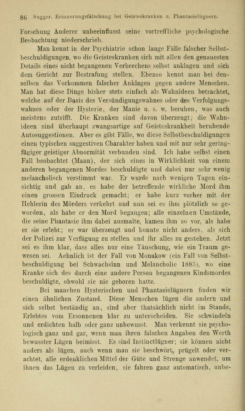 8(i Sagger. Erinnerungsfälschung bei Geisteskranken u. Phantasielügnern. Forschung Anderer unbeeinflusst seine vortreffliche psychologische Beobachtung niederschrieb. Man kennt in der Psychiatrie schon lange Fälle falscher Selbst- beschuldigungen, wo die Geisteskranken sich mit allen den genauesten Details eines nicht begangenen Verbrechens selbst anklagen und sich dem Gericht zur Bestrafung stellen. Ebenso kennt man bei den- selben das Vorkommen falscher Anklagen gegen andere Menschen. Man hat diese Dinge bisher stets einfach als Wahnideen betrachtet, welche auf der Basis des Versündigungswahnes oder des Verfolgungs- wahnes oder der Hysterie, der Manie u. s. w. beruhen, was auch meistens zutrifft. Die Kranken sind davon überzeugt; die Wahn- ideen sind überhaupt zwangsartige auf Geisteskrankheit beruhende Autosuggestionen. Aber es gibt Fälle, wo diese Selbstbeschuldigungen einen typischen suggestiven Charakter haben und mit nur sehr gering- fügiger geistiger Abnormität verbunden sind. Ich habe selbst einen Fall beobachtet (Mann), der sich eines in Wirklichkeit von einem anderen begangenen Mordes beschuldigte und dabei nur sehr wenig melancholisch verstimmt war. Er wurde nach wenigen Tagen ein- sichtig und gab an. es habe der betreffende wirkliche Mord ihm einen grossen Eindruck gemacht; er habe kurz vorher mit der Hehlerin des Mörders verkehrt und nun sei es ihm plötzlich so ge- worden, als habe er den Mord begangen; alle einzelnen Umstände, die seine Phantasie ihm dabei ausmalte, kamen ihm so vor, als habe er sie erlebt; er war überzeugt und konnte nicht anders, als sich der Polizei zur Verfügung zu stellen und ihr alles zu gestehen. Jetzt sei es ihm klar, dass alles nur eine Täuschung, wie ein Traum ge- wesen sei. Aehnlich ist der Fall von Monakow (ein Fall von Selbst- beschuldigung bei Schwachsinn und Melancholie 1885), wo eine Kranke sich des durch eine andere Person begangenen Kindsmordes beschuldigte, obwohl sie nie geboren hatte. Bei manchen Hysterischen und Phantasielügnern finden wir einen ähnlichen Zustand. Diese Menschen lügen die andern und sich selbst beständig an, sind aber thatsächlich nicht im Stande, Erlebtes vom Ersonnenen klar zu unterscheiden. Sie schwindeln und erdichten halb oder ganz unbewusst. Man verkennt sie psycho- logisch ganz und gar, wenn man ihren falschen Angaben den Werth bewusster Lügen beimisst. Es sind Instinctlügner; sie können nicht anders als lügen, auch wenn man sie beschwört, prügelt oder ver- achtet, alle erdenklichen Mittel der Güte und Strenge anwendet, um ihnen das Lügen zu verleiden, sie fahren ganz automatisch, unbe-