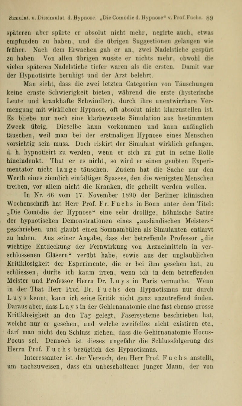 Bimnlat a. Diesimnlat. d. Hypnoi • Die< omöd i d. Hj pnose ••. l späteren aber spürte ei absolut nicht mehr, negirte auch, • empfunden zu haben, und die übrigen Suggestionen gelangen wie früher. Nach dem Erwachen gab er an, zwei Nadelstiche gespürt zu haben. Von allen übrigen wusste er richte mein, obwohl die vielen späteren Nadelstiche tiefer waren als die ersten. Damit war der Hypnotisirte beruhigt und der Arzt belehrt. Man sieht, dass die zwei letzten Categorien von Täuschungen keine ernste Schwierigkeit bieten, während die erste (hysterische Leute und krankhafte Schwindler), durch ihre unentwirrbare Vet- mengung mit wirklicher Hypnose, oft absolut nicht klarzustellen ist Es bliebe nur noch eine klarbewusste Simulation aus bestimmtem Zweck übrig. Dieselbe kann vorkommen und kann anfänglich täuschen, weil man bei der erstmaligen Hypnose eines Menschen vorsichtig sein muss. Doch riskirt der Simulant wirklich gefangen, d. h. hypnotisirt zu werden, wenn er sich zu gut in seine Rolle hineindenkt. Thut er es nicht, so wird er einen geübten Experi- mentator nicht lange täuschen. Zudem hat die Sache nur den Werth eines ziemlich einfältigen Spasses, den die wenigsten Menschen treiben, vor allem nicht die Kranken, die geheilt werden wollen. In Nr. 4G vom 17. November 1890 der Berliner klinischen Wochenschrift hat Herr Prof. Fr. Fuchs in Bonn unter dem Titel: „Die Comödie der Hypnose eine sehr drollige, höhnische Satire der hypnotischen Demonstrationen eines „ausländischen Meisters geschrieben, und glaubt einen Somnambulen als Simulanten entlarvt zu haben. Aus seiner Angabe, dass der betreffende Professor „die wichtige Entdeckung der Fernwirkung von Arzneimitteln in ver- schlossenen Gläsern verübt habe, sowie aus der unglaublichen Kritiklosigkeit der Experimente, die er bei ihm gesehen hat. zu schliessen, dürfte ich kaum irren, wenn ich in dem betreffenden Meister und Professor Herrn Dr. Luys in Paris vermuthe. Wenn in der That Herr Prof. Dr. Fuchs den Hypnotisinus nur durch Luys kennt, kann ich seine Kritik nicht ganz unzutreffend rinden. Daraus aber, dass L uy s in der Gehirnanatomie eine fast ebenso grosse Kritiklosigkeit an den Tag gelegt, Fasersysteme beschrieben hat, welche nur er gesehen, und welche zweifellos nicht existiren etc.. darf man nicht den Schluss ziehen, dass die Gehirnanatomie Hocus- Pocus sei. Dennoch ist dieses ungefähr die Schlussfolgerung des Herrn Prof. Fuchs bezüglich des Hypnotismus. Interessanter ist der Versuch, den Herr Prof. Fuchs anstellt, um nachzuweisen, dass ein unbescholtener junger Mann, der von