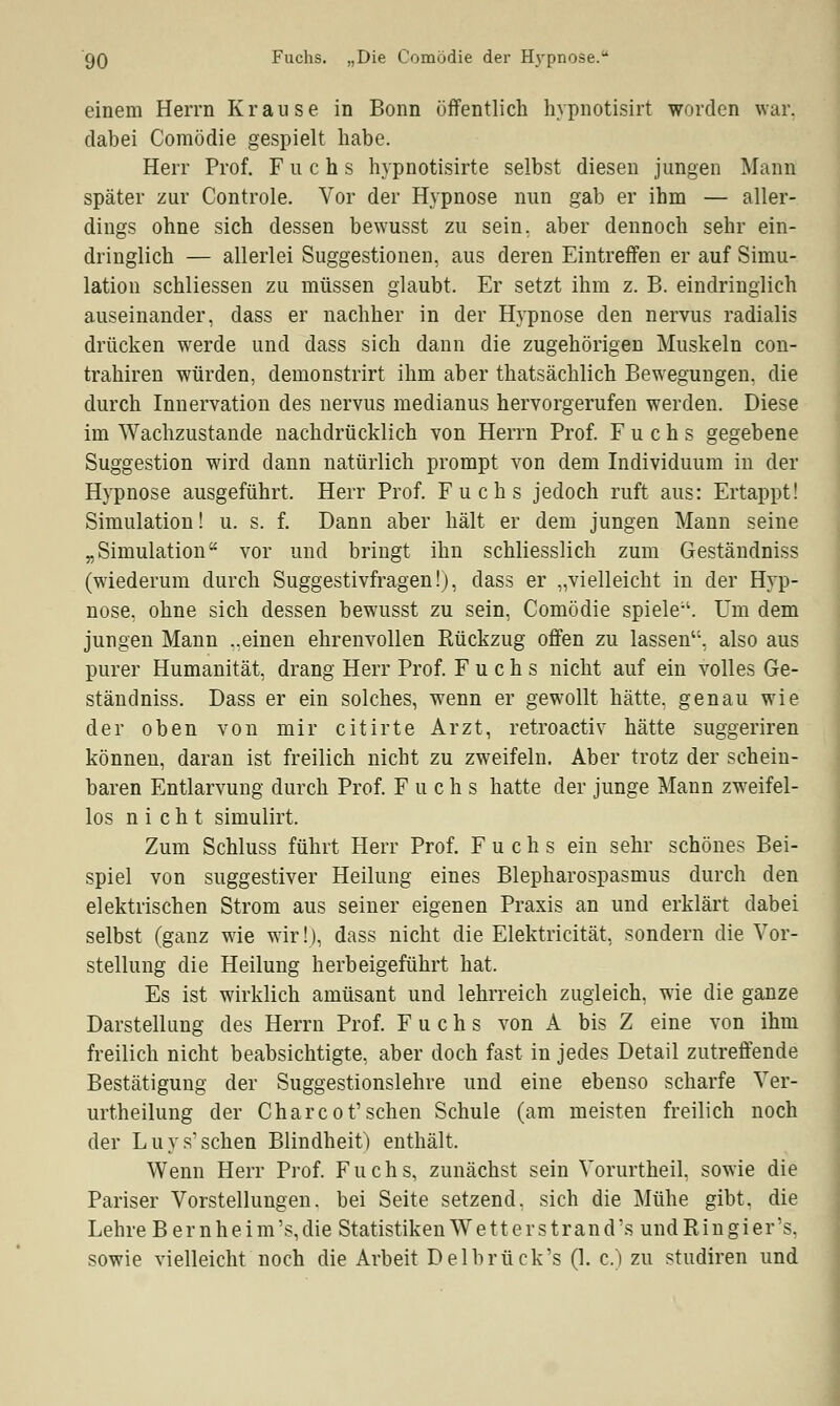 go Fuchs. „Die Comödie der Hypnose. einem Herrn Krause in Bonn öffentlich hypnotisirt worden war. dabei Comödie gespielt habe. Herr Prof. Fuchs hypnotisirte selbst diesen jungen Mann später zur Controle. Vor der Hypnose nun gab er ihm — aller- dings ohne sich dessen bewusst zu sein, aber dennoch sehr ein- dringlich — allerlei Suggestionen, aus deren Eintreffen er auf Simu- lation schliessen zu müssen glaubt. Er setzt ihm z. B. eindringlich auseinander, dass er nachher in der Hypnose den nervus radialis drücken werde und dass sich dann die zugehörigen Muskeln con- trahiren würden, demonstrirt ihm aber thatsächlich Bewegungen, die durch Innervation des nervus medianus hervorgerufen werden. Diese im Wachzustande nachdrücklich von Herrn Prof. Fuchs gegebene Suggestion wird dann natürlich prompt von dem Individuum in der Hypnose ausgeführt. Herr Prof. Fuchs jedoch ruft aus: Ertappt! Simulation! u. s. f. Dann aber hält er dem jungen Mann seine „Simulation vor und bringt ihn schliesslich zum Geständniss (wiederum durch Suggestivfragen!), dass er „vielleicht in der Hyp- nose, ohne sich dessen bewusst zu sein, Comödie spiele'1. Um dem jungen Mann „einen ehrenvollen Rückzug offen zu lassen, also aus purer Humanität, drang Herr Prof. Fuchs nicht auf ein volles Ge- ständniss. Dass er ein solches, wenn er gewollt hätte, genau wie der oben von mir citirte Arzt, retroactiv hätte suggeriren können, daran ist freilich nicht zu zweifeln. Aber trotz der schein- baren Entlarvung durch Prof. Fuchs hatte der junge Mann zweifel- los nicht simulirt. Zum Schluss führt Herr Prof. Fuchs ein sehr schönes Bei- spiel von suggestiver Heilung eines Blepharospasmus durch den elektrischen Strom aus seiner eigenen Praxis an und erklärt dabei selbst (ganz wie wir!), dass nicht die Elektricität, sondern die Vor- stellung die Heilung herbeigeführt hat. Es ist wirklich amüsant und lehrreich zugleich, wie die ganze Darstellung des Herrn Prof. Fuchs von A bis Z eine von ihm freilich nicht beabsichtigte, aber doch fast in jedes Detail zutreffende Bestätigung der Suggestionslehre und eine ebenso scharfe Ver- urteilung der Charcot'sehen Schule (am meisten freilich noch der Luys'sehen Blindheit) enthält. Wenn Herr Prof. Fuchs, zunächst sein Vorurtheil, sowie die Pariser Vorstellungen, bei Seite setzend, sich die Mühe gibt, die Lehre B e r n h e i m 's, die Statistiken W e 11 e r s tr an d 's und Ri n gi er's, sowie vielleicht noch die Arbeit Delbrück's (1. c.) zu studiren und