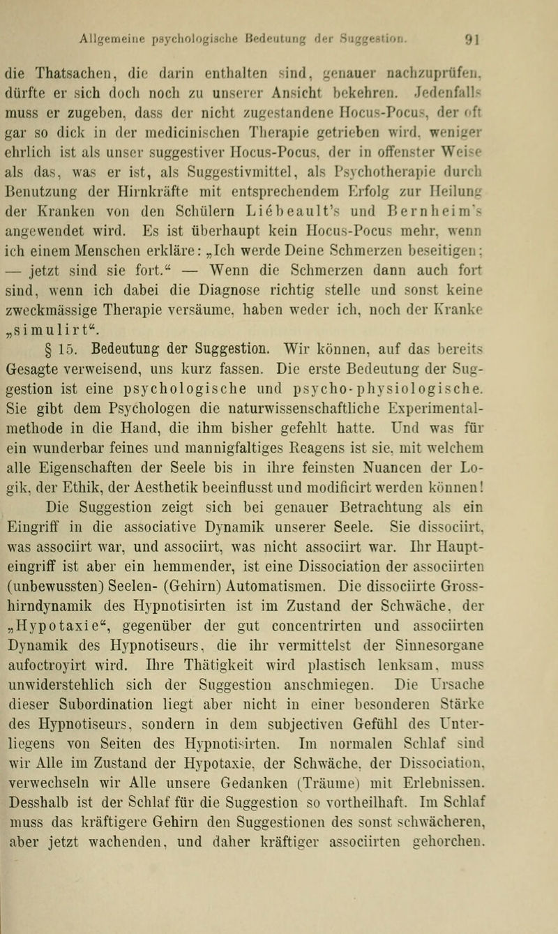 die Thatsachen, die darin enthalten rind, genauer nachzuprüfen, dürfte er sich doch nocli zu unserer Ansicht bekehren. Jedenfalls muss er zugehen, das.- der nicht zugestandene Bo< -P ■ is, der oft gar so dick in der medicinischen Therapie getrieben wird, weniger ehrlich ist als unser suggestiver IIocus-Pocus. der in offenster Weise als das, was er ist, als Suggestivmittel, als Psychotherapie duren Benutzung der Hirnkräfte mit entsprechendem Erfolg zur Heilung der Kranken von den Schülern Liöbeault's und Bernheim's angewendet wird. Es ist überhaupt kein Hocus-Pocus mehr, wenn ich einem Menschen erkläre: „Ich werde Deine Schmerzen beseit — jetzt sind sie fort. — Wenn die Schmerzen dann auch fort sind, wenn ich dabei die Diagnose richtig stelle und sonst keine zweckmässige Therapie versäume, haben weder ich. noch der Kranke „simulirt. § 15. Bedeutung der Suggestion. Wir können, auf das bereits Gesagte verweisend, uns kurz fassen. Die erste Bedeutung der Sug- gestion ist eine psychologische und psycho-physiologische. Sie gibt dem Psychologen die naturwissenschaftliche Experimental- methode in die Hand, die ihm bisher gefehlt hatte. Und was für ein wunderbar feines und mannigfaltiges Reagens ist sie. mit welchem alle Eigenschaften der Seele bis in ihre feinsten Nuancen der Lo- gik, der Ethik, der Aesthetik beeinflusst und modificirtwerden können! Die Suggestion zeigt sich bei genauer Betrachtung als ein Eingriff in die associative Dynamik unserer Seele. Sie dissoeiirt. was assoeiirt war, und assoeiirt, was nicht assoeiirt war. Ihr Haupt- eingriff ist aber ein hemmender, ist eine Dissociation der assoeiirten (unbewussten) Seelen- (Gehirn) Automatismen. Die dissoeiirte Gross- hirndynamik des Hypnotisirten ist im Zustand der Schwäche, der „Hypotaxie, gegenüber der gut concentrirten und assoeiirten Dynamik des H)pnotiseurs, die ihr vermittelst der Sinnesorgane aufoctroyirt wird. Ihre Thätigkeit wird plastisch lenksam, muss unwiderstehlich sich der Suggestion anschmiegen. Die Ursache dieser Subordination liegt aber nicht in einer besonderen Stärke des Hypnotiseurs, sondern in dem subjeetiven Gefühl des Unter- liegens von Seiten des Hypnotisirten. Im normalen Schlaf sind wir Alle im Zustand der Hypotaxie. der Schwäche, der Dissociation. verwechseln wir Alle unsere Gedanken (Träume) mit Erlebnissen. Desshalb ist der Schlaf für die Suggestion so vortheilhaft. Im Schlaf muss das kräftigere Gehirn den Suggestionen des sonst schwächeren, aber jetzt wachenden, und daher kräftiger assoeiirten gehorchen.