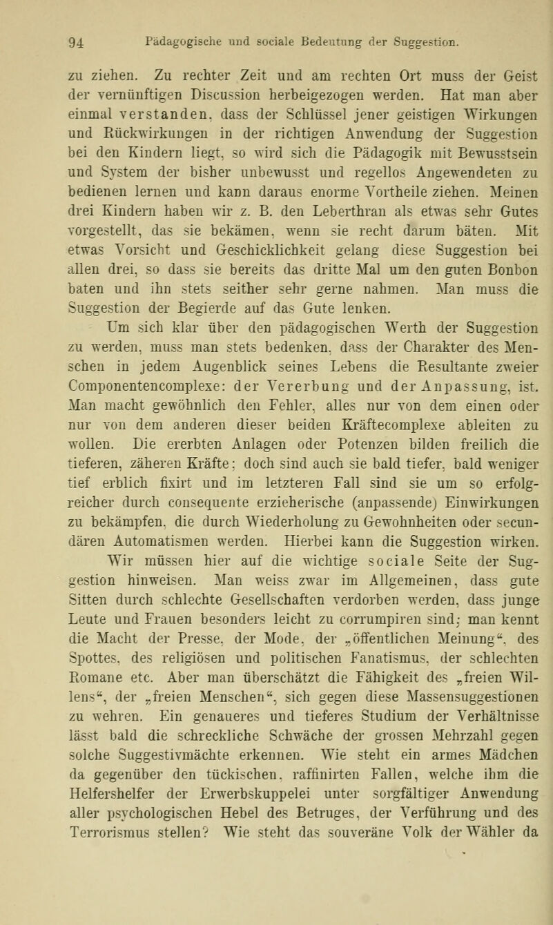 zu ziehen. Zu rechter Zeit und am rechten Ort muss der Geist der vernünftigen Discussion herbeigezogen werden. Hat man aber einmal verstanden, dass der Schlüssel jener geistigen Wirkungen und Rückwirkungen in der richtigen Anwendung der Suggestion bei den Kindern liegt, so wird sich die Pädagogik mit Bewusstsein und System der bisher unbewusst und regellos Angewendeten zu bedienen lernen und kann daraus enorme Yortheile ziehen. Meinen drei Kindern haben wir z. B. den Leberthran als etwas sehr Gutes vorgestellt, das sie bekämen, wenn sie recht darum bäten. Mit etwas Vorsicht und Geschicklichkeit gelang diese Suggestion bei allen drei, so dass sie bereits das dritte Mal um den guten Bonbon baten und ihn stets seither sehr gerne nahmen. Man muss die Suggestion der Begierde auf das Gute lenken. Um sich klar über den pädagogischen Werth der Suggestion zu werden, muss man stets bedenken, dass der Charakter des Men- schen in jedem Augenblick seines Lebens die Resultante zweier Componentencomplexe: der Vererbung und der Anpassung, ist. Man macht gewöhnlich den Fehler, alles nur von dem einen oder nur von dem anderen dieser beiden Kräftecomplexe ableiten zu wollen. Die ererbten Anlagen oder Potenzen bilden freilich die tieferen, zäheren Kräfte; doch sind auch sie bald tiefer, bald weniger tief erblich fixirt und im letzteren Fall sind sie um so erfolg- reicher durch consequente erzieherische (anpassende; Einwirkungen zu bekämpfen, die durch Wiederholung zu Gewohnheiten oder secun- dären Automatismen werden. Hierbei kann die Suggestion wirken. Wir müssen hier auf die wichtige sociale Seite der Sug- gestion hinweisen. Man weiss zwar im Allgemeinen, dass gute Sitten durch schlechte Gesellschaften verdorben werden, dass junge Leute und Frauen besonders leicht zu corrumpiren sind: man kennt die Macht der Presse, der Mode, der -öffentlichen Meinung, des Spottes, des religiösen und politischen Fanatismus, der schlechten Romane etc. Aber man überschätzt die Fähigkeit des „freien Wil- lens, der „freien Menschen, sich gegen diese Massensuggestionen zu wehren. Ein genaueres und tieferes Studium der Verhältnisse lässt bald die schreckliche Schwäche der grossen Mehrzahl gegen solche Suggestivmächte erkennen. Wie steht ein armes Mädchen da gegenüber den tückischen, raffinirten Fallen, welche ihm die Helfershelfer der Erwerbskuppelei unter sorgfältiger Anwendung aller psychologischen Hebel des Betruges, der Verführung und des Terrorismus stellen? Wie steht das souveräne Volk der Wähler da