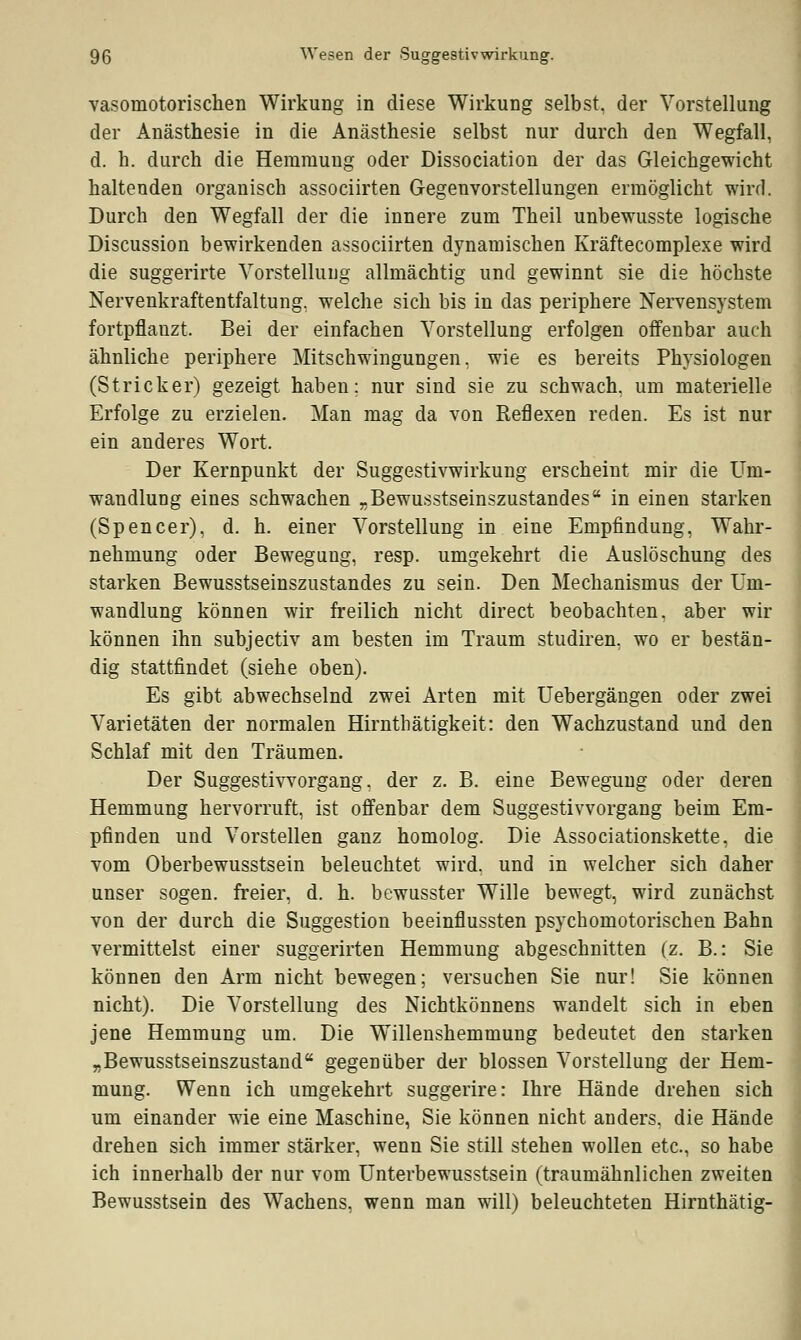 vasomotorischen Wirkung in diese Wirkung selbst, der Vorstellung der Anästhesie in die Anästhesie selbst nur durch den Wegfall, d. h. durch die Hemmung oder Dissociation der das Gleichgewicht haltenden organisch associirten Gegenvorstellungen ermöglicht wird. Durch den Wegfall der die innere zum Theil unbewusste logische Discussion bewirkenden associirten dynamischen Kräftecomplexe wird die suggerirte Vorstellung allmächtig und gewinnt sie die höchste Nervenkraftentfaltung, welche sich bis in das periphere Nervensystem fortpflanzt. Bei der einfachen Vorstellung erfolgen offenbar auch ähnliche periphere Mitschwingungen, wie es bereits Physiologen (Stricker) gezeigt haben: nur sind sie zu schwach, um materielle Erfolge zu erzielen. Man mag da von Reflexen reden. Es ist nur ein anderes Wort. Der Kernpunkt der Suggestivwirkung erscheint mir die Um- wandlung eines schwachen „Bewusstseinszustandes in einen starken (Spencer), d. h. einer Vorstellung in eine Empfindung, Wahr- nehmung oder Bewegung, resp. umgekehrt die Auslöschung des starken Bewusstseinszustandes zu sein. Den Mechanismus der Um- wandlung können wir freilich nicht direct beobachten, aber wir können ihn subjectiv am besten im Traum studiren, wo er bestän- dig stattfindet (siehe oben). Es gibt abwechselnd zwei Arten mit Uebergängen oder zwei Varietäten der normalen Hirnthätigkeit: den Wachzustand und den Schlaf mit den Träumen. Der Suggestivvorgang, der z. B. eine Bewegung oder deren Hemmung hervorruft, ist offenbar dem Suggestivvorgang beim Em- pfinden und Vorstellen ganz homolog. Die Associationskette, die vom Oberbewusstsein beleuchtet wird, und in welcher sich daher unser sogen, freier, d. h. bewusster Wille bewegt, wird zunächst von der durch die Suggestion beeinflussten psychomotorischen Bahn vermittelst einer suggerirten Hemmung abgeschnitten (z. B.: Sie können den Arm nicht bewegen; versuchen Sie nur! Sie können nicht). Die Vorstellung des Nichtkönnens wandelt sich in eben jene Hemmung um. Die Willenshemmung bedeutet den starken „Bewusstseinszustand gegenüber der blossen Vorstellung der Hem- mung. Wenn ich umgekehrt suggerire: Ihre Hände drehen sich um einander wie eine Maschine, Sie können nicht anders, die Hände drehen sich immer stärker, wenn Sie still stehen wollen etc., so habe ich innerhalb der nur vom Unterbewusstsein (traumähnlichen zweiten Bewusstsein des Wachens, wenn man will) beleuchteten Hirnthätig-