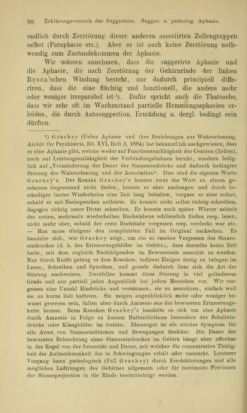 endlich durch Zerstörung dieser anderen associirten Zellen gruppen selbst (Paraphasie etc.). Aber es ist auch keine Zerstörung noth- wendig zum Zustandekommen der Aphasie. Wir müssen annehmen, dass die suggerirte Aphasie und die Aphasie, die nach Zerstörung der Gehirnrinde der linken Broca'schen Windung besteht, nur dadurch principiell diffe- riren, dass die eine flüchtig und functionell, die andere mehr oder weniger irreparabel ist1). Dafür spricht auch die Thatsache, dass wir sehr oft im Wachzustand partielle Hemmungsaphasien er- leiden, die durch Autosuggestion. Ermüdung u. dergl. bedingt sein dürften. !) Grashey (Ueber Aphasie und ihre Beziehungen zur Wahrnehmung. Archiv für Psychiatrie, Bd. XVI, Heft 3, 1884) hat bekanntlich nachgewiesen, dass es eine Aphasie gibt, welche weder auf Functionsunfähigkeit der Centren (Zellen), noch auf Leistungsunfähigkeit der Verbindungsbahnen beruht, sondern ledig- lich auf „Verminderung der Dauer der Sinneseindrücke und dadurch bedingter Störung der Wahrnehmung und der Association. Dies sind die eigenen Worte Grashey's. Der Kranke Grashey's konnte zwar das Wort zu einem ge- sehenen Gegenstand nicht finden, konnte es aber nachsagen und durch be- ständiges lautes Wiederholen eine Zeit lang behalten, vergass es aber sofort, sobald er mit Nachsprechen aufhörte. Er konnte nicht selbst richtig schreiben, dagegen richtig unter Dictat schreiben. Er konnte auch später Wörter mittels des ersten, mehrmals wiederholten Buchstabens schliesslich finden resp. lesen, nicht mehr aber, sobald der erste Buchstabe vergessen resp. verdeckt war etc. — Man muss übrigens den complicirten Fall im Original nachsehen. Es handelte sich, wie Grashey zeigt, um ein so rasches Vergessen des Sinnes- eindruckes (d. h. des Erinnerungsbildes im Gehirn), dass derselbe keine Zeit hatte, mit dem sogleich Nachfolgenden im Bewusstsein associirt zu werden. Nur durch Kniffe gelang es dem Kranken, indirect Einiges fertig zu bringen im Lesen, Schreiben und Sprechen, und gerade dadurch Hess sich die Art der Störung nachweisen. Zweifellos kommt diese Störung in viel gelinderem Grade und nur partiell jeden Augenblick bei jedem Menschen vor. Wir ver- gessen eine Unzahl Eindrücke und versäumen, sie zu associiren, einfach weil sie zu kurze Zeit hafteten. Sie mögen augenblicklich mehr oder weniger be- wusst gewesen sein, fallen aber durch Amnesie aus der bewussten Erinnerungs- kette heraus. Beim Kranken Grashey's handelte es sich um eine Aphasie durch Amnesie in Folge zu kurzen Haftenbleibens besonders der Schallein- drücke oder Klangbilder im Gehirn. Ebensogut ist ein solches Symptom für alle Arten von Sinneseindrücken und Bewegungen denkbar. Die Dauer der bewussten Beleuchtung eines Sinneseindruckes im Gehirn hängt aber offenbar in der Regel von der Intensität und Dauer, mit welcher die concentrative Thätig- keit der Aufmerksamkeit ihn in Schwingungen erhält oder verstärkt. Letzterer Vorgang kann pathologisch (Fall Grashey) durch Erschütterungen und alle möglichen Lädirungen des Gehirnes allgemein oder für bestimmte Provinzen der Sinnesprojection in die Rinde beeinträchtigt werden.