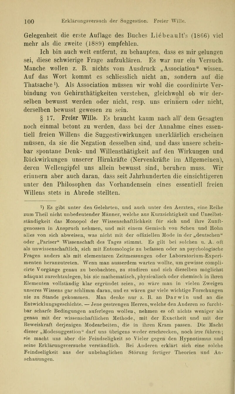 Gelegenheit die erste Auflage des Buches Liebeault's (1806) viel mehr als die zweite (1889) empfehlen. Ich bin auch weit entfernt, zu behaupten, dass es mir gelungen sei, diese schwierige Frage aufzuklären. Es war nur ein Versuch. Manche wollen z. B. nichts vom Ausdruck „Association wissen. Auf das Wort kommt es schliesslich nicht an, sondern auf die Thatsache1). Als Association müssen wir wohl die coordinirte Ver- bindung von Gehirnthätigkeiten verstehen, gleichwohl ob wir der- selben bewusst werden oder nicht, resp. uns erinnern oder nicht, derselben bewusst gewesen zu sein. § 17. Freier Wille. Es braucht kaum nach all' dem Gesagten noch einmal betont zu werden, dass bei der Annahme eines essen- tiell freien Willens die Suggestivwirkungen unerklärlich erscheinen müssen, da sie die Negation desselben sind, und dass unsere schein- bar spontane Denk- und Willensthätigkeit auf den Wirkungen und Rückwirkungen unserer Hirnkräfte (Nervenkräfte im Allgemeinen), deren Wellengipfel uns allein bewusst sind, beruhen muss. Wir erinnern aber auch daran, dass seit Jahrhunderten die einsichtigeren unter den Philosophen das Vorhandensein eines essentiell freien Willens stets in Abrede stellten. *) Es gibt unter den Gelehrten, und auch unter den Aerzten, eine Reihe zum Theil nicht unbedeutender Männer, welche aus Kurzsichtigkeit und Unselbst- ständigkeit das Monopol der Wissenschaftlichkeit für sich und ihre Zunft- genossen in Anspruch nehmen, und mit einem Gemisch von Scheu und Hohn alles von sich abweisen, was nicht mit der offiziellen Mode in der „deutschen oder „Pariser Wissenschaft des Tages stimmt. Es gilt bei solchen u. A. oft als unwissenschaftlich, sich mit Entomologie zu befassen oder an psychologische Fragen anders als mit elementaren Zeitmessungen oder Laboratorium-Experi- menten heranzutreten. Wenn man ausserdem warten wollte, um gewisse compli- cirte Vorgänge genau zu beobachten, zu studiren und sich dieselben möglichst adäquat zurechtzulegen, bis sie mathematisch, physicalisch oder chemisch in ihren Elementen vollständig klar ergründet seien, so wäre man in vielen Zweigen unseres Wissens gar schlimm daran, und es wären gar viele wichtige Forschungen nie zu Stande gekommen. Man denke nur z. B. an Darwin und an die Entwicklungsgeschichte. — Jene gestrengen Herren, welche den Anderen so furcht- bar scharfe Bedingungen auferlegen wollen, nehmen es oft nichts weniger als genau mit der wissenschaftlichen Methode, mit der Exactheit und mit der Beweiskraft derjenigen Modearbeiten, die in ihren Kram passen. Die Macht dieser „Modesuggestion darf uns übrigens weder erschrecken, noch irre führen; sie macht uns aber die Feindseligkeit so Vieler gegen den Hypnotismus und seine Erklärungsversuche verständlich. Bei Anderen erklärt sich eine solche Feindseligkeit aus der unbehaglichen Störung fertiger Theorien und An- schauungen.