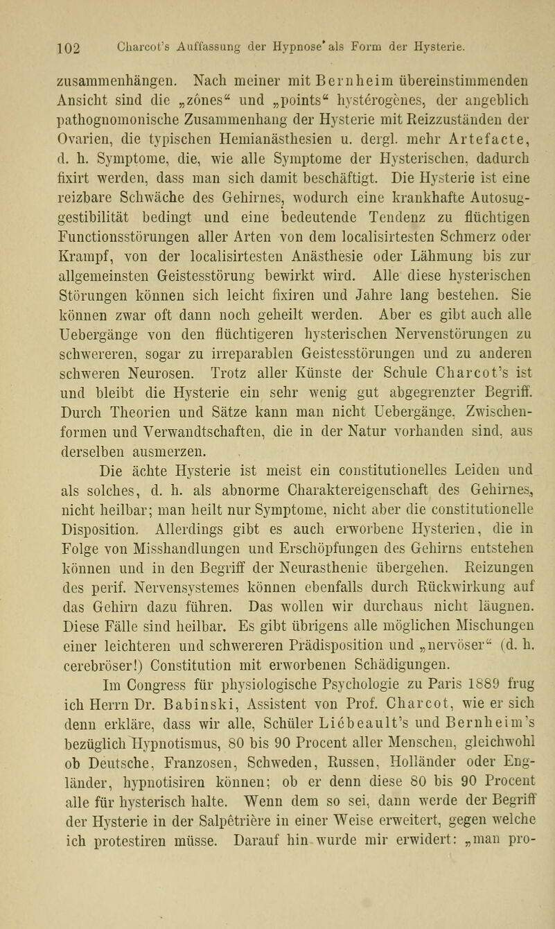 zusammenhängen. Nach meiner mit Bernheim übereinstimmenden Ansicht sind die „zones und „points hysterogenes, der angeblich pathognomonische Zusammenhang der Hysterie mit Reizzuständen der Ovarien, die typischen Hemianästhesien u. dergl. mehr Artefacte, d. h. Symptome, die, wie alle Symptome der Hysterischen, dadurch fixirt werden, dass man sich damit beschäftigt. Die Hysterie ist eine reizbare Schwäche des Gehirnes, wodurch eine krankhafte Autosug- gestibilität bedingt und eine bedeutende Tendenz zu flüchtigen Functionsstörungen aller Arten von dem localisirtesten Schmerz oder Krampf, von der localisirtesten Anästhesie oder Lähmung bis zur allgemeinsten Geistesstörung bewirkt wird. Alle diese hysterischen Störungen können sich leicht fixiren und Jahre lang bestehen. Sie können zwar oft dann noch geheilt werden. Aber es gibt auch alle Uebergänge von den flüchtigeren hysterischen Nervenstörungen zu schwereren, sogar zu irreparablen Geistesstörungen und zu anderen schweren Neurosen. Trotz aller Künste der Schule Charcot's ist und bleibt die Hysterie ein sehr wenig gut abgegrenzter Begriff. Durch Theorien und Sätze kann man nicht Uebergänge, Zwischen- formen und Verwandtschaften, die in der Natur vorhanden sind, aus derselben ausmerzen. Die ächte Hysterie ist meist ein constitutionelles Leiden und als solches, d. h. als abnorme Charaktereigenschaft des Gehirnes, nicht heilbar; man heilt nur Symptome, nicht aber die constitutionelle Disposition. Allerdings gibt es auch erworbene Hysterien, die in Folge von Misshandlungen und Erschöpfungen des Gehirns entstehen können und in den Begriff der Neurasthenie übergehen. Reizungen des perif. Nervensystemes können ebenfalls durch Rückwirkung auf das Gehirn dazu führen. Das wollen wir durchaus nicht läugnen. Diese Fälle sind heilbar. Es gibt übrigens alle möglichen Mischungen einer leichteren und schwereren Prädisposition und „nervöser (d. h. cerebröser!) Constitution mit erworbenen Schädigungen. Im Congress für physiologische Psychologie zu Paris 1889 frug ich Herrn Dr. Babinski, Assistent von Prof. Charcot, wie er sich denn erkläre, dass wir alle, Schüler Liebeault's und Bernheim's bezüglich Hypnotismus, 80 bis 90 Procent aller Menschen, gleichwohl ob Deutsche. Franzosen, Schweden, Russen, Holländer oder Eng- länder, hypnotisiren können; ob er denn diese 80 bis 90 Procent alle für hysterisch halte. Wenn dem so sei, dann werde der Begriff der Hysterie in der Salpetriere in einer Weise erweitert, gegen welche ich protestiren müsse. Darauf hin wurde mir erwidert: „man pro-