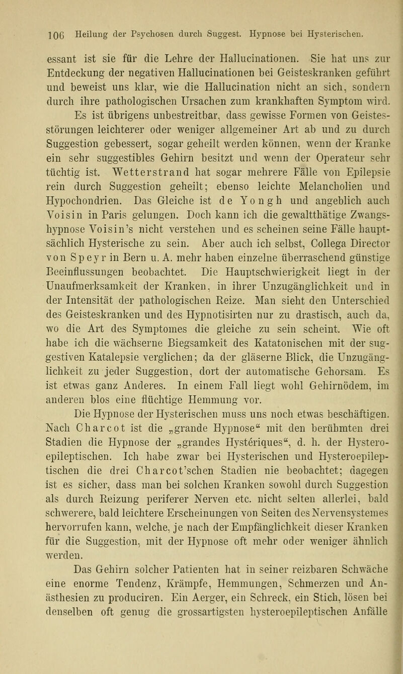 ]0G Heilung der Psychosen durch Suggest. Hypnose bei Hysterischen. essant ist sie für die Lehre der Hallucinationeii. Sie hat uns zur Entdeckung der negativen Hallucinationen bei Geisteskranken geführt und beweist uns klar, wie die Hallucination nicht an sich, sondern durch ihre pathologischen Ursachen zum krankhaften Symptom wird. Es ist übrigens unbestreitbar, dass gewisse Formen von Geistes- störungen leichterer oder weniger allgemeiner Art ab und zu durch Suggestion gebessert, sogar geheilt werden können, wenn der Kranke ein sehr suggestibles Gehirn besitzt und wenn der Operateur sehr tüchtig ist. Wetterstrand hat sogar mehrere Fälle von Epilepsie rein durch Suggestion geheilt; ebenso leichte Melancholien und Hypochondrien. Das Gleiche ist de Yo n gh und angeblich auch Voisin in Paris gelungen. Doch kann ich die gewaltthätige Zwangs- hypnose Voisin's nicht verstehen und es scheinen seine Fälle haupt- sächlich Hysterische zu sein. Aber auch ich selbst, Collega Director von Speyr in Bern u. A. mehr haben einzelne überraschend günstige Beeinflussungen beobachtet. Die Hauptschwierigkeit liegt in der Unaufmerksamkeit der Kranken, in ihrer Unzugänglichkeit und in der Intensität der pathologischen Reize. Man sieht den Unterschied des Geisteskranken und des Hypnotisirten nur zu drastisch, auch da, wo die Art des Symptomes die gleiche zu sein scheint. Wie oft habe ich die wächserne Biegsamkeit des Katatonischen mit der sug- gestiven Katalepsie verglichen; da der gläserne Blick, die Unzugäng- lichkeit zu jeder Suggestion, dort der automatische Gehorsam. Es ist etwas ganz Anderes. In einem Fall liegt wohl Gehirnödem, im anderen blos eine flüchtige Hemmung vor. Die Hypnose der Hysterischen muss uns noch etwas beschäftigen. Nach Charcot ist die „grande Hypnose mit den berühmten drei Stadien die Hypnose der „grandes Hysteriques, d. h. der Hystero- epileptischen. Ich habe zwar bei Hysterischen und Hysteroepilep- tischen die drei Charcot'schen Stadien nie beobachtet; dagegen ist es sicher, dass man bei solchen Kranken sowohl durch Suggestion als durch Reizung periferer Nerven etc. nicht selten allerlei, bald schwerere, bald leichtere Erscheinungen von Seiten desNervensystemes hervorrufen kann, welche, je nach der Empfänglichkeit dieser Kranken für die Suggestion, mit der Hypnose oft mehr oder weniger ähnlich werden. Das Gehirn solcher Patienten hat in seiner reizbaren Schwäche eine enorme Tendenz, Krämpfe, Hemmungen, Schmerzen und An- ästhesien zu produciren. Ein Aerger, ein Schreck, ein Stich, lösen bei denselben oft genug die grossartigsten hysteroepileptischen Anfälle