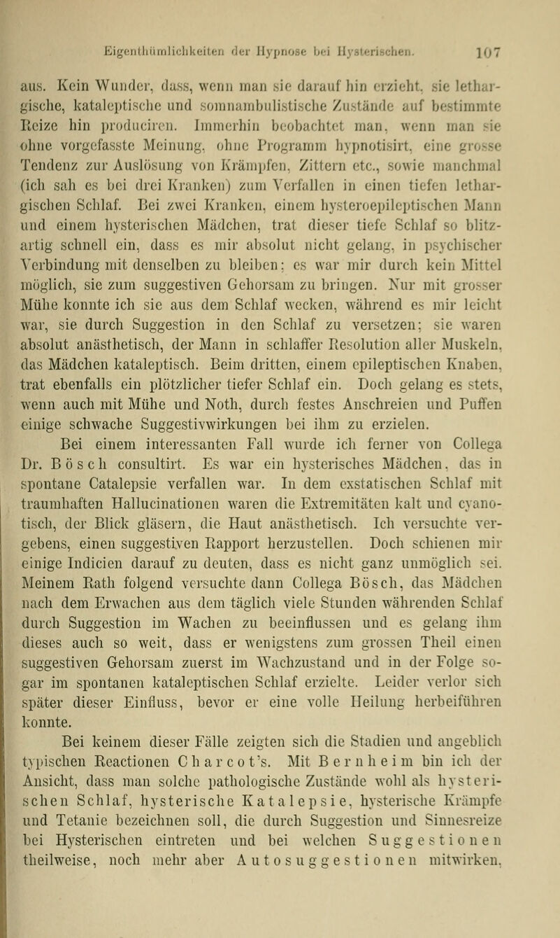 Eigentümlichkeiten der Hypnose bei ]o7 aus. Kein Wunder, dass, wenn man sie daraufhin erzieht, gische, kataleptische und somnambulistische Zustände auf bestimmte Heize hin produciren. Immerhin beobachtel man. wenn man sie ohne vorgefasste Meinung, ohne Programm hypnotisfri Tendenz zur Auslösung von Krämpfen, Zittern etc., sowie manchmal (ich sah es bei drei Kranken) zum Verfallen in einen tiefen lethar- gischen Schlaf. Bei zwei Kranken, einem hysteroepileptischen Mann und einem hysterischen Mädchen, trat dieser tiefe Schlaf so blitz- artig schnell ein, dass es mir absolut nicht gelang, in psychischer Verbindung mit denselben zu bleiben; es war mir durch kein Mittel möglich, sie zum suggestiven Gehorsam zu bringen. Nur mit grosser Mühe konnte ich sie aus dem Schlaf wecken, während es mir leicht war, sie durch Suggestion in den Schlaf zu versetzen; sie waren absolut anästhetisch, der Mann in schlaffer Resolution aller Muskeln, das Mädchen kataleptisch. Beim dritten, einem epileptischen Knaben, trat ebenfalls ein plötzlicher tiefer Schlaf ein. Doch gelang es stets. wenn auch mit Mühe und Noth, durch festes Anschreien und Puffen einige schwache Suggestivwirkungen bei ihm zu erzielen. Bei einem interessanten Fall wurde ich ferner von Collega Dr. Bosch consultirt. Es war ein hysterisches Mädchen. das in spontane Catalepsie verfallen war. In dem exstatischen Schlaf mit traumhaften Hallucinationen waren die Extremitäten kalt und cyano- tisch, der Blick gläsern, die Haut anästhetisch. Ich versuchte ver- gebens, einen suggestiven Rapport herzustellen. Doch schienen mir einige Indicien darauf zu deuten, dass es nicht ganz unmöglich sei. Meinem Rath folgend versuchte dann Collega Bosch, das Mädchen nach dem Erwachen aus dem täglich viele Stunden währenden Schlaf durch Suggestion im Wachen zu beeinflussen und es gelang ihm dieses auch so weit, dass er wenigstens zum grossen Theil einen suggestiven Gehorsam zuerst im Wachzustand und in der Folge so- gar im spontanen kataleptischen Schlaf erzielte. Leider verlor sich später dieser Einfluss, bevor er eine volle Heilung herbeiführen konnte. Bei keinem dieser Fälle zeigten sich die Stadien und angeblich typischen Reactionen Charcot's. Mit Bernheim bin ich der Ansicht, dass man solche pathologische Zustände wohl als hysteri- schen Schlaf, hysterische Katalepsie, hysterische Krämpfe und Tetanie bezeichnen soll, die durch Suggestion und Sinnesreize bei Hysterischen eintreten und bei welchen Suggestionen theilweise, noch mehr aber Autosuggestionen mitwirken.