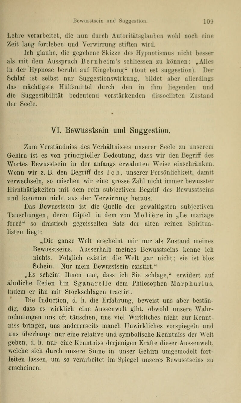 Lehre verarbeitet,, die nun durch Autoritätsglauben wohl noch eine Zeit lang fortleben und Verwirrung stiften wird. Ich glaube, die gegebene Skizze des Hypnotismus nicht besser als mit dem Ausspruch Bernheim'a schliessen zu können: rAlles in der Hypnose beruht auf Eingebung- (tont est Suggestion Dei Schlaf ist selbst nur Suggestionswirkung, bildet aber allerdings das mächtigste Hülfsmittel durch den in ihm liegenden und die Suggestibilität bedeutend verstärkenden dissoeiirten Zustand der Seele. VI. Bewusstsein und Suggestion. Zum Verständniss des Verhältnisses unserer Seele zu unserem Gehirn ist es von principieller Bedeutung, dass wir den Begriff des Wortes Bewusstsein in der anfangs erwähnten Weise einschränken. Wenn wir z.B. den Begriff des Ich, unserer Persönlichkeit, damit verwechseln, so mischen wir eine grosse Zahl nicht immer bewusster Hirnthätigkeiten mit dem rein subjeetiven Begriff des Bewusstseins und kommen nicht aus der Verwirrung heraus. Das Bewusstsein ist die Quelle der gewaltigsten subjeetiven Täuschungen, deren Gipfel in dem von Moliere in „Le mariage force so drastisch gcgeisselten Satz der alten reinen Spiritua- listen liegt: „Die ganze Welt erscheint mir nur als Zustand meines Bewusstseins. Ausserhalb meines Bewusstseins kenne ich nichts. Folglich existirt die Welt gar nicht; sie ist blos Schein. Nur mein Bewusstsein existirt. „Es scheint Ihnen nur, dass ich Sie schlage, erwidert auf ähnliche Reden hin Sganarelle dem Philosophen Marphurius. indem er ihn mit Stockschlägen tractirt. Die Induction, d. h. die Erfahrung, beweist uns aber bestän- dig, dass es wirklich eine Aussenwelt gibt, obwohl unsere Wahr- nehmungen uns oft täuschen, uns viel Wirkliches nicht zur Kennt- niss bringen, uns andererseits manch Unwirkliches vorspiegeln und uns überhaupt, nur eine relative und symbolische Kenntniss der Welt geben, d. h. nur eine Kenntniss derjenigen Kräfte dieser Aussenwelt. welche sich durch unsere Sinne in unser Gehirn umgemodelt fort- leiten lassen, um so verarbeitet im Spiegel unseres Bewusstseins zu erscheinen.