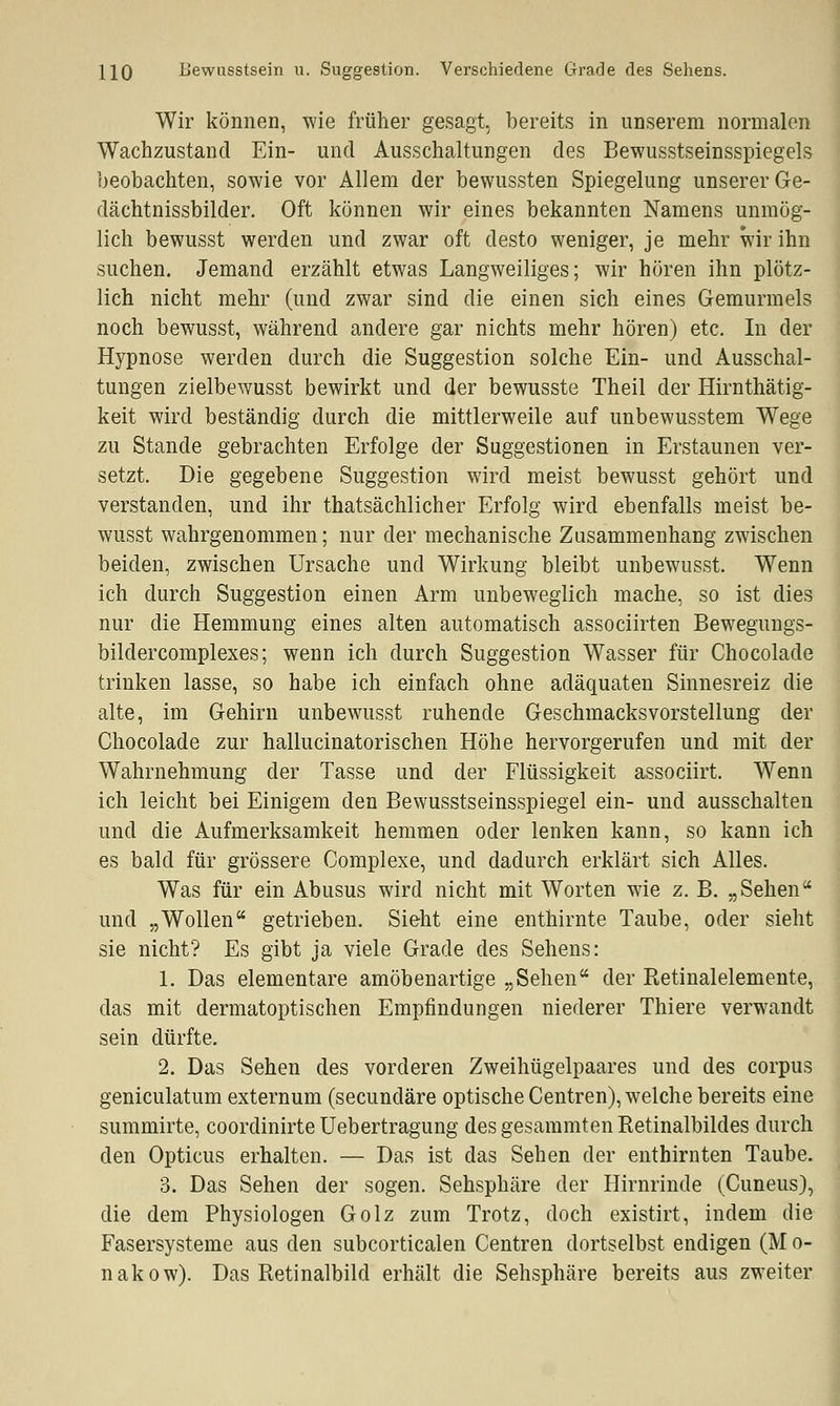 HQ Bewusstsein u. Suggestion. Verschiedene Grade des Sehens. Wir können, wie früher gesagt, bereits in unserem normalen Wachzustand Ein- und Ausschaltungen des Bewusstseinsspiegels beobachten, sowie vor Allem der bewussten Spiegelung unserer Ge- dächtnissbilder. Oft können wir eines bekannten Namens unmög- lich bewusst werden und zwar oft desto weniger, je mehr wir ihn suchen. Jemand erzählt etwas Langweiliges; wir hören ihn plötz- lich nicht mehr (und zwar sind die einen sich eines Gemurmels noch bewusst, während andere gar nichts mehr hören) etc. In der Hypnose werden durch die Suggestion solche Ein- und Ausschal- tungen zielbewusst bewirkt und der bewusste Theil der Hirnthätig- keit wird beständig durch die mittlerweile auf unbewusstem Wege zu Stande gebrachten Erfolge der Suggestionen in Erstaunen ver- setzt. Die gegebene Suggestion wird meist bewusst gehört und verstanden, und ihr thatsächlicher Erfolg wird ebenfalls meist be- wusst wahrgenommen; nur der mechanische Zusammenhang zwischen beiden, zwischen Ursache und Wirkung bleibt unbewusst. Wenn ich durch Suggestion einen Arm unbeweglich mache, so ist dies nur die Hemmung eines alten automatisch associirten Bewegungs- bildercomplexes; wenn ich durch Suggestion Wasser für Chocolade trinken lasse, so habe ich einfach ohne adäquaten Sinnesreiz die alte, im Gehirn unbewusst ruhende Geschmacksvorstellung der Chocolade zur hallucinatorischen Höhe hervorgerufen und mit der Wahrnehmung der Tasse und der Flüssigkeit associirt. Wenn ich leicht bei Einigem den Bewusstseinsspiegel ein- und ausschalten und die Aufmerksamkeit hemmen oder lenken kann, so kann ich es bald für grössere Complexe, und dadurch erklärt sich Alles. Was für ein Abusus wird nicht mit Worten wie z. B. „Sehen und „Wollen getrieben. Sieht eine enthirnte Taube, oder sieht sie nicht? Es gibt ja viele Grade des Sehens: 1. Das elementare amöbenartige „Sehen der Retinalelemente, das mit dermatoptischen Empfindungen niederer Thiere verwandt sein dürfte. 2. Das Sehen des vorderen Zweihügelpaares und des corpus geniculatum externum (secundäre optische Centren), welche bereits eine summirte, coordinirte Uebertragung desgesammtenRetinalbildes durch den Opticus erhalten. — Das ist das Sehen der enthirnten Taube. 3. Das Sehen der sogen. Sehsphäre der Hirnrinde (Cuneus), die dem Physiologen Golz zum Trotz, doch existirt, indem die Fasersysteme aus den subcorticalen Centren dortselbst endigen (M o- nakow). Das Retinalbild erhält die Sehsphäre bereits aus zweiter