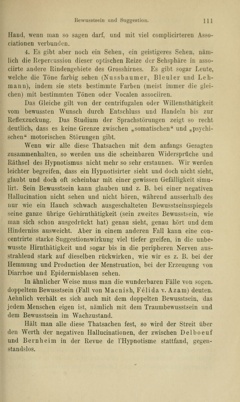 Hand, wenn man so sagen darf, und mit viel complidrtereu ciationen verbunden. l. Ms gibt aber noch ein Sehen, ein geistigeres Sehen, näm- lich die Repercussion dieser optischen Reize der Sehsphäre in ciirte andere Rindengebiete des Grosshirnes. Es gibt sogar Leute, welche die Töne farbig sehen (Nussbaumer, Bleuler und Leh- mann), indem sie stets bestimmte Farben (meist immer die glei- chen) mit bestimmten Tönen oder Vocalen assoeiiren. Das Gleiche gilt von der centrifugalen oder Willensthätigkeit vom bewussten Wunsch durch Entschluss und Handeln bis zur Reflexzuckimg. Das Studium der Sprachstörungen zeigt so recht deutlich, dass es keine Grenze zwischen „somatischen und „psychi- schen motorischen Störungen gibt. Wenn wir alle diese Thatsachen mit dem anfangs Gesagten zusammenhalten, so werden uns die scheinbaren Widersprüche und Räthsel des Hypnotismus nicht mehr so sehr erstaunen. Wir werden leichter begreifen, dass ein Hypnotisirter sieht und doch nicht sieht, glaubt und doch oft scheinbar mit einer gewissen Gefälligkeit simu- lirt. Sein Bewusstsein kann glauben und z. B. bei einer negativen Hallucination nicht sehen und nicht hören, während ausserhalb des nur wie ein Hauch schwach ausgeschalteten Bewusstseinsspiegels seine ganze übrige Gehirnthätigkeit (sein zweites Bewusstsein. wie man sich schon ausgedrückt hat) genau sieht, genau hört und dem Hinderniss ausweicht. Aber in einem anderen Fall kann eine con- centrirte starke Suggestionswirkung viel tiefer greifen, in die unbe- wusste Hirnthätigkeit und sogar bis in die peripheren Nerven aus- strahlend stark auf dieselben rückwirken, wie wir es z. B. bei der Hemmung und Production der Menstruation, bei der Erzeugung von Diarrhoe und Epidermisblasen sehen. In ähnlicher Weise muss man die wunderbaren Fälle von sogen. doppeltem Bewusstsein (Fall von Macnish, Feiida v. Azam) deuten. Aehnlich verhält es sich auch mit dem doppelten Bewusstsein, das jedem Menschen eigen ist, nämlich mit dem Traumbewusstsein und dem Bewusstsein im Wachzustand. Hält man alle diese Thatsachen fest, so wird der Streit über den Werth der negativen Hallucinationen, der zwischen Delboeuf und Bernheim in der Revue de FHypnotisme stattfand, gegen- standslos.