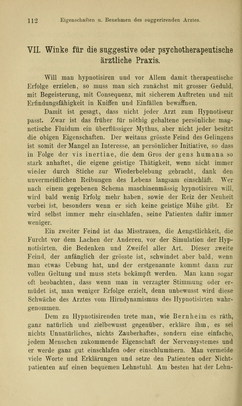 212 Eigenschaften u. Benehmen des suggerirenden Arztes. VII. Winke für die suggestive oder psychotherapeutische ärztliche Praxis. Will man hypnotisiren und vor Allem damit therapeutische Erfolge erzielen, so muss man sich zunächst mit grosser Geduld, mit Begeisterung, mit Consequenz, mit sicherem Auftreten und mit Erfindungsfähigkeit in Kniffen und Einfällen bewaffnen. Damit ist gesagt, dass nicht jeder Arzt zum Hypnotiseur passt. Zwar ist das früher für nöthig gehaltene persönliche mag- netische Fluidum ein überflüssiger Mythus, aber nicht jeder besitzt die obigen Eigenschaften. Der weitaus grösste Feind des Gelingens ist somit der Mangel an Interesse, an persönlicher Initiative, so dass in Folge der vis inertiae, die dem Gros der gens humana so stark anhaftet, die eigene geistige Thätigkeit, wenn nicht immer wieder durch Stiche zur Wiederbelebung gebracht, dank den unvermeidlichen Keibungen des Lebens langsam einschläft. Wer nach einem gegebenen Schema maschinenmässig hypnotisiren will, wird bald wenig Erfolg mehr haben, sowie der Reiz der Neuheit vorbei ist, besonders wenn er sich keine geistige Mühe gibt. Er wird selbst immer mehr einschlafen, seine Patienten dafür immer weniger. Ein zweiter Feind ist das Misstrauen, die Aengstlichkeit, die Furcht vor dem Lachen der Anderen, vor der Simulation der Hyp- notisirten, die Bedenken und Zweifel aller Art, Dieser zweite Feind, der anfänglich der grösste ist, schwindet aber bald, wenn man etwas Uebung hat, und der erstgenannte kommt dann zur vollen Geltung und muss stets bekämpft werden. Man kann sogar oft beobachten, dass wenn man in verzagter Stimmung oder er- müdet ist, man weniger Erfolge erzielt, denn unbewusst wird diese Schwäche des Arztes vom Hirndynamismus des Hypnotisirten wahr- genommen. Dem zu Hypnotisirenden trete man, wie Bernheim es räth, ganz natürlich und zielbewusst gegenüber, erkläre ihm, es sei nichts Unnatürliches, nichts Zauberhaftes, sondern eine einfache, jedem Menschen zukommende Eigenschaft der Nervensystemes und er werde ganz gut einschlafen oder einschlummern. Man vermeide viele Worte und Erklärungen und setze den Patienten oder Nicht- patienten auf einen bequemen Lehnstuhl. Am besten hat der Lehn-