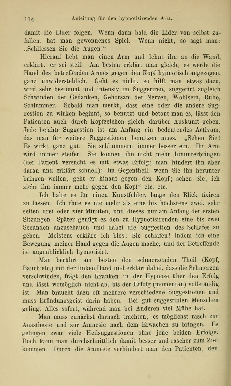 damit die Lider folgen. Wenn dann bald die Lider von selbst zu- fallen, hat man gewonnenes Spiel. Wenn nicht, so sagt man: „Schliessen Sie die Augen !,c Hierauf hebt man einen Arm und lehnt ihn an die Wand, erklärt, er sei steif. Am besten erklärt man gleich, es werde die Hand des betreffenden Armes gegen den Kopf hypnotisch angezogen, ganz unwiderstehlich. Geht es nicht, so hilft man etwas dazu, wird sehr bestimmt und intensiv im Suggeriren, suggerirt zugleich Schwinden der Gedanken, Gehorsam der Nerven, Wohlsein, Kühe, Schlummer. Sobald man merkt, dass eine oder die andere Sug- gestion zu wirken beginnt, so benutzt und betont man es, lässt den Patienten auch durch Kopfzeichen gleich darüber Auskunft geben. Jede bejahte Suggestion ist am Anfang ein bedeutendes Activum, das man für weitere Suggestionen benutzen muss. „Sehen Sie! Es wirkt ganz gut. Sie schlummern immer besser ein. Ihr Arm wird immer steifer. Sie können ihn nicht mehr hinunterbringen (der Patient versucht es mit etwas Erfolg; man hindert ihn aber daran und erklärt schnell): Im Gegentheil, wenn Sie ihn herunter bringen wollen, geht er hinauf gegen den Kopf; sehen Sie, ich ziehe ihn immer mehr gegen den Kopf etc. etc. Ich halte es für einen Kunstfehler, lange den Blick fixiren zu lassen. Ich thue es nie mehr als eine bis höchstens zwei, sehr selten drei oder vier Minuten, und dieses nur am Anfang der ersten Sitzungen. Später genügt es den zu Hypnotisirenden eine bis zwei Secunden anzuschauen und dabei die Suggestion des Schlafes zu geben. Meistens erkläre ich blos: Sie schlafen! indem ich eine Bewegung meiner Hand gegen die Augen mache, und der Betreffende ist augenblicklich hypnotisirt. Man berührt am besten den schmerzenden Theil (Kopf, Bauch etc.) mit der linken Hand und erklärt dabei, dass die Schmerzen verschwinden, fragt den Kranken in der Hypnose über den Erfolg und lässt womöglich nicht ab, bis der Erfolg (momentan) vollständig ist. Man braucht dazu oft mehrere verschiedene Suggestionen und muss Erfindungsgeist darin haben. Bei gut suggestiblen Menschen gelingt Alles sofort, während man bei Anderen viel Mühe hat. Man muss zunächst darnach trachten, es möglichst rasch zur Anästhesie und zur Amnesie nach dem Erwachen zu bringen. Es gelingen zwar viele Heilsuggestionen ohne jene beiden Erfolge. Doch kann man durchschnittlich damit besser und rascher zum Ziel kommen. Durch die Amnesie verhindert man den Patienten, den