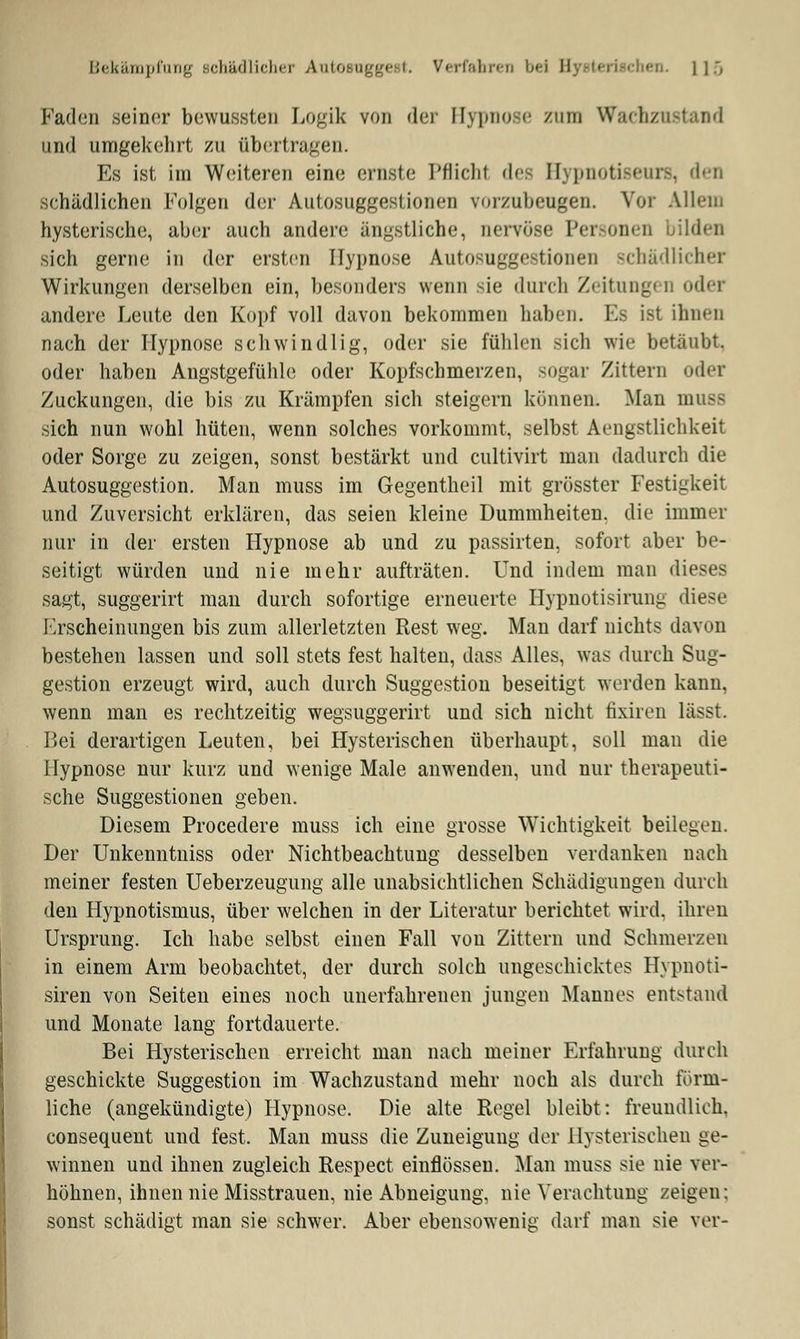 Bekämpfung schädlicher Antosugge t. Verfahret bei B en. l 1:, Faden seiner bewussten Logik von der Hypnose zum Wachzn und umgekehrt zu übertragen. Es ist im Weiteren eine ernste Pflichl des Hypnotiseurs, den schädlichen Folgen der Autosuggestionen vorzubeugen. Vor Allein hysterische, aber auch andere ängstliche, nervöse Personen bilden sich gerne in der ersten Hypnose Autosuggestionen schädlicher Wirkungen derselben ein, besonders wenn sie durch Zeitung« D oder andere Leute den Kopf voll davon bekommen haben. Es ist ihnen nach der Hypnose schwindlig, oder sie fühlen sich wie betäubt. oder haben Angstgefühle oder Kopfschmerzen, sogar Zittern oder Zuckungen, die bis zu Krämpfen sich steigern können. Man muss sich nun wohl hüten, wenn solches vorkommt, selbst Aengstlichkeit oder Sorge zu zeigen, sonst bestärkt und eultivirt man dadurch die Autosuggestion. Man muss im Gegentheil mit grösster Festigkeit und Zuversicht erklären, das seien kleine Dummheiten, die immer nur in der ersten Hypnose ab und zu passirten, sofort aber be- seitigt würden und nie mehr aufträten. Und indem man dieses sagt, suggerirt man durch sofortige erneuerte Hypnotisirung diese Erscheinungen bis zum allerletzten Rest weg. Man darf nichts davon bestehen lassen und soll stets fest halten, dass Alles, was durch Sug- gestion erzeugt wird, auch durch Suggestion beseitigt werden kann, wenn man es rechtzeitig wegsuggerirt und sich nicht fixiren lässt. Bei derartigen Leuten, bei Hysterischen überhaupt, soll man die Hypnose nur kurz und wenige Male anwenden, und nur therapeuti- sche Suggestionen geben. Diesem Procedere muss ich eine grosse Wichtigkeit beilegen. Der Unkenntniss oder Nichtbeachtung desselben verdanken nach meiner festen Ueberzeugung alle unabsichtlichen Schädigungen durch den Hypnotismus, über welchen in der Literatur berichtet wird, ihren Ursprung. Ich habe selbst einen Fall von Zittern und Schmerzen in einem Arm beobachtet, der durch solch ungeschicktes Hypnoti- siren von Seiten eines noch unerfahrenen jungen Mannes entstand und Monate lang fortdauerte. Bei Hysterischen erreicht man nach meiner Erfahrung durch geschickte Suggestion im Wachzustand mehr noch als durch förm- liche (angekündigte) Hypnose. Die alte Regel bleibt: freundlich, consequent und fest. Man muss die Zuneigung der Hysterischen ge- winnen und ihnen zugleich Respect einflössen. Man muss sie nie ver- höhnen, ihnen nie Misstrauen, nie Abneigung, nie Verachtung /eigen: sonst schädigt man sie schwer. Aber ebensowenig darf man sie ?er-