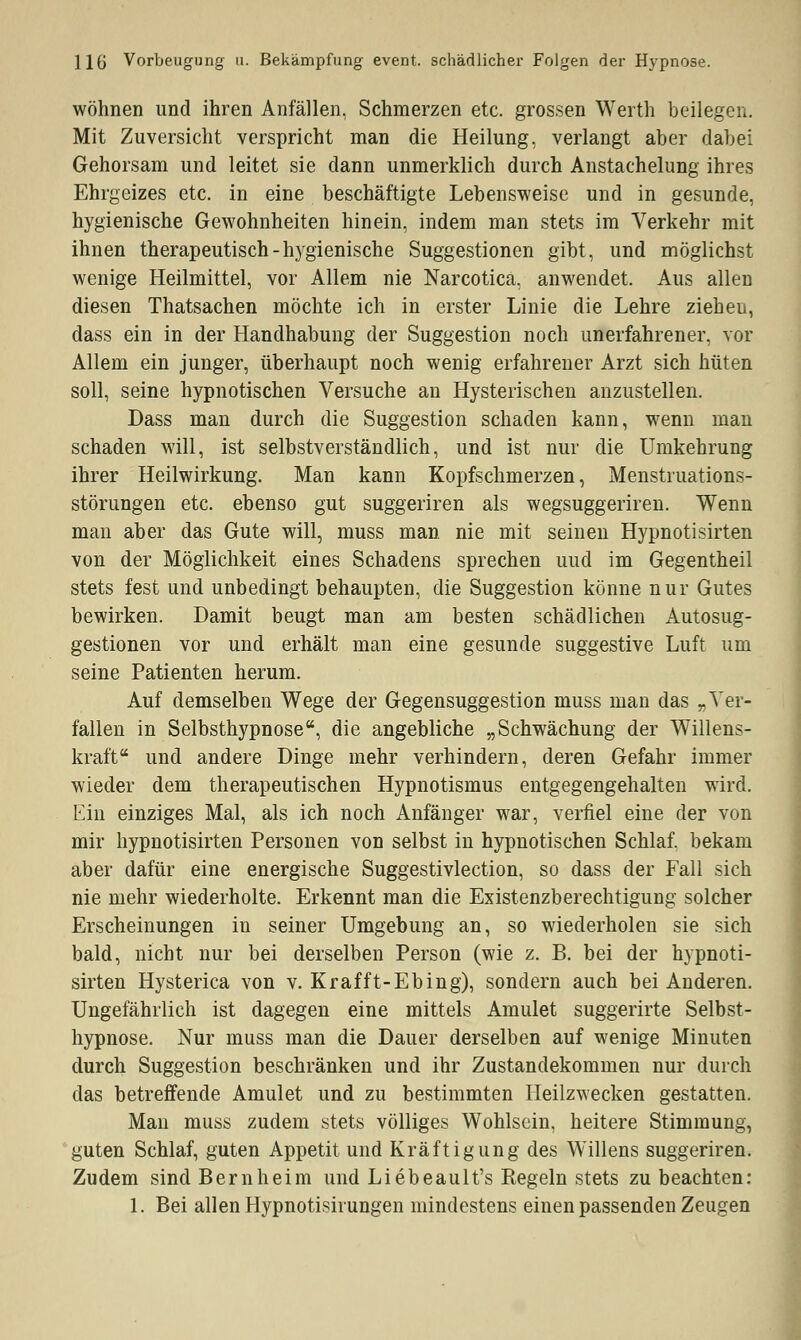 Ho' Vorbeugung u. Bekämpfung event. schädlicher Folgen der Hypnose. wohnen und ihren Anfällen, Schmerzen etc. grossen Werth beilegen. Mit Zuversicht verspricht man die Heilung, verlangt aber dabei Gehorsam und leitet sie dann unmerklich durch Anstachelung ihres Ehrgeizes etc. in eine beschäftigte Lebensweise und in gesunde, hygienische Gewohnheiten hinein, indem man stets im Verkehr mit ihnen therapeutisch-hygienische Suggestionen gibt, und möglichst wenige Heilmittel, vor Allem nie Narcotica, anwendet. Aus allen diesen Thatsachen möchte ich in erster Linie die Lehre zieheu, dass ein in der Handhabung der Suggestion noch unerfahrener, vor Allem ein junger, überhaupt noch wenig erfahrener Arzt sich hüten soll, seine hypnotischen Versuche an Hysterischen anzustellen. Dass man durch die Suggestion schaden kann, wenn man schaden will, ist selbstverständlich, und ist nur die Umkehrung ihrer Heilwirkung. Man kann Kopfschmerzen, Menstruations- störungen etc. ebenso gut suggeriren als wegsuggeriren. Wenn man aber das Gute will, muss man nie mit seinen Hypnotisirten von der Möglichkeit eines Schadens sprechen uud im Gegentheil stets fest und unbedingt behaupten, die Suggestion könne nur Gutes bewirken. Damit beugt man am besten schädlichen Autosug- gestionen vor und erhält man eine gesunde suggestive Luft um seine Patienten herum. Auf demselben Wege der Gegensuggestion muss man das „Ver- fallen in Selbsthypnose, die angebliche „Schwächung der Willens- kraft und andere Dinge mehr verhindern, deren Gefahr immer wieder dem therapeutischen Hypnotismus entgegengehalten wird. Ein einziges Mal, als ich noch Anfänger war, verfiel eine der von mir hypnotisirten Personen von selbst in hypnotischen Schlaf, bekam aber dafür eine energische Suggestivlection, so dass der Fall sich nie mehr wiederholte. Erkennt man die Existenzberechtigung solcher Erscheinungen in seiner Umgebung an, so wiederholen sie sich bald, nicht nur bei derselben Person (wie z. B. bei der hypnoti- sirten Hysterica von v. Krafft-Ebing), sondern auch bei Anderen. Ungefährlich ist dagegen eine mittels Amulet suggerirte Selbst- hypnose. Nur muss man die Dauer derselben auf wenige Minuten durch Suggestion beschränken und ihr Zustandekommen nur durch das betreffende Amulet und zu bestimmten Heilzwecken gestatten. Man muss zudem stets völliges Wohlsein, heitere Stimmung, guten Schlaf, guten Appetit und Kräftigung des Willens suggeriren. Zudem sind Bernheim und Liebeault's Segeln stets zu beachten: 1. Bei allen Hypnotisirungen mindestens einen passenden Zeugen