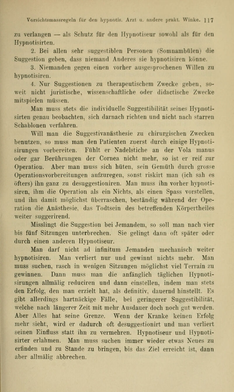 zu verlangen — als Schutz für den Hypnotiseur sowohl als für den Hypnotisirten. 2. Bei allen sehr suggestiblen Personen (8omnambfilen) die Suggestion geben, dass niemand Anderes sie hypnotisiren könne. 3. Niemanden gegen einen vorher ausge prochenen Willen zu hypnotisiren. 4. Nur Suggestionen zu therapeutischem Zwecke geben, so- weit nicht juristische, wissenschaftliche oder didactische /wecke mitspielen müssen. Man muss stets die individuelle Suggestibilität seine- Hypnoti- sirten genau beobachten, sich darnach richten und nicht nach starren Schablonen verfahren. Will man die Suggestivanästhesie zu chirurgischen Zwecken benutzen, so muss man den Patienten zuerst durch einige Hypnoti- sirungen vorbereiten. Fühlt er Nadelstiche an der Vola manus oder gar Berührungen der Cornea nicht mehr, so ist er reif zur Operation. Aber man muss sich hüten, sein Gemüth durch g Operationsvorbereitungen aufzuregen, sonst riskirt man (ich sah es öfters) ihn ganz zu desuggestioniren. Man muss ihn vorher hypnoti- siren, ihm die Operation als ein Nichts, als einen Spass vorstellen, und ihn damit möglichst überraschen, beständig während der Ope- ration die Anästhesie, das Todtsein des betreffenden Körpertheiles weiter suggerirend. Misslingt die Suggestion bei Jemandem, so soll man nach vier bis fünf Sitzungen unterbrechen. Sie gelingt dann oft später oder durch einen anderen Hypnotiseur. Man darf nicht ad infinitum Jemanden mechanisch weiter hypnotisiren. Man verliert nur und gewinnt nichts mehr. Man muss suchen, rasch in wenigen Sitzungen möglichst viel Terrain zu gewinnen. Dann muss man die anfänglich täglichen llypnoti- sirungen allmälig reduciren und dann einstellen, indem man stets den Erfolg, den man erzielt hat, als definitiv, dauernd hinstellt. Es gibt allerdings hartnäckige Fälle, bei geringerer Suggestibilität. welche nach längerer Zeit mit mehr Ausdauer doch noch gut weiden. Aber Alles hat seine Grenze. Wenn der Kranke keinen Erfolg mehr sieht, wird er dadurch oft desuggestionirt und man verliert seinen Einfluss statt ihn zu vermehren. Hypnotiseur und llypuoti- sirter erlahmen. Man muss suchen immer wieder etwas Neues zu erfinden und zu Stande zu bringen, bis das Ziel erreicht ist. dann aber allmälig abbrechen.