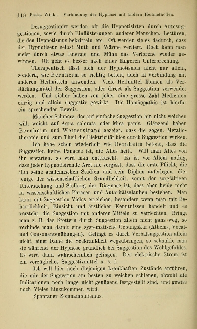 11Ö Prakt. Winke. Verbindung der Hypnose mit andern Heilmethoden. Desuggestionirt werden oft die Hypnotisirten durch Autosug- gestionen, sowie durch Einflüsterungen anderer Menschen, Leetüren, die den Hypnotismus bekritteln etc. Oft werden sie es dadurch, dass der Hypnotiseur selbst Muth und Wärme verliert. Doch kann man meist durch etwas Energie und Mühe das Verlorene wieder ge- winnen. Oft geht es besser nach einer längeren Unterbrechung. Therapeutisch lässt sich der Hypnotismus nicht nur allein, sondern, wie Bernheim so richtig betont, auch in Verbindung mit anderen Heilmitteln anwenden. Viele Heilmittel können als Ver- stärkungmittel der Suggestion, oder direct als Suggestion verwendet werden. Und sicher haben von jeher eine grosse Zahl Medianen einzig und allein suggestiv gewirkt. Die Homöopathie ist hierfür ein sprechender Beweis. Mancher Schmerz, der auf einfache Suggestion hin nicht weichen will, weicht auf Aqua colorata oder Mica panis. Glänzend haben Bernheim und Wetterstrand gezeigt, dass die sogen. Metallo- therapie und zum Theil die Elektricität blos durch Suggestion wirken. Ich habe schon wiederholt wie Bernheim betont, dass die Suggestion keine Panacee ist, die Alles heilt. Will man Alles von ihr erwarten, so wird man enttäuscht. Es ist vor Allem nöthig, dass jeder hypnotisirende Arzt nie vergisst, dass die erste Pflicht, die ihm seine academischen Studien und sein Diplom auferlegen, die- jenige der wissenschaftlichen Gründlichkeit, somit der sorgfältigen Untersuchung und Stellung der Diagnose ist, dass aber beide nicht in wissenschaftlichen Phrasen und Autoritätsglauben bestehen. Man kann mit Suggestion Vieles erreichen, besonders wenn man mit Be- harrlichkeit, Einsicht und ärztlichen Kenntnissen handelt und es versteht, die Suggestion mit anderen Mitteln zu verflechten. Bringt man z. B. das Stottern durch Suggestion allein nicht ganz weg, so verbinde man damit eine systematische Uebungskur (Athem-, Vocal- und Consonantenübungen). Gelingt es durch Verbalsuggestion allein nicht, einer Dame die Seekrankheit wegzubringen, so schaukle man sie während der Hypnose gründlich bei Suggestion des Wohlgefühles. Es wird dann wahrscheinlich gelingen. Der elektrische Strom ist ein vorzügliches Suggestivmittel u. s. f. Ich will hier noch diejenigen krankhaften Zustände anführen, die mir der Suggestion am besten zu weichen schienen, obwohl die Indicationen noch lange nicht genügend festgestellt sind, und gewiss noch Vieles hinzukommen wird. Spontaner Somnambulismus.