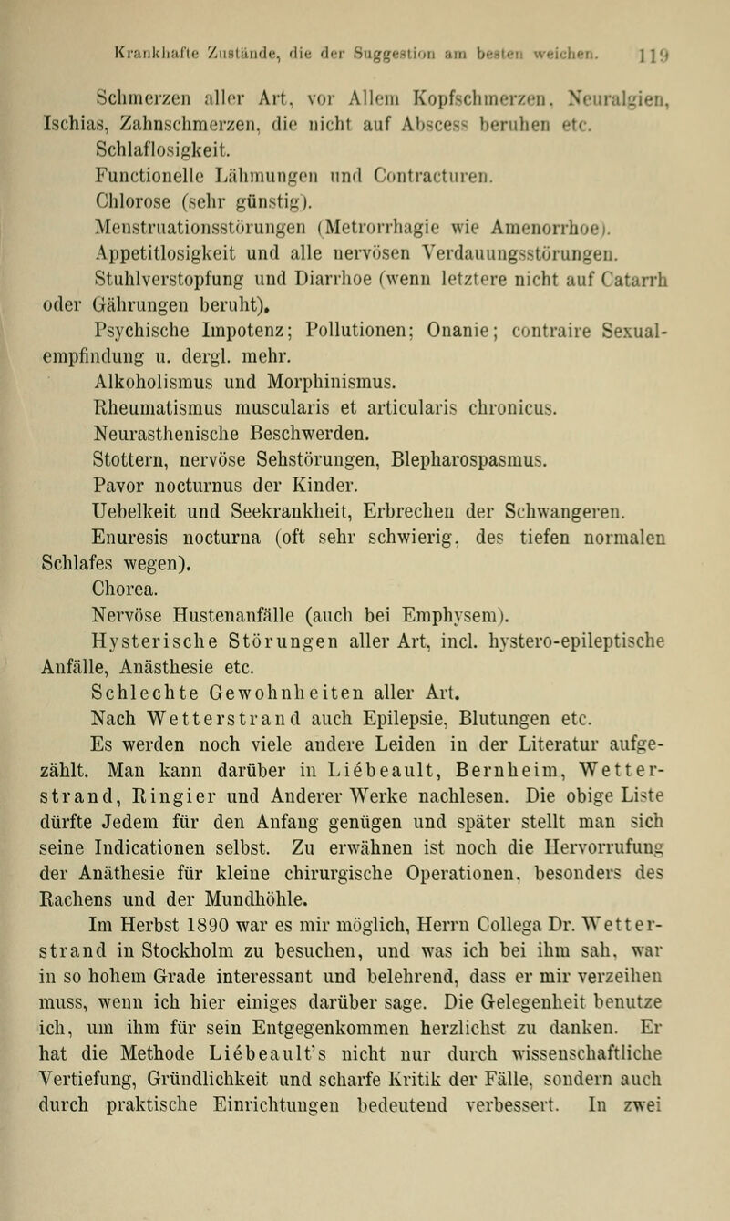 Krankhafte Zustände, die der Suggestion am \x [19 Schmerzen aller Art. vor Allem Kopfschmerzen, Neuralgien, Ischias, Zahnschmerzen, die nicht auf Anscest beruhen etc. Schlaflosigkeit. Functionelle Lähmungen und Contracturen. Chlorose (sehr günstig). Menstruationsstörungen (Metrorrhagie wie Amenorrhi Appetitlosigkeit und alle nervösen Verdauungsstörungen. Stuhlverstopfung und Diarrhoe (wenn letztere nicht auf Catarrh oder Gährungen beruht)» Psychische Impotenz; Pollutionen; Onanie; contraire Sexual- empfindung u. dergl. mehr. Alkoholismus und Morphinismus. Rheumatismus muscularis et articularis chronicus. Neurasthenische Beschwerden. Stottern, nervöse Sehstörungen, Blepharospasmus. Pavor nocturnus der Kinder. Uebelkeit und Seekrankheit, Erbrechen der Schwangeren. Enuresis nocturna (oft sehr schwierig, des tiefen normalen Schlafes wegen), Chorea. Nervöse Hustenanfälle (auch bei Emphysem). Hysterische Störungen aller Art, incl. hystero-epileptische Anfälle, Anästhesie etc. Schlechte Gewohnheiten aller Art. Nach Wetterstrand auch Epilepsie, Blutungen etc. Es werden noch viele andere Leiden in der Literatur aufge- zählt. Man kann darüber in Liebeault, Bern he im, Wetter- strand, Ringier und Anderer Werke nachlesen. Die obige Liste dürfte Jedem für den Anfang genügen und später stellt man sich seine Indicationen selbst. Zu erwähnen ist noch die Hervorrufung der Anäthesie für kleine chirurgische Operationen, besonders des Rachens und der Mundhöhle. Im Herbst 1890 war es mir möglich, Herrn Collega Dr. Wetter- strand in Stockholm zu besuchen, und was ich bei ihm sah. war in so hohem Grade interessant und belehrend, dass er mir verzeihen muss, wenn ich hier einiges darüber sage. Die Gelegenheit benutze ich, um ihm für sein Entgegenkommen herzlichst zu danken. Er hat die Methode Liebeault's nicht nur durch wissenschaftliche Vertiefung, Gründlichkeit und scharfe Kritik der Fälle, sondern auch durch praktische Einrichtungen bedeutend verbessert. In zwei