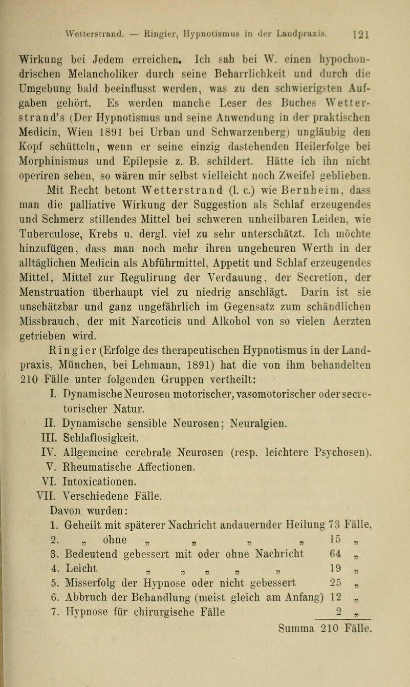 Wetterstrand. — Ringier, Bypnotismue In dei Landpr&j [2] Wirkung bei Jedem erreichen« Ich sah bei W. einen hypochon- drischen Melancholiker durch seine Beharrlichkeit und durch die Umgebung bald beeinflusset werden, was zu den schwierigsten Auf- gaben gehört. Es werden manche Leser des Buches Wetter- stran d\s (Der Hypnotisinus und seine Anwendung in der praktisch n Medicin, Wien 1891 bei Urban und Schwarzenberg) ungläubig den Kopf schütteln, wenn er seine einzig dastehenden Seilerfolge bei Morphinismus und Epilepsie z. B. schildert. Hätte ich ihn nicht operiren sehen, so wären mir selbst vielleicht noch Zweifel geblieben. Mit Recht betont Wetterstrand (1. c.) wie Bernhehn. da-s man die palliative Wirkung der Suggestion als Schlaf erzeugendes und Schmerz stillendes Mittel bei schweren unheilbaren Leiden, wie Tuberculose, Krebs u. dergl. viel zu sehr unterschätzt. Ich möchte hinzufügen, dass man noch mehr ihren ungeheuren Werth in der alltäglichen Medicin als Abführmittel, Appetit und Schlaf erzeugendes Mittel, Mittel zur Regulirung der Verdauung, der Secretion, der Menstruation überhaupt viel zu niedrig anschlägt. Darin ist sie unschätzbar und ganz ungefährlich im Gegensatz zum schändlichen Missbrauch, der mit Narcoticis und Alkohol von so vielen Aerzten getrieben wird. Ringier (Erfolge des therapeutischen Hypnotismus in der Land- praxis, München, bei Lehmann, 1891) hat die von ihm behandelten 210 Fälle unter folgenden Gruppen vertheilt: I. Dynamische Neurosen motorischer, vasomotorischer oder secre- torischer Natur. IL Dynamische sensible Neurosen; Neuralgien. III. Schlaflosigkeit. IV. Allgemeine cerebrale Neurosen (resp. leichtere Psychosen). V. Rheumatische Affectionen. VI. Intoxicationen. VII. Verschiedene Fälle. Davon wurden: 1. Geheilt mit späterer Nachricht andauernder Heilung 73 Fälle. 2. „ ohne „ „ „ „ 15 „ 3. Bedeutend gebessert mit oder ohne Nachricht 64 „ 4. Leicht „ „ „ „ „ 19 „ 5. Misserfolg der Hypnose oder nicht gebessert - „ 6. Abbruch der Behandlung (meist gleich am Anfang) 12 _ 7. Hypnose für chirurgische Fälle 2 r Summa 210 Fälle.