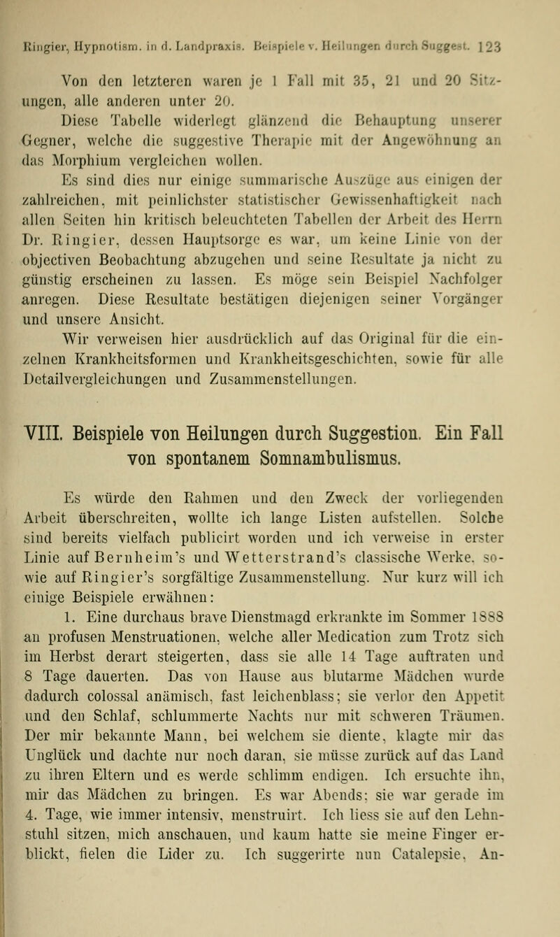 Von den letzteren waren je 1 Fall mit 35, 21 und 20 ungen, alle anderen unter 20. Diese Tabelle widerlegt glänzend die Behauptung tu Gegner, welche die suggestive Therapie mit der Angewöhnung an das Morphium vergleichen wollen. Es sind dies nur einige summarische Auszüge aue einigen der zahlreichen, mit peinlichster statistischer Gewissenhaftigkeit nach allen Seiten hin kritisch beleuchteten Tabellen der Arbeit des Herrn Dr. Ringier, dessen Hauptsorge es war. um keine Linie von der objeetiven Beobachtung abzugehen und seine Resultate ja nicht zu günstig erscheinen zu lassen. Es möge sein Beispie] Nachfolger anregen. Diese Resultate bestätigen diejenigen seiner Vorgängei und unsere Ansicht. Wir verweisen hier ausdrücklich auf das Original für die ein- zelnen Krankheitsformen und Krankheitsgeschichten, sowie für alle Detailvergleichungen und Zusammenstellungen. VIII Beispiele von Heilungen durch Suggestion, Ein Fall von spontanem Somnambulismus. Es würde den Rahmen und den Zweck der vorliegenden Arbeit überschreiten, wollte ich lange Listen aufstellen. Solche sind bereits vielfach publicirt worden und ich verweise in erster Linie auf Beruheim's und Wetterstrand's classische Werke, so- wie auf Ringier's sorgfältige Zusammenstellung. Nur kurz will ich einige Beispiele erwähnen: 1. Eine durchaus brave Dienstmagd erkrankte im Sommer 1>^S an profusen Menstruationen, welche aller Medication zum Trotz sich im Herbst derart steigerten, dass sie alle 14 Tage auftraten und 8 Tage dauerten. Das von Hause aus blutarme Mädchen wurde dadurch colossal anämisch, fast leichenblass; sie verlor den Appetit und den Schlaf, schlummerte Nachts nur mit schweren Träumen. Der mir bekannte Mann, bei welchem sie diente, klagte mir das Unglück und dachte nur noch daran, sie müsse zurück auf das Land zu ihren Eltern und es werde schlimm endigen. Ich ersuchte ihn, mir das Mädchen zu bringen. Es war Abends; sie war gerade im 4. Tage, wie immer intensiv, menstruirt. Ich liess sie auf den Lehn- stuhl sitzen, mich anschauen, und kaum hatte sie meine Finger er- blickt, fielen die Lider zu. Ich suggerirte nun Catalepsie. An-