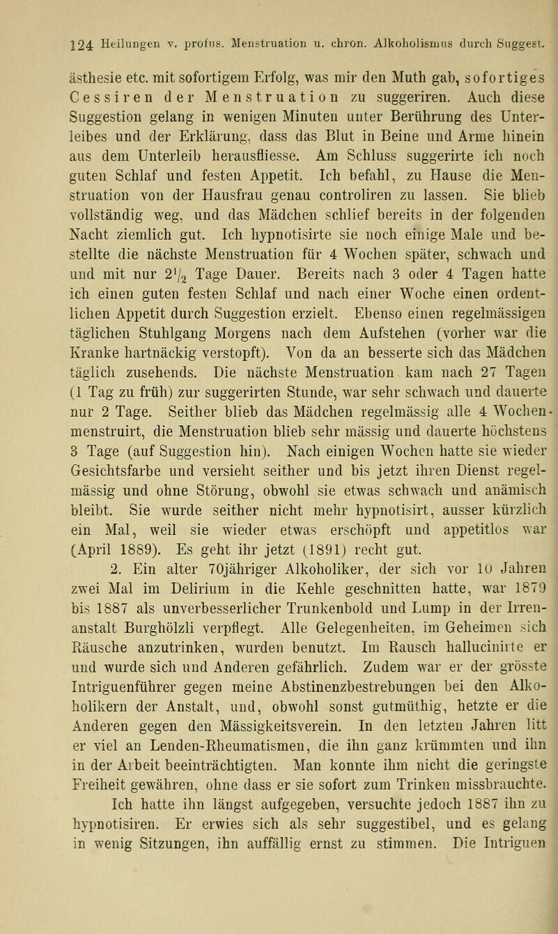 ästhesie etc. mit sofortigem Erfolg, was mir den Muth gab, sofortiges Cessiren der Menstruation zu suggeriren. Auch diese Suggestion gelang in wenigen Minuten unter Berührung des Unter- leibes und der Erklärung, dass das Blut in Beine und Arme hinein aus dem Unterleib herausfliesse. Am Schluss suggerirte ich noch guten Schlaf und festen Appetit. Ich befahl, zu Hause die Men- struation von der Hausfrau genau controliren zu lassen. Sie blieb vollständig weg, und das Mädchen schlief bereits in der folgenden Nacht ziemlich gut. Ich hypnotisirte sie noch einige Male und be- stellte die nächste Menstruation für 4 Wochen später, schwach und und mit nur 2'/2 Tage Dauer. Bereits nach 3 oder 4 Tagen hatte ich einen guten festen Schlaf und nach einer Woche einen ordent- lichen Appetit durch Suggestion erzielt. Ebenso einen regelmässigen täglichen Stuhlgang Morgens nach dem Aufstehen (vorher war die Kranke hartnäckig verstopft). Von da an besserte sich das Mädchen täglich zusehends. Die nächste Menstruation kam nach 27 Tagen (1 Tag zu früh) zur suggerirten Stunde, war sehr schwach und dauerte nur 2 Tage. Seither blieb das Mädchen regelmässig alle 4 Wochen- menstruirt, die Menstruation blieb sehr massig und dauerte höchstens 3 Tage (auf Suggestion hin). Nach einigen Wochen hatte sie wieder Gesichtsfarbe und versieht seither und bis jetzt ihren Dienst regel- mässig und ohne Störung, obwohl sie etwas schwach und anämisch bleibt. Sie wurde seither nicht mehr hypnotisirt, ausser kürzlich ein Mal, weil sie wieder etwas erschöpft und appetitlos war (April 1889). Es geht ihr jetzt (1891) recht gut. 2. Ein alter 70jähriger Alkoholiker, der sich vor 10 Jahren zwei Mal im Delirium in die Kehle geschnitten hatte, war 1879 bis 1887 als unverbesserlicher Trunkenbold und Lump in der Irren- anstalt Burghölzli verpflegt. Alle Gelegenheiten, im Geheimen sich Räusche anzutrinken, wurden benutzt. Im Rausch hallucinirte er und wurde sich und Anderen gefährlich. Zudem war er der grösste Intriguenführer gegen meine Abstinenzbestrebungen bei den Alko- holikern der Anstalt, und, obwohl sonst gutmüthig, hetzte er die Anderen gegen den Mässigkeitsverein. In den letzten Jahren litt er viel an Lenden-Rheumatismen, die ihn ganz krümmten und ihn in der Arbeit beeinträchtigten. Man konnte ihm nicht die geringste Freiheit gewähren, ohne dass er sie sofort zum Trinken missbrauchte. Ich hatte ihn längst aufgegeben, versuchte jedoch 1887 ihn zu hypnotisiren. Er erwies sich als sehr suggestibel, und es gelang in wenig Sitzungen, ihn auffällig ernst zu stimmen. Die Intriguen