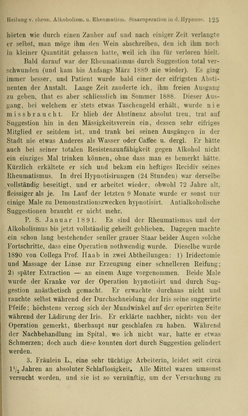 hörton wie durch einen Zauber auf und nacli einiger Zeil verlangl er selbst, man möge ihm den Wein abschreiben, den ich ihm D< in kleiner Quantität gelassen hatte, weil ich ihn für verloren bii Bald darauf war der Rheumatismus durch Suggestion total ver- schwunden (und kam bis Anfangs März 1889 nie wieder). Es ging immer besser, und Patient wurde bald einer dar eifrigsten Absti- nenten der Anstalt. Lange Zeit zauderte ich, ihm freien Ausg zu geben, that es aber schliesslich im Sommer 1888. Dieser Auf- gang, bei welchem er stets etwas Taschengeld erhält, wurde n i e missbraucht. Er blieb der Abstinenz absolut treu, trat auf Suggestion hin in den Mässigkeitsverein ein, dessen sehr eifri- Mitglied er seitdem ist. und trank bei seinen Ausgängen in der Stadt nie etwas Anderes als Wasser oder Caffee u. dergl. Er hätte auch bei seiner totalen Resistenzunfähigkeit gegen Alkohol nicht ein einziges Mal trinken können, ohne dass man es bemerkt hätte. Kürzlich erkältete er sich und bekam ein heftiges Recidiv seines Rheumatismus. In drei Hypnotisirungen (24 Stunden) war derselbe vollständig beseitigt, und er arbeitet wieder, obwohl 72 Jahre alt. fleissiger als je. Im Lauf der letzten 9 Monate wurde er sonst nur einige Male zu Demonstrationszwecken hypnotisirt. Antialkoholische Suggestionen braucht er nicht mehr. P. S. Januar 189 1. Es sind der Rheumatismus und der Alkoholismus bis jetzt vollständig geheilt geblieben. Dagegen machte ein schon lang bestehender seniler grauer Staar beider Augen solche Fortschritte, dass eine Operation nothwendig wurde. Dieselbe wurde 1890 von Collega Prof. Haab in zwei Abtheilungen: 1) Iridectomie und Massage der Linse zur Erzeugung einer schnelleren Reifung: 2) später Extraction — an einem Auge vorgenommen. Beide Male wurde der Kranke vor der Operation hypnotisirt und durch Sug- gestion anästhetisch gemacht. Er erwachte durchaus nicht und rauchte selbst während der Durchschneidung der Iris seine suggerirte Pfeife; höchstens verzog sich der Mundwinkel auf der operirten Seite während der Lädirung der Iris. Er erklärte nachher, nichts von der Operation gemerkt, überhaupt nur geschlafen zu haben. Während der Nachbehandlung im Spital, wo ich nicht war. hatte er etwas Schmerzen; doch auch diese konnten dort durch Suggestion gelindert, werden. 3. Fräulein L., eine sehr tüchtige Arbeiterin, leidet seit circa IV2 Jahren an absoluter Schlaf losigkeit. Alle Mittel waren umsonst versucht worden, und sie ist so vernünftig, um der Versuchung zu