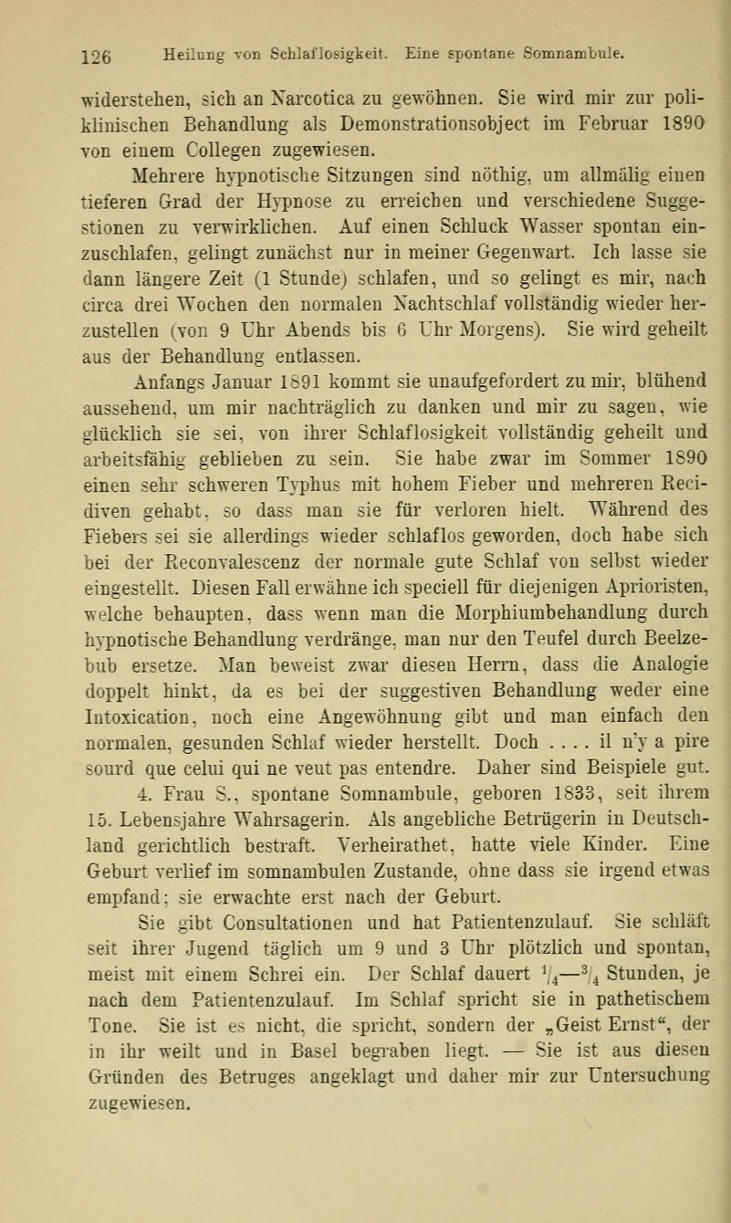 widerstehen, sich an Xarcotica zu gewöhnen. Sie wird mir zur poli- klinischen Behandlung als Demonstrationsobject im Februar 1890 von einem Collegen zugewiesen. Mehrere hypnotische Sitzungen sind nöthig, um allmalig einen tieferen Grad der Hypnose zu erreichen und verschiedene Sugge- stionen zu verwirklichen. Auf einen Schluck Wasser spontan ein- zuschlafen, gelingt zunächst nur in meiner Gegenwart. Ich lasse sie dann längere Zeit (1 Stunde) schlafen, und so gelingt es mir, nach circa drei Wochen den normalen Nachtschlaf vollständig wieder her- zustellen (von 9 Uhr Abends bis G Uhr Morgens). Sie wird geheilt aus der Behandlung entlassen. Anfangs Januar 1691 kommt sie unaufgefordert zu mir, blühend aussehend, um mir nachträglich zu danken und mir zu sagen, wie glücklich sie sei, von ihrer Schlaflosigkeit vollständig geheilt und arbeitsfähig geblieben zu sein. Sie habe zwar im Sommer 1890 einen sehr schweren Typhus mit hohem Fieber und mehreren Reci- diven gehabt, so dass man sie für verloren hielt. Während des Fiebers sei sie allerdings wieder schlaflos geworden, doch habe sich bei der Reconvalescenz der normale gute Schlaf von selbst wieder eingestellt. Diesen Fall erwähne ich speciell für diejenigen Aprioristen, welche behaupten, dass wenn man die Morphiumbehandlung durch hypnotische Behandlung verdränge, man nur den Teufel durch Beelze- bub ersetze. Man beweist zwar diesen Herrn, dass die Analogie doppelt hinkt, da es bei der suggestiven Behandlung weder eine Intoxication, noch eine Angewöhnung gibt und man einfach den normalen, gesunden Schlaf wieder herstellt. Doch .... il n*y a pire sourd que celui qui ne veut pas entendre. Daher sind Beispiele gut. 4. Frau $.. spontane Somnambule, geboren 1833, seit ihrem 15. Lebensjahre Wahrsagerin. Als angebliche Betrügerin in Deutsch- land gerichtlich bestraft. Verheirathet, hatte viele Kinder. Eine Geburt verlief im somnambulen Zustande, ohne dass sie irgend etwas empfand; sie erwachte erst nach der Geburt. Sie gibt Consultationen und hat Patientenzulauf. Sie schläft seit ihrer Jugend täglich um 9 und 3 Uhr plötzlich und spontan, meist mit einem Schrei ein. Der Schlaf dauert */4—3/4 Stunden, je nach dem Patientenzulauf. Im Schlaf spricht sie in pathetischem Tone. Sie ist es nicht, die spricht, sondern der „Geist Ernst, der in ihr weilt und in Basel begraben liegt. — Sie ist aus diesen Gründen des Betruges angeklagt und daher mir zur Untersuchung zugewiesen.