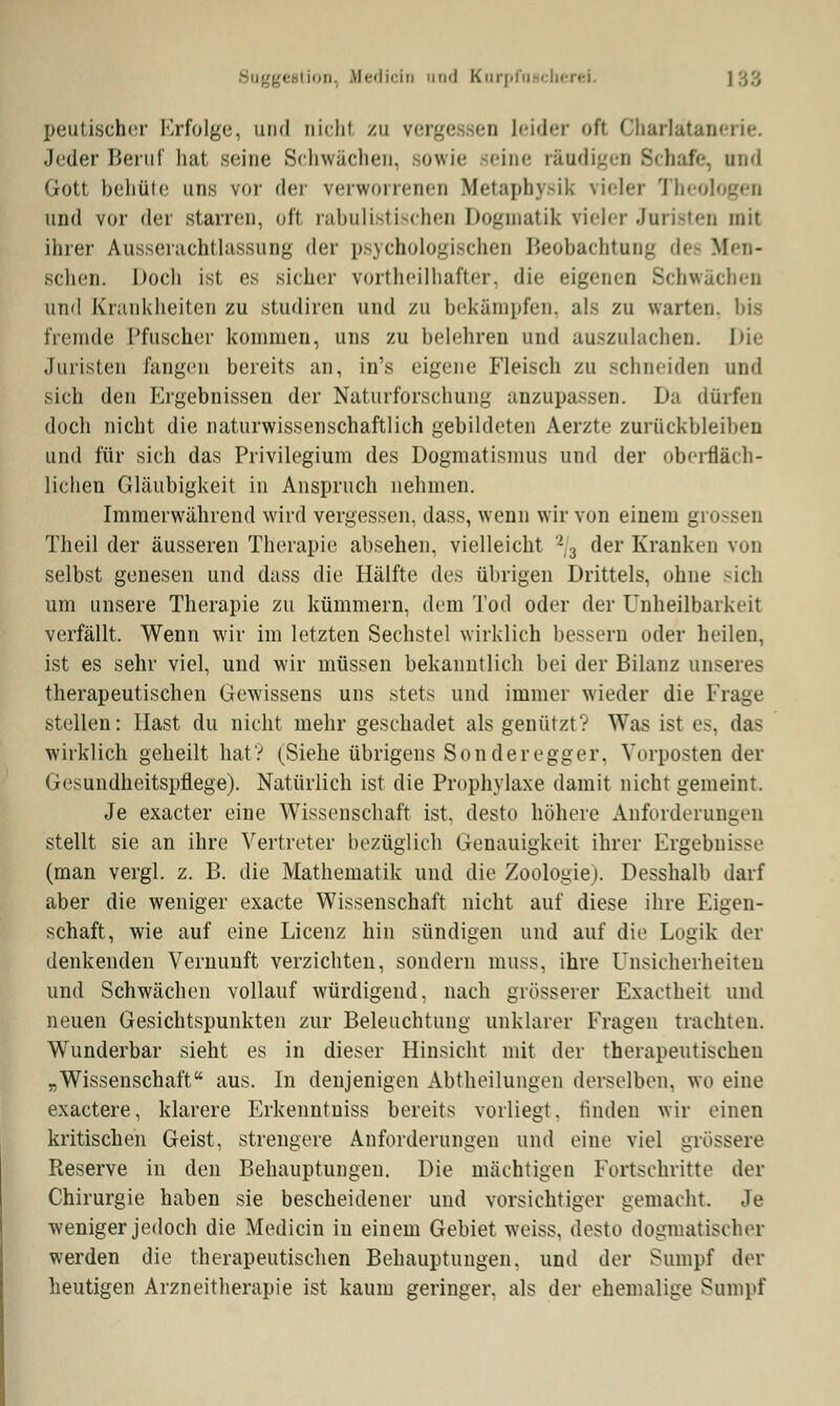 peutischer Erfolge, und nicht zu verge en Leider oft Charlätanerie. Jeder Beruf hat seine Schwächen, sowie 'ine räud baffe, und Gott behüte uns vor der verworrenen Metaphysik \i«h-r Theologen und vor der starren, oft rabulistischen Dogmatik vieler Juristen mit ihrer AusseiachtLassung der psychologischen Beobachtung dei Men- schen. Doch ist es sicher vorteilhafter, dir eigenen Schwachen and Krankheiten zu studiren und zu bekämpfen, als zu warten, bis fremde Pfuscher kommen, uns zu belehren und auszulachen. Die Juristen fangen bereits an, in's eigene Fleisch zu schneiden und sich den Ergebnissen der Naturforschung anzupassen. Da dürfen doch nicht die naturwissenschaftlich gebildeten Aerzte zurückbleiben und für sich das Privilegium des Dogmatismus und der oberfläch- lichen Gläubigkeit in Anspruch nehmen. Immerwährend wird vergessen, dass, wenn wir von einem gi Theil der äusseren Therapie absehen, vielleicht 2/3 der Kranken von selbst genesen und dass die Hälfte des übrigen Drittels, ohne -ich um unsere Therapie zu kümmern, dem Tod oder der Unheilbarkeit verfällt. Wenn wir im letzten Sechstel wirklich bessern oder heilen, ist es sehr viel, und wir müssen bekanntlich bei der Bilanz unseres therapeutischen Gewissens uns stets und immer wieder die Frage stellen: Hast du nicht mehr geschadet als genützt? Was ist es, das wirklich geheilt hat? (Siehe übrigens Sonder egger. Vorposten der Gesundheitspflege). Natürlich ist die Prophylaxe damit nicht gemeint. Je exaeter eine Wissenschaft ist, desto höhere Anforderungen stellt sie an ihre Vertreter bezüglich Genauigkeit ihrer Ergebnisse (man vergl. z. B. die Mathematik und die Zoologie). Desshalb darf aber die weniger exaete Wissenschaft nicht auf diese ihre Eigen- schaft, wie auf eine Licenz hin sündigen und auf die Logik der denkenden Vernunft verzichten, sondern muss, ihre Unsicherheiten und Schwächen vollauf würdigend, nach grösserer Exactheit und neuen Gesichtspunkten zur Beleuchtung unklarer Fragen trachten. Wunderbar sieht es in dieser Hinsicht mit der therapeutischen „Wissenschaft aus. In denjenigen Abteilungen derselben, wo eine exaetere, klarere Erkenntniss bereits vorliegt, finden wir einen kritischen Geist, strengere Anforderungen und eine viel grössere Reserve in den Behauptungen. Die mächtigen Fortschritte der Chirurgie haben sie bescheidener und vorsichtiger gemacht. Je weniger jedoch die Medicin in einem Gebiet weiss, desto dogmatischer werden die therapeutischen Behauptungen, und der Sumpf der heutigen Arzneitherapie ist kaum geringer, als der ehemalige Sumpf