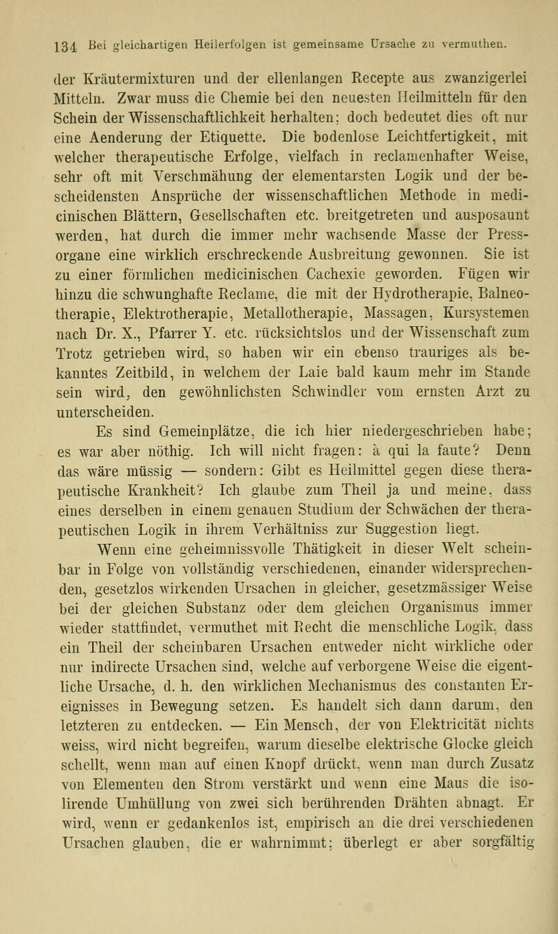 der Kräutermixturen und der ellenlangen Recepte aus zwanzigerlei Mitteln. Zwar muss die Chemie bei den neuesten Heilmitteln für den Schein der Wissenschaftlichkeit herhalten; doch bedeutet dies oft nur eine Aenderung der Etiquette. Die bodenlose Leichtfertigkeit, mit welcher therapeutische Erfolge, vielfach in reclamenhafter Weise, sehr oft mit Verschmähung der elementarsten Logik und der be- scheidensten Ansprüche der wissenschaftlichen Methode in medi- cinischen Blättern, Gesellschaften etc. breitgetreten und ausposaunt werden, hat durch die immer mehr wachsende Masse der Press- organe eine wirklich erschreckende Ausbreitung gewonnen. Sie ist zu einer förmlichen medicinischen Cachexie geworden. Fügen wir hinzu die schwunghafte Reclame, die mit der Hydrotherapie, Balneo- therapie, Elektrotherapie, Metallotherapie, Massagen, Kursystemen nach Dr. X., Pfarrer Y. etc. rücksichtslos und der Wissenschaft zum Trotz getrieben wird, so haben wir ein ebenso trauriges als be- kanntes Zeitbild, in welchem der Laie bald kaum mehr im Stande sein wird, den gewöhnlichsten Schwindler vom ernsten Arzt zu unterscheiden. Es sind Gemeinplätze, die ich hier niedergeschrieben habe; es war aber nöthig. Ich will nicht fragen: ä qui la faute? Denn das wäre müssig — sondern: Gibt es Heilmittel gegen diese thera- peutische Krankheit? Ich glaube zum Theil ja und meine, dass eines derselben in einem genauen Studium der Schwächen der thera- peutischen Logik in ihrem Verhältniss zur Suggestion liegt. Wenn eine geheimnissvolle Thätigkeit in dieser Welt schein- bar in Folge von vollständig verschiedenen, einander widersprechen- den, gesetzlos wirkenden Ursachen in gleicher, gesetzmässiger Weise bei der gleichen Substanz oder dem gleichen Organismus immer wieder stattfindet, vermuthet mit Recht die menschliche Logik, dass ein Theil der scheinbaren Ursachen entweder nicht wirkliche oder nur indirecte Ursachen sind, welche auf verborgene Weise die eigent- liche Ursache, d. h. den wirklichen Mechanismus des constanten Er- eignisses in Bewegung setzen. Es handelt sich dann darum, den letzteren zu entdecken. — Ein Mensch, der von Elektricität nichts weiss, wird nicht begreifen, warum dieselbe elektrische Glocke gleich schellt, wenn man auf einen Knopf drückt, wenn man durch Zusatz von Elementen den Strom verstärkt und wenn eine Maus die iso- lirende Umhüllung von zwei sich berührenden Drähten abnagt. Er wird, wenn er gedankenlos ist, empirisch an die drei verschiedenen Ursachen glauben, die er wahrnimmt; überlegt er aber sorgfältig