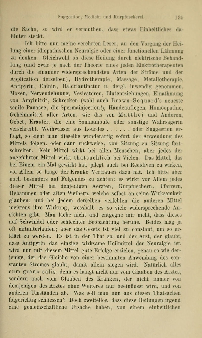 Suggi Medicin und K die Suche. so wird er vermuthen, dass etwae Einheitliches da- hinter steckt. Ich bitte iiim meine verehrten Leser, an den Vorgang der Hei- lung einer idiopathischen Neuralgie oder einer functioneUen I.aliihnu-_ xn denken, Gleichwohl ob diese Heilung durch elektrische Behand- lung (und zwar je nach der Theorie eines jeden Elektrotherapeuten durch die einander widersprechendsten Arten der Ströme und der Application derselben), Hydrotherapie, Massage, Metallothera] Antipyrin, Chinin, Baldriautinctur u. dergl. inwendig genommen, Moxen, Nervendehnung, Vesicatoren, Blutentziehungen. Einathmung von Amylnitrit, Schrecken (wohl auch Brown-Sequards neueste senile Panacee, die Spermainjection!), Händeauflegen, Homöopathie, Geheimmittel aller Arten, wie das von Matthei und Anderen. Gebet, Kräuter, die eine Somnambule oder sonstige Wahrsagerin verschreibt, Weihwasser aus Lourdes oder Suggestion er- folgt, so sieht man dieselbe wunderartig sofort der Anwendung des Mittels folgen, oder dann ruckweise, von Sitzung zu Sitzung fort- schreiten. Kein Mittel wirkt bei allen Menschen, aber jedes der angeführten Mittel wirkt thatsächlich bei Vielen. Das Mittel, da- bei Einem ein Mal gewirkt hat, pflegt auch bei Recidiven zu wirken, vor Allem so lange der Kranke Vertrauen dazu hat. Ich bitte aber noch besonders auf Folgendes zu achten: es wirkt vor Allem jedes dieser Mittel bei denjenigen Aerzten, Kurpfuschern, Pfarrern. Hebammen oder alten Weibern, welche selbst an seine Wirksamkeit glauben; und bei jedem derselben verfehlen die anderen Mittel meistens ihre Wirkung, wesshalb es so viele widersprechende An- sichten gibt. Man lache nicht und entgegne mir nicht, dass dieses auf Schwindel oder schlechter Beobachtimg beruhe. Beides mag ja oft mitunterlaufen; aber das Gesetz ist viel zu constant, um so er- klärt zu werden. Es ist in der That so, und der Arzt, der glaubt, dass Antipyrin das einzige wirksame Heilmittel der Neuralgie ist. wird nur mit diesem Mittel gute Erfolge erzielen, genau so wie der- jenige, der das Gleiche von einer bestimmten Anwendung des con- stanten Stromes glaubt, damit allein siegen wird. Natürlich alles cum grano salis, denn es hängt nicht nur vom Glauben des Arzte-. sondern auch vom Glauben des Kranken, der nicht immer von demjenigen des Arztes ohne Weiteres nur beeintiusst wird, und von anderen Umständen ab. Was soll man nun aus diesen Thatsachen folgerichtig schliessen? Doch zweifellos, dass diese Heilungen irgend eine gemeinschaftliche Ursache haben, von einem einheitlichen