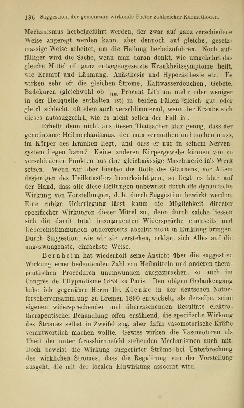 Mechanismus herbeigeführt werden, der zwar auf ganz verschiedene Weise angeregt werden kann, aber dennoch auf gleiche, gesetz- mässige Weise arbeitet, um die Heilung herbeizuführen. Noch auf- fälliger wird die Sache, wenn man daran denkt, wie umgekehrt das gleiche Mittel oft ganz entgegengesetzte Krankheitssymptome heilt, wie Krampf und Lähmung, Anästhesie und Hyperästhesie etc. Es wirken sehr oft die gleichen Ströme, Kaltwasserdouchen, Gebete, Badekuren (gleiclrwohl ob Vioo Procent Lithium mehr oder weniger in der Heilquelle enthalten ist) in beiden Fällen gleich gut oder gleich schlecht, oft eben auch verschlimmernd, wenn der Kranke sich dieses autosuggerirt, wie es nicht selten der Fall ist. Erhellt denn nicht aus diesen Thatsachen klar genug, dass der gemeinsame Heilmechanismus, den man vermuthen und suchen muss, im Körper des Kranken liegt, und dass er nur in seinem Nerven- system liegen kann? Keine anderen Körpergewebe können von so verschiedenen Punkten aus eine gleichmässige Maschinerie in's Werk setzen. Wenn wir aber hierbei die Rolle des Glaubens, vor Allem desjenigen des Heilkünstlers berücksichtigen, so liegt es klar auf der Hand, dass alle diese Heilungen unbewusst durch die dynamische Wirkung von Vorstellungen, d. h. durch Suggestion bewirkt werden. Eine ruhige Uebeiiegung lässt kaum die Möglichkeit directer specifischer Wirkungen dieser Mittel zu, denn durch solche Hessen sich die damit total incongruenten Widersprüche einerseits und Uebereinstimmungen andererseits absolut nicht in Einklang bringen. Durch Suggestion, wie wir sie verstehen, erklärt sich Alles auf die ungezwungenste, einfachste Weise. B e r n h e i m hat wiederholt seine Ansicht über die suggestive Wirkung einer bedeutenden Zahl von Heilmitteln und anderen thera- peutischen Proceduren unumwunden ausgesprochen, so auch im Congres de l'Hypnotisme 1889 zu Paris. Den obigen Gedankengang habe ich gegenüber Herrn Dr. Klenke in der deutschen Natur- forscherversammlung zu Bremen 1890 entwickelt, als derselbe, seine eigenen widersprechenden und überraschenden Resultate elektro- therapeutischer Behandlung offen erzählend, die specifische Wirkung des Stromes selbst in Zweifel zog, aber dafür vasomotorische Kräfte verantwortlich machen wollte. Gewiss wirken die Vasomotoren als Theil der unter Grosshirnbefehl stehenden Mechanismen auch mit, Doch beweist die Wirkung suggerirter Ströme bei Unterbrechung des wirklichen Stromes, dass die Regulirung von der Vorstellung ausgeht, die mit der localen Einwirkung associirt wird.