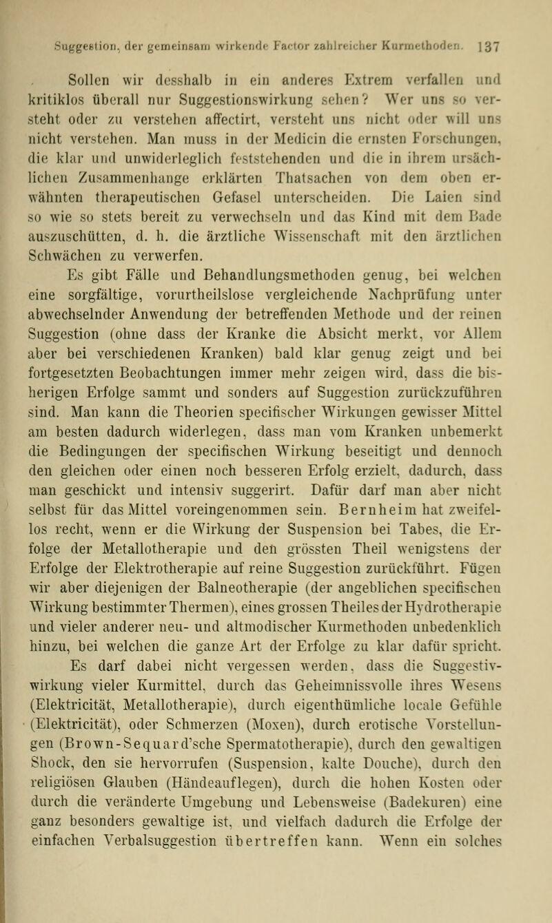 Sollen wir desshalb in ein anderea Extrem verfallen und kritiklos überall nur Suggestionswirkung sehen? Wer am so ver- steht oder zu verstehen affectirt, versteht am nicht oder will uns nicht verstehen. Man muss in der Medicin die ernsten Forschungen die klar und unwiderleglich feststehenden und die in ihrem ursäch- lichen Zusammenhange erklärten Thatsachen von dem oben er- wähnten therapeutischen Gefasel unterscheiden. Die Laien sind so wie so stets bereit zu verwechseln und das Kind mit dem Bade auszuschütten, d. h. die ärztliche Wissenschaft mit den ärztlichen Schwächen zu verwerfen. Es gibt Fälle und Behandlungsmethoden genug, bei welchen eine sorgfältige, vorurtheilslose vergleichende Nachprüfung unter abwechselnder Anwendung der betreffenden Methode und der reinen Suggestion (ohne dass der Kranke die Absicht merkt, vor Allem aber bei verschiedenen Kranken) bald klar genug zeigt und bei fortgesetzten Beobachtungen immer mehr zeigen wird, dass die bis- herigen Erfolge sammt und sonders auf Suggestion zurückzuführen sind. Man kann die Theorien speeifischer Wirkungen gewisser Mittel am besten dadurch widerlegen, dass man vom Kranken unbemerkt die Bedingungen der speeifischen Wirkung beseitigt und dennoch den gleichen oder einen noch besseren Erfolg erzielt, dadurch, dass man geschickt und intensiv suggerirt. Dafür darf man aber nicht selbst für das Mittel voreingenommen sein. Bernheim hat zweifel- los recht, wenn er die Wirkung der Suspension bei Tabes, die Er- folge der Metallotherapie und den grössten Theil wenigstens der Erfolge der Elektrotherapie auf reine Suggestion zurückführt. Fügen wir aber diejenigen der Balneotherapie (der angeblichen speeifischen Wirkung bestimmter Thermen), eines grossen Theiles der Hydrotherapie und vieler anderer neu- und altmodischer Kurmethoden unbedenklich hinzu, bei welchen die ganze Art der Erfolge zu klar dafür spricht. Es darf dabei nicht vergessen werden, dass die Suggestiv- wirkung vieler Kurmittel, durch das Geheimnissvolle ihres Wesens (Elektricität, Metallotherapie), durch eigenthümliche locale Gefühle (Elektricität), oder Schmerzen (Moxen), durch erotische Vorstellun- gen (Brown-Sequard'sche Spermatotherapie), durch den gewaltigen Shock, den sie hervorrufen (Suspension, kalte Douche). durch den religiösen Glauben (Händeauflegen), durch die hohen Kosten oder durch die veränderte Umgebung und Lebensweise (Badekuren) eine ganz besonders gewaltige ist. und vielfach dadurch die Erfolge der einfachen Verbalsuggestion übertreffen kann. Wenn ein solches