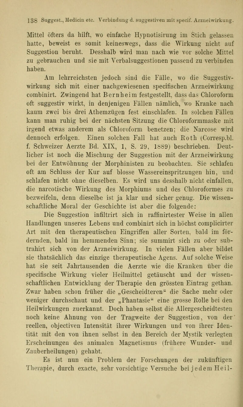 Mittel öfters da hilft, wo einfache Hypnotisirung im Stich gelassen hatte, beweist es somit keineswegs, dass die Wirkung nicht auf Suggestion beruht. Desshalb wird man nach wie vor solche Mittel zu gebrauchen und sie mit Yerbalsuggestionen passend zu verbinden haben. Am lehrreichsten jedoch sind die Fälle, wo die Suggestiv- wirkung sich mit einer nachgewiesenen specifischen Arzneiwirkung combinirt. Zwingend hat Bernheim festgestellt, dass das Chloroform oft suggestiv wirkt, in denjenigen Fällen nämlich, wo Kranke nach kaum zwei bis drei Athemzügen fest einschlafen. In solchen Fällen kann man ruhig bei der nächsten Sitzung die Chloroformmaske mit irgend etwas anderem als Chloroform benetzen; die Narcose wird dennoch erfolgen. Einen solchen Fall hat auch Roth (Corresp.bl. f. Schweizer Aerzte Bd. XIX, 1, S. 29, 1S89) beschrieben. Deut- licher ist noch die Mischung der Suggestion mit der Arzneiwirkung bei der Entwöhnung der Morphinisten zu beobachten. Sie schlafen oft am Schluss der Kur auf blosse Wassereinspritzungen hin, und schlafen nicht ohne dieselben. Es wird uns desshalb nicht einfallen, die narcotische Wirkung des Morphiums und des Chloroformes zu bezweifeln, denn dieselbe ist ja klar und sicher genug. Die wissen- schaftliche Moral der Geschichte ist aber die folgende: Die Suggestion infiltrirt sich in raffinirtester Weise in allen Handlungen unseres Lebens und combinirt sich in höchst complicirter Art mit den therapeutischen Eingriffen aller Sorten, bald im för- dernden, bald im hemmenden Sinn; sie summirt sich zu oder sub- trahirt sich von der Arzneiwirkung. In vielen Fällen aber bildet sie thatsächlich das einzige therapeutische Agens. Auf solche Weise hat sie seit Jahrtausenden die Aerzte wie die Kranken über die specifische Wirkung vieler Heilmittel getäuscht und der wissen- schaftlichen Entwicklung der Therapie den grössten Eintrag gethan. Zwar haben schon früher die „Gesckeidteren die Sache mehr oder weniger durchschaut und der „Phantasie eine grosse Rolle bei den Heilwirkungen zuerkannt. Doch haben selbst die Allergescheidtesten noch keine Ahnung von der Tragweite der Suggestion, von der' reellen, objectiven Intensität ihrer Wirkungen und von ihrer Iden- tität mit den vou ihnen selbst in den Bereich der Mystik verlegten Erscheinungen des animalen Magnetismus (frühere Wunder- und Zauberheilungen) gehabt. Es ist nun ein Problem der Forschungen der zukünftigen Therapie, durch exacte, sehr vorsichtige Versuche bei jedem Heil-