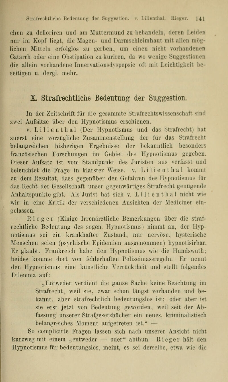 chen zu defloriren und am Muttermund zu bebandeln, deren Leiden nur im Kopf liegt, die Magen- und Darmechleimhaut mit allen mög- lichen Mitteln erfolglos zu gerben, um einen nicht vorhandenen Catarrh oder eine Obstipation zu kuriren, da wo wenige Suggestionen die allein vorhandene Innervationsdyspepsie oft mit Leichtigkeit be- seitigen u. dergl. mehr. X. Strafrechtliche Bedeutung der Suggestion. In der Zeitschrift für die gesammte Strafrechtswissenschafi sind zwei Aufsätze über den Hypnotismus erschienen. v. Lilienthal (Der Hypnotismus und das Strafrecht) hat zuerst eine vorzügliche Zusammenstellung der für das Strafrecht belangreichen bisherigen Ergebnisse der bekanntlich besonders französischen Forschungen im Gebiet des Hypnotismus gegeben. Dieser Aufsatz ist vom Standpunkt des Juristen aus verfasst und beleuchtet die Frage in klarster Weise, v. L i 1 i e n t h a 1 kommt zu dem Resultat, dass gegenüber den Gefahren des Hypnotismus für das Recht der Gesellschaft unser gegenwärtiges Strafrecht genügende Anhaltspunkte gibt. Als Jurist hat sich v. L i 1 i e n t h a 1 nicht wie wir in eine Kritik der verschiedenen Ansichten der Medianer ein- gelassen. R i e g e r (Einige Irrenärztliche Bemerkungen über die straf- rechtliche Bedeutung des sogen. Hypnotismus) nimmt an, der Hyp- notismus sei ein krankhafter Zustand, nur nervöse, hysterische Menschen seien (psychische Epidemien ausgenommen) hypnotisirbar. Er glaubt, Frankreich habe den Hypnotismus wie die Hundswuth: beides komme dort von fehlerhaften Polizeimassregeln. Er nennt den Hypnotismus eine künstliche Verrücktheit und stellt folgendes Dilemma auf: „Entweder verdient die ganze Sache keine Beachtung im Strafrecht, weil sie, zwar schon längst vorhanden und be- kannt, aber strafrechtlich bedeutungslos ist; oder aber ist sie erst jetzt von Bedeutung geworden, weil seit der Ab- fassung unserer Strafgesetzbücher ein neues, kriminalistisch belangreiches Moment aufgetreten ist. — So complicirte Fragen lassen sich nach unserer Ansicht nicht kurzweg mit einem „entweder — oder abthun. Rieger hält den Hypnotismus für bedeutungslos, meint, es sei derselbe, etwa wie die